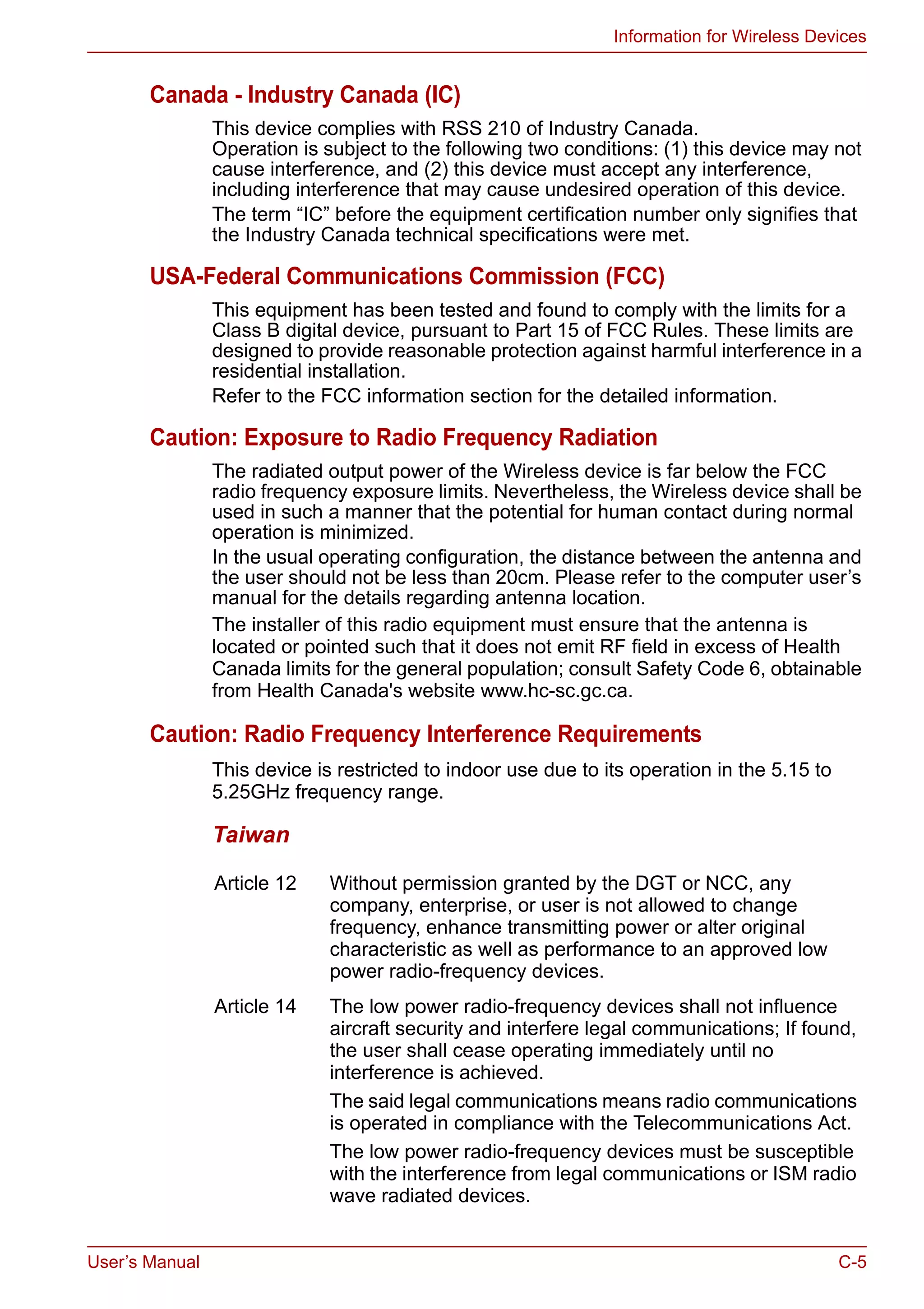 User’s Manual C-5
Information for Wireless Devices
Canada - Industry Canada (IC)
This device complies with RSS 210 of Industry Canada.
Operation is subject to the following two conditions: (1) this device may not
cause interference, and (2) this device must accept any interference,
including interference that may cause undesired operation of this device.
The term “IC” before the equipment certification number only signifies that
the Industry Canada technical specifications were met.
USA-Federal Communications Commission (FCC)
This equipment has been tested and found to comply with the limits for a
Class B digital device, pursuant to Part 15 of FCC Rules. These limits are
designed to provide reasonable protection against harmful interference in a
residential installation.
Refer to the FCC information section for the detailed information.
Caution: Exposure to Radio Frequency Radiation
The radiated output power of the Wireless device is far below the FCC
radio frequency exposure limits. Nevertheless, the Wireless device shall be
used in such a manner that the potential for human contact during normal
operation is minimized.
In the usual operating configuration, the distance between the antenna and
the user should not be less than 20cm. Please refer to the computer user’s
manual for the details regarding antenna location.
The installer of this radio equipment must ensure that the antenna is
located or pointed such that it does not emit RF field in excess of Health
Canada limits for the general population; consult Safety Code 6, obtainable
from Health Canada's website www.hc-sc.gc.ca.
Caution: Radio Frequency Interference Requirements
This device is restricted to indoor use due to its operation in the 5.15 to
5.25GHz frequency range.
Taiwan
Article 12 Without permission granted by the DGT or NCC, any
company, enterprise, or user is not allowed to change
frequency, enhance transmitting power or alter original
characteristic as well as performance to an approved low
power radio-frequency devices.
Article 14 The low power radio-frequency devices shall not influence
aircraft security and interfere legal communications; If found,
the user shall cease operating immediately until no
interference is achieved.
The said legal communications means radio communications
is operated in compliance with the Telecommunications Act.
The low power radio-frequency devices must be susceptible
with the interference from legal communications or ISM radio
wave radiated devices.
 