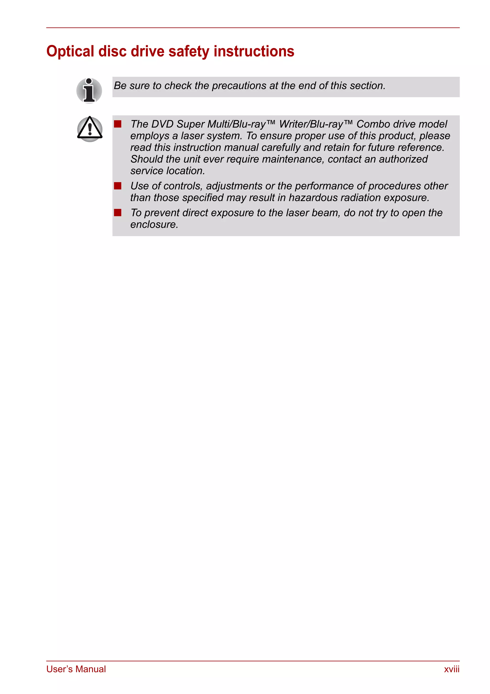 User’s Manual xviii
Optical disc drive safety instructions
Be sure to check the precautions at the end of this section.
■ The DVD Super Multi/Blu-ray™ Writer/Blu-ray™ Combo drive model
employs a laser system. To ensure proper use of this product, please
read this instruction manual carefully and retain for future reference.
Should the unit ever require maintenance, contact an authorized
service location.
■ Use of controls, adjustments or the performance of procedures other
than those specified may result in hazardous radiation exposure.
■ To prevent direct exposure to the laser beam, do not try to open the
enclosure.
 