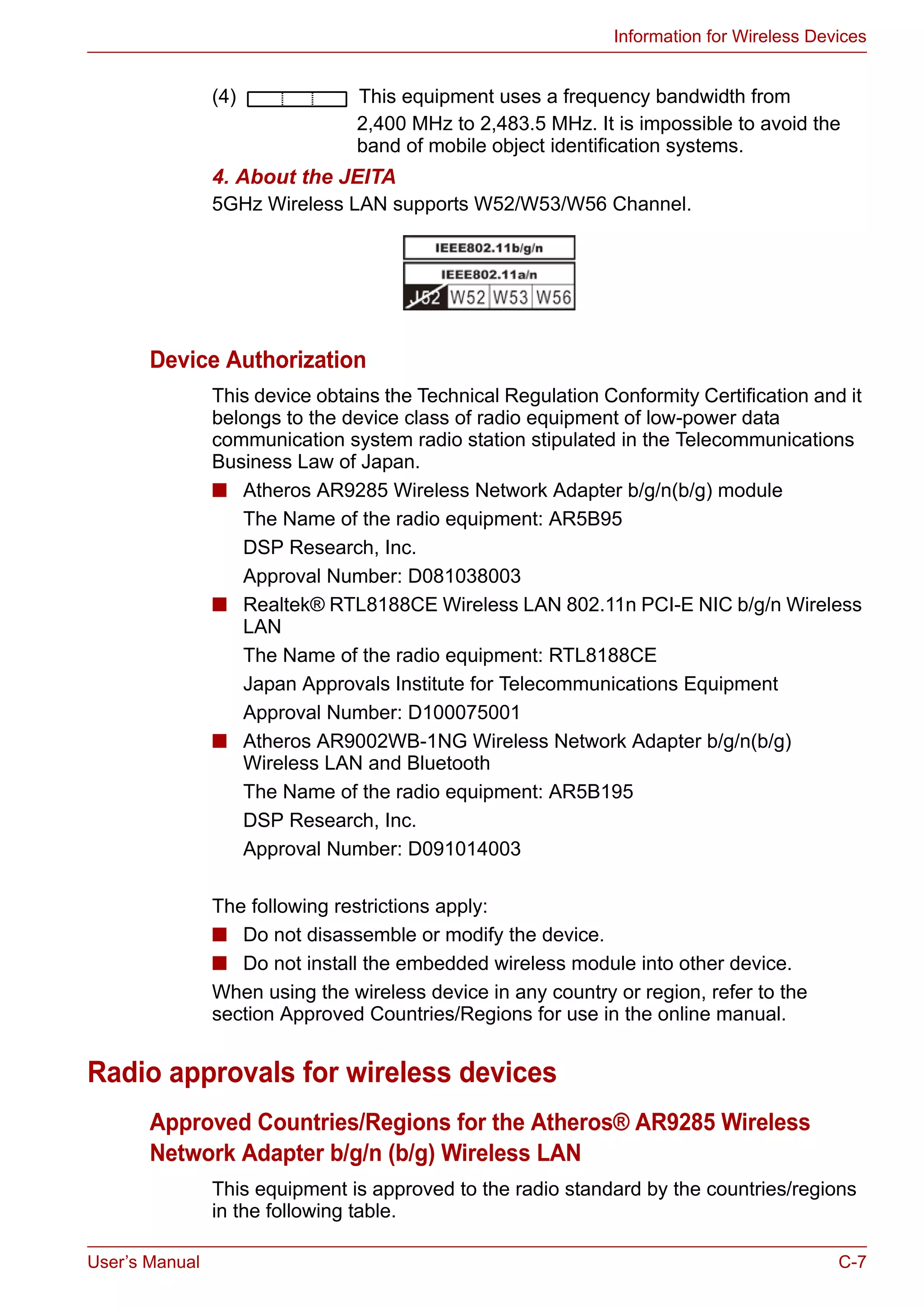 User’s Manual C-7
Information for Wireless Devices
(4) This equipment uses a frequency bandwidth from
2,400 MHz to 2,483.5 MHz. It is impossible to avoid the
band of mobile object identification systems.
4. About the JEITA
5GHz Wireless LAN supports W52/W53/W56 Channel.
Device Authorization
This device obtains the Technical Regulation Conformity Certification and it
belongs to the device class of radio equipment of low-power data
communication system radio station stipulated in the Telecommunications
Business Law of Japan.
■ Atheros AR9285 Wireless Network Adapter b/g/n(b/g) module
The Name of the radio equipment: AR5B95
DSP Research, Inc.
Approval Number: D081038003
■ Realtek® RTL8188CE Wireless LAN 802.11n PCI-E NIC b/g/n Wireless
LAN
The Name of the radio equipment: RTL8188CE
Japan Approvals Institute for Telecommunications Equipment
Approval Number: D100075001
■ Atheros AR9002WB-1NG Wireless Network Adapter b/g/n(b/g)
Wireless LAN and Bluetooth
The Name of the radio equipment: AR5B195
DSP Research, Inc.
Approval Number: D091014003
The following restrictions apply:
■ Do not disassemble or modify the device.
■ Do not install the embedded wireless module into other device.
When using the wireless device in any country or region, refer to the
section Approved Countries/Regions for use in the online manual.
Radio approvals for wireless devices
Approved Countries/Regions for the Atheros® AR9285 Wireless
Network Adapter b/g/n (b/g) Wireless LAN
This equipment is approved to the radio standard by the countries/regions
in the following table.
 
