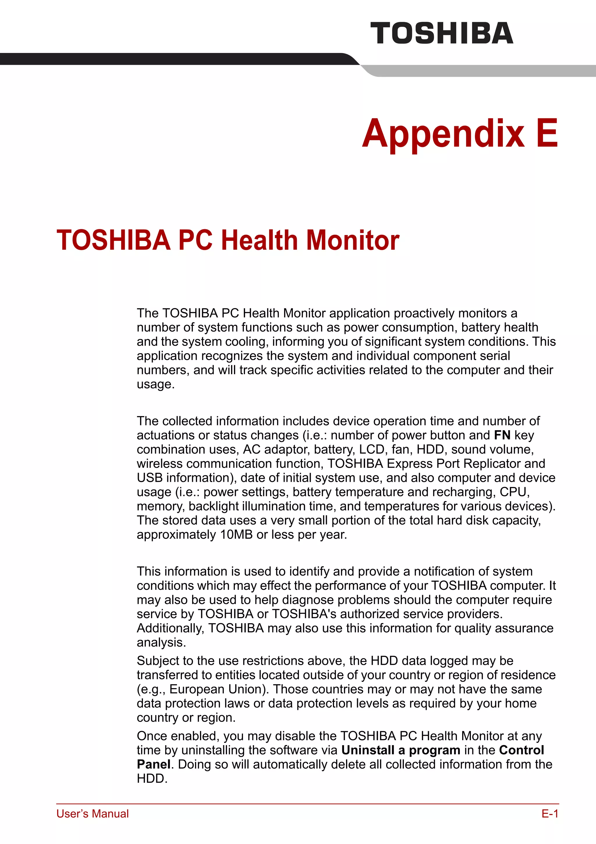 User’s Manual E-1
Appendix E
TOSHIBA PC Health Monitor
The TOSHIBA PC Health Monitor application proactively monitors a
number of system functions such as power consumption, battery health
and the system cooling, informing you of significant system conditions. This
application recognizes the system and individual component serial
numbers, and will track specific activities related to the computer and their
usage.
The collected information includes device operation time and number of
actuations or status changes (i.e.: number of power button and FN key
combination uses, AC adaptor, battery, LCD, fan, HDD, sound volume,
wireless communication function, TOSHIBA Express Port Replicator and
USB information), date of initial system use, and also computer and device
usage (i.e.: power settings, battery temperature and recharging, CPU,
memory, backlight illumination time, and temperatures for various devices).
The stored data uses a very small portion of the total hard disk capacity,
approximately 10MB or less per year.
This information is used to identify and provide a notification of system
conditions which may effect the performance of your TOSHIBA computer. It
may also be used to help diagnose problems should the computer require
service by TOSHIBA or TOSHIBA's authorized service providers.
Additionally, TOSHIBA may also use this information for quality assurance
analysis.
Subject to the use restrictions above, the HDD data logged may be
transferred to entities located outside of your country or region of residence
(e.g., European Union). Those countries may or may not have the same
data protection laws or data protection levels as required by your home
country or region.
Once enabled, you may disable the TOSHIBA PC Health Monitor at any
time by uninstalling the software via Uninstall a program in the Control
Panel. Doing so will automatically delete all collected information from the
HDD.
 