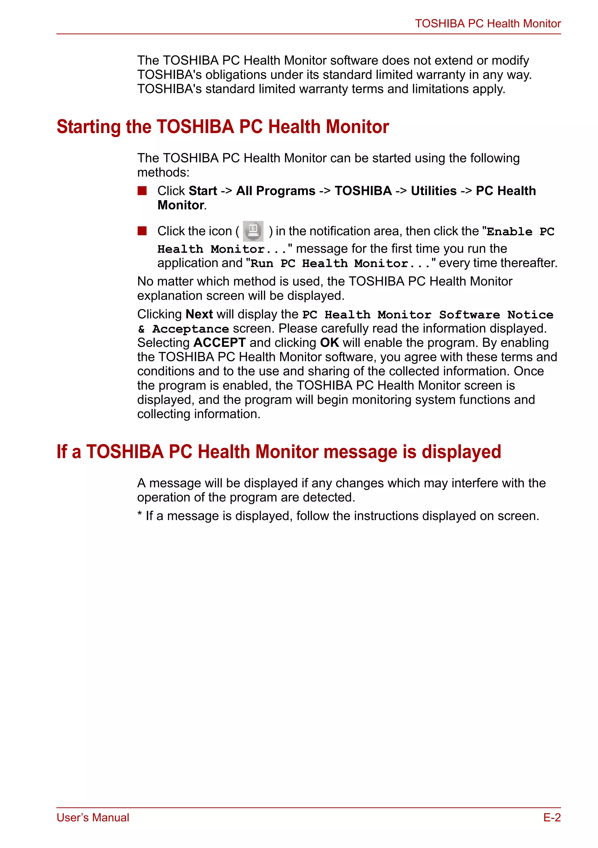 User’s Manual E-2
TOSHIBA PC Health Monitor
The TOSHIBA PC Health Monitor software does not extend or modify
TOSHIBA's obligations under its standard limited warranty in any way.
TOSHIBA's standard limited warranty terms and limitations apply.
Starting the TOSHIBA PC Health Monitor
The TOSHIBA PC Health Monitor can be started using the following
methods:
■ Click Start -> All Programs -> TOSHIBA -> Utilities -> PC Health
Monitor.
■ Click the icon ( ) in the notification area, then click the "Enable PC
Health Monitor..." message for the first time you run the
application and "Run PC Health Monitor..." every time thereafter.
No matter which method is used, the TOSHIBA PC Health Monitor
explanation screen will be displayed.
Clicking Next will display the PC Health Monitor Software Notice
& Acceptance screen. Please carefully read the information displayed.
Selecting ACCEPT and clicking OK will enable the program. By enabling
the TOSHIBA PC Health Monitor software, you agree with these terms and
conditions and to the use and sharing of the collected information. Once
the program is enabled, the TOSHIBA PC Health Monitor screen is
displayed, and the program will begin monitoring system functions and
collecting information.
If a TOSHIBA PC Health Monitor message is displayed
A message will be displayed if any changes which may interfere with the
operation of the program are detected.
* If a message is displayed, follow the instructions displayed on screen.
 