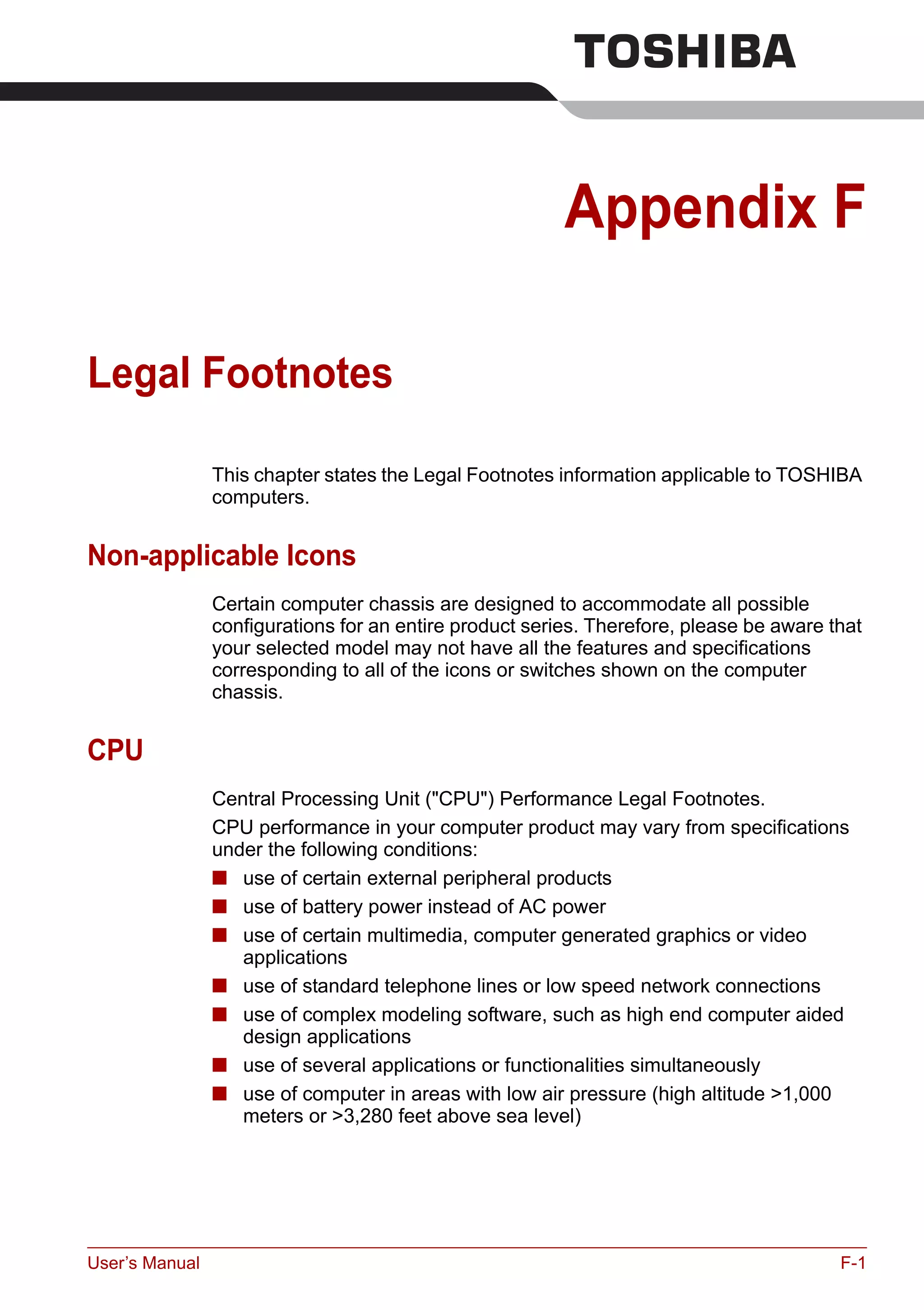 User’s Manual F-1
Appendix F
Legal Footnotes
This chapter states the Legal Footnotes information applicable to TOSHIBA
computers.
Non-applicable Icons
Certain computer chassis are designed to accommodate all possible
configurations for an entire product series. Therefore, please be aware that
your selected model may not have all the features and specifications
corresponding to all of the icons or switches shown on the computer
chassis.
CPU
Central Processing Unit ("CPU") Performance Legal Footnotes.
CPU performance in your computer product may vary from specifications
under the following conditions:
■ use of certain external peripheral products
■ use of battery power instead of AC power
■ use of certain multimedia, computer generated graphics or video
applications
■ use of standard telephone lines or low speed network connections
■ use of complex modeling software, such as high end computer aided
design applications
■ use of several applications or functionalities simultaneously
■ use of computer in areas with low air pressure (high altitude >1,000
meters or >3,280 feet above sea level)
 