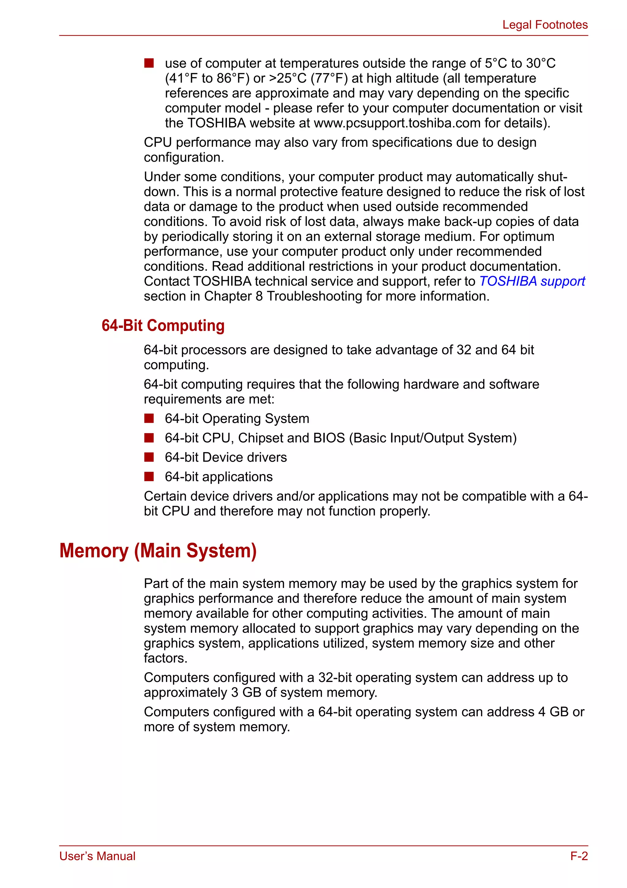 User’s Manual F-2
Legal Footnotes
■ use of computer at temperatures outside the range of 5°C to 30°C
(41°F to 86°F) or >25°C (77°F) at high altitude (all temperature
references are approximate and may vary depending on the specific
computer model - please refer to your computer documentation or visit
the TOSHIBA website at www.pcsupport.toshiba.com for details).
CPU performance may also vary from specifications due to design
configuration.
Under some conditions, your computer product may automatically shut-
down. This is a normal protective feature designed to reduce the risk of lost
data or damage to the product when used outside recommended
conditions. To avoid risk of lost data, always make back-up copies of data
by periodically storing it on an external storage medium. For optimum
performance, use your computer product only under recommended
conditions. Read additional restrictions in your product documentation.
Contact TOSHIBA technical service and support, refer to TOSHIBA support
section in Chapter 8 Troubleshooting for more information.
64-Bit Computing
64-bit processors are designed to take advantage of 32 and 64 bit
computing.
64-bit computing requires that the following hardware and software
requirements are met:
■ 64-bit Operating System
■ 64-bit CPU, Chipset and BIOS (Basic Input/Output System)
■ 64-bit Device drivers
■ 64-bit applications
Certain device drivers and/or applications may not be compatible with a 64-
bit CPU and therefore may not function properly.
Memory (Main System)
Part of the main system memory may be used by the graphics system for
graphics performance and therefore reduce the amount of main system
memory available for other computing activities. The amount of main
system memory allocated to support graphics may vary depending on the
graphics system, applications utilized, system memory size and other
factors.
Computers configured with a 32-bit operating system can address up to
approximately 3 GB of system memory.
Computers configured with a 64-bit operating system can address 4 GB or
more of system memory.
 