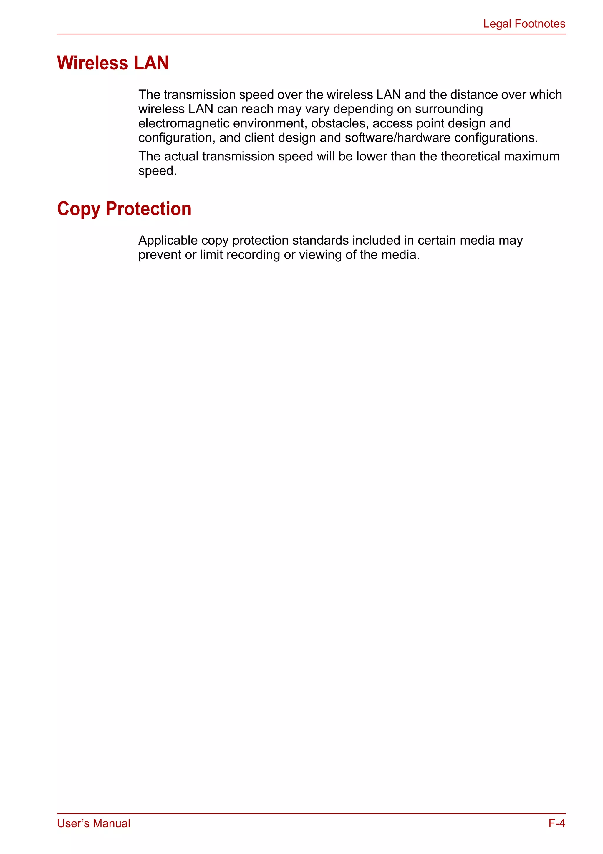 User’s Manual F-4
Legal Footnotes
Wireless LAN
The transmission speed over the wireless LAN and the distance over which
wireless LAN can reach may vary depending on surrounding
electromagnetic environment, obstacles, access point design and
configuration, and client design and software/hardware configurations.
The actual transmission speed will be lower than the theoretical maximum
speed.
Copy Protection
Applicable copy protection standards included in certain media may
prevent or limit recording or viewing of the media.
 