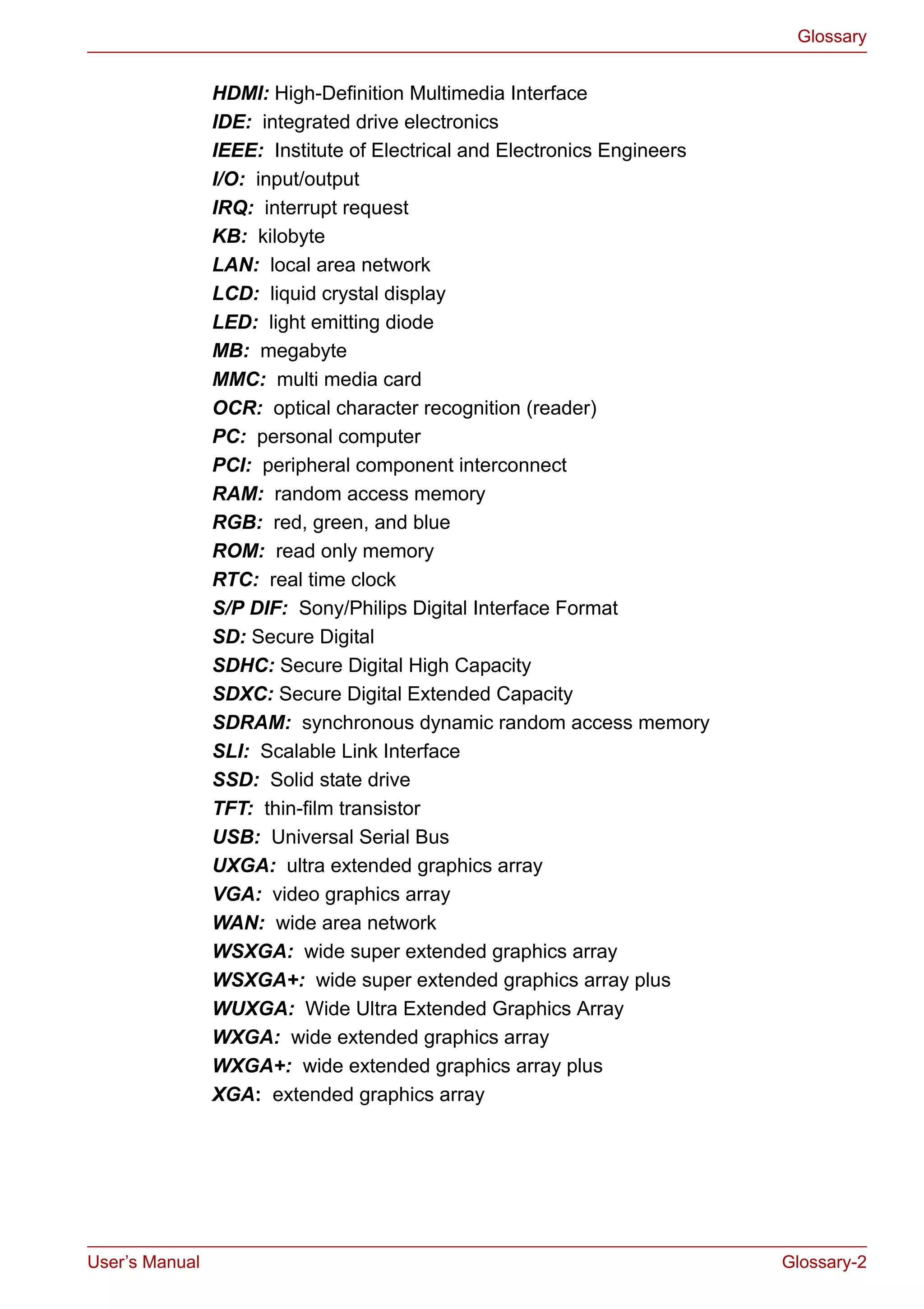 User’s Manual Glossary-2
Glossary
HDMI: High-Definition Multimedia Interface
IDE: integrated drive electronics
IEEE: Institute of Electrical and Electronics Engineers
I/O: input/output
IRQ: interrupt request
KB: kilobyte
LAN: local area network
LCD: liquid crystal display
LED: light emitting diode
MB: megabyte
MMC: multi media card
OCR: optical character recognition (reader)
PC: personal computer
PCI: peripheral component interconnect
RAM: random access memory
RGB: red, green, and blue
ROM: read only memory
RTC: real time clock
S/P DIF: Sony/Philips Digital Interface Format
SD: Secure Digital
SDHC: Secure Digital High Capacity
SDXC: Secure Digital Extended Capacity
SDRAM: synchronous dynamic random access memory
SLI: Scalable Link Interface
SSD: Solid state drive
TFT: thin-film transistor
USB: Universal Serial Bus
UXGA: ultra extended graphics array
VGA: video graphics array
WAN: wide area network
WSXGA: wide super extended graphics array
WSXGA+: wide super extended graphics array plus
WUXGA: Wide Ultra Extended Graphics Array
WXGA: wide extended graphics array
WXGA+: wide extended graphics array plus
XGA: extended graphics array
 