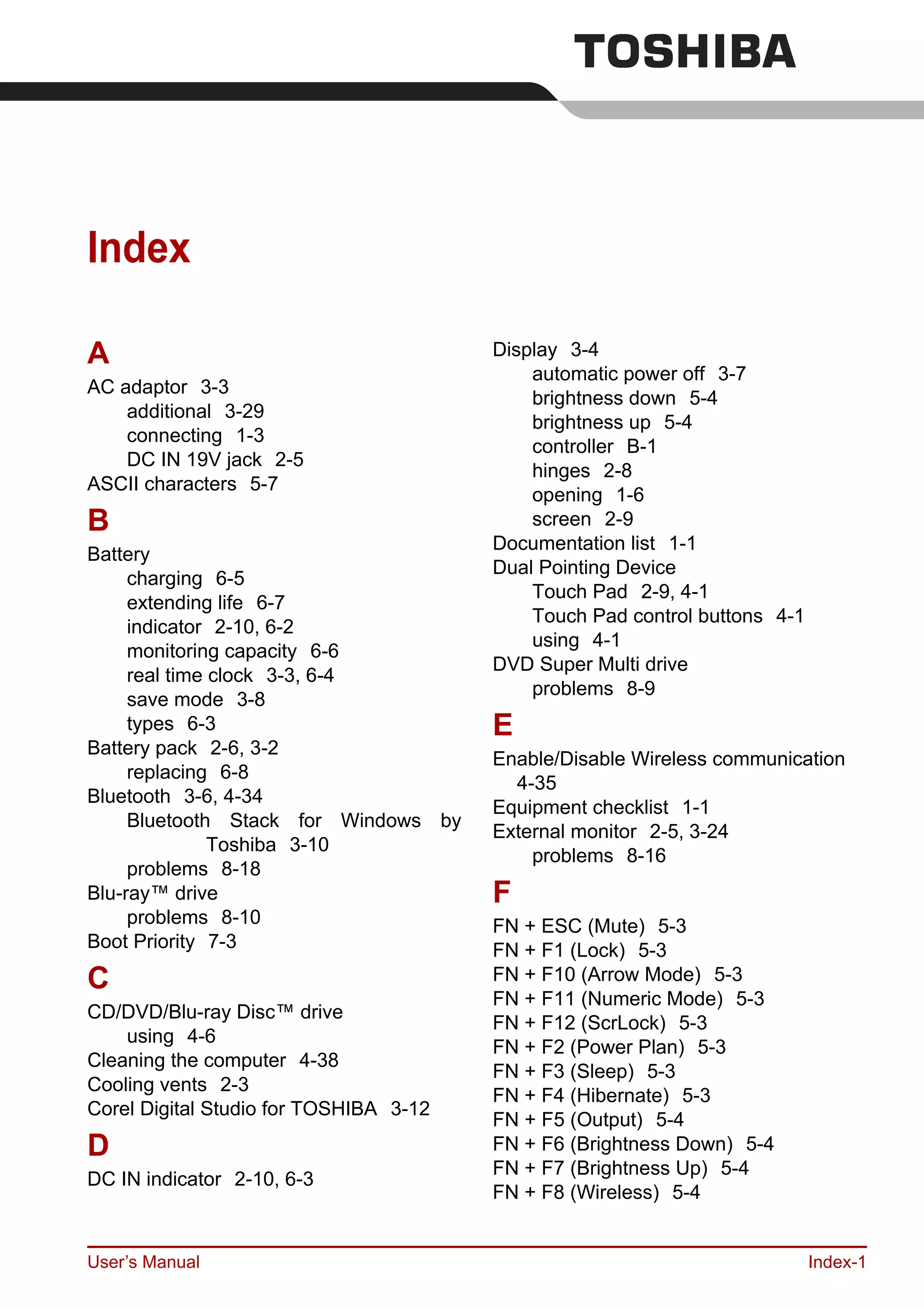 User’s Manual Index-1
Index
A
AC adaptor 3-3
additional 3-29
connecting 1-3
DC IN 19V jack 2-5
ASCII characters 5-7
B
Battery
charging 6-5
extending life 6-7
indicator 2-10, 6-2
monitoring capacity 6-6
real time clock 3-3, 6-4
save mode 3-8
types 6-3
Battery pack 2-6, 3-2
replacing 6-8
Bluetooth 3-6, 4-34
Bluetooth Stack for Windows by
Toshiba 3-10
problems 8-18
Blu-ray™ drive
problems 8-10
Boot Priority 7-3
C
CD/DVD/Blu-ray Disc™ drive
using 4-6
Cleaning the computer 4-38
Cooling vents 2-3
Corel Digital Studio for TOSHIBA 3-12
D
DC IN indicator 2-10, 6-3
Display 3-4
automatic power off 3-7
brightness down 5-4
brightness up 5-4
controller B-1
hinges 2-8
opening 1-6
screen 2-9
Documentation list 1-1
Dual Pointing Device
Touch Pad 2-9, 4-1
Touch Pad control buttons 4-1
using 4-1
DVD Super Multi drive
problems 8-9
E
Enable/Disable Wireless communication
4-35
Equipment checklist 1-1
External monitor 2-5, 3-24
problems 8-16
F
FN + ESC (Mute) 5-3
FN + F1 (Lock) 5-3
FN + F10 (Arrow Mode) 5-3
FN + F11 (Numeric Mode) 5-3
FN + F12 (ScrLock) 5-3
FN + F2 (Power Plan) 5-3
FN + F3 (Sleep) 5-3
FN + F4 (Hibernate) 5-3
FN + F5 (Output) 5-4
FN + F6 (Brightness Down) 5-4
FN + F7 (Brightness Up) 5-4
FN + F8 (Wireless) 5-4
 