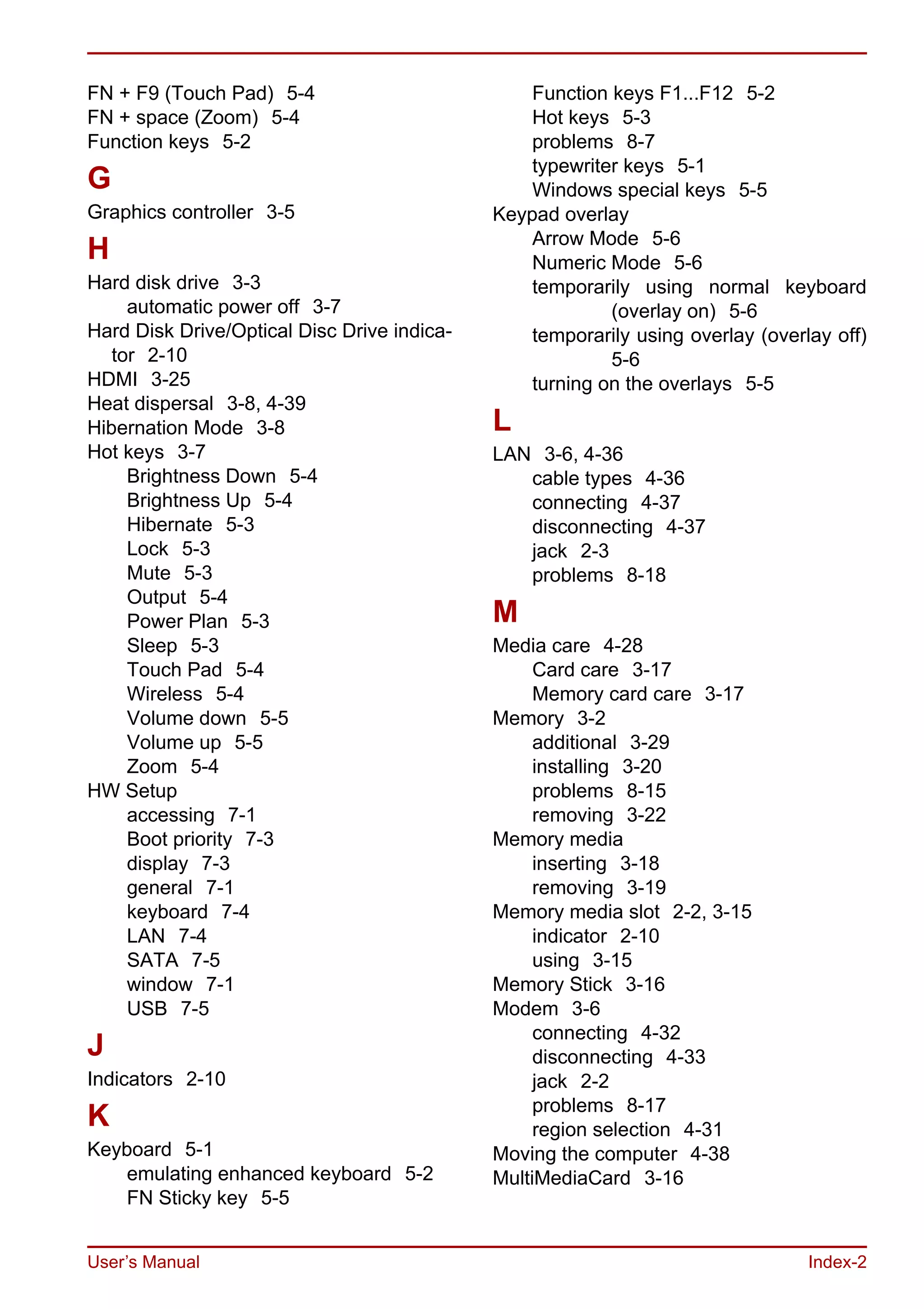 User’s Manual Index-2
FN + F9 (Touch Pad) 5-4
FN + space (Zoom) 5-4
Function keys 5-2
G
Graphics controller 3-5
H
Hard disk drive 3-3
automatic power off 3-7
Hard Disk Drive/Optical Disc Drive indica-
tor 2-10
HDMI 3-25
Heat dispersal 3-8, 4-39
Hibernation Mode 3-8
Hot keys 3-7
Brightness Down 5-4
Brightness Up 5-4
Hibernate 5-3
Lock 5-3
Mute 5-3
Output 5-4
Power Plan 5-3
Sleep 5-3
Touch Pad 5-4
Wireless 5-4
Volume down 5-5
Volume up 5-5
Zoom 5-4
HW Setup
accessing 7-1
Boot priority 7-3
display 7-3
general 7-1
keyboard 7-4
LAN 7-4
SATA 7-5
window 7-1
USB 7-5
J
Indicators 2-10
K
Keyboard 5-1
emulating enhanced keyboard 5-2
FN Sticky key 5-5
Function keys F1...F12 5-2
Hot keys 5-3
problems 8-7
typewriter keys 5-1
Windows special keys 5-5
Keypad overlay
Arrow Mode 5-6
Numeric Mode 5-6
temporarily using normal keyboard
(overlay on) 5-6
temporarily using overlay (overlay off)
5-6
turning on the overlays 5-5
L
LAN 3-6, 4-36
cable types 4-36
connecting 4-37
disconnecting 4-37
jack 2-3
problems 8-18
M
Media care 4-28
Card care 3-17
Memory card care 3-17
Memory 3-2
additional 3-29
installing 3-20
problems 8-15
removing 3-22
Memory media
inserting 3-18
removing 3-19
Memory media slot 2-2, 3-15
indicator 2-10
using 3-15
Memory Stick 3-16
Modem 3-6
connecting 4-32
disconnecting 4-33
jack 2-2
problems 8-17
region selection 4-31
Moving the computer 4-38
MultiMediaCard 3-16
 