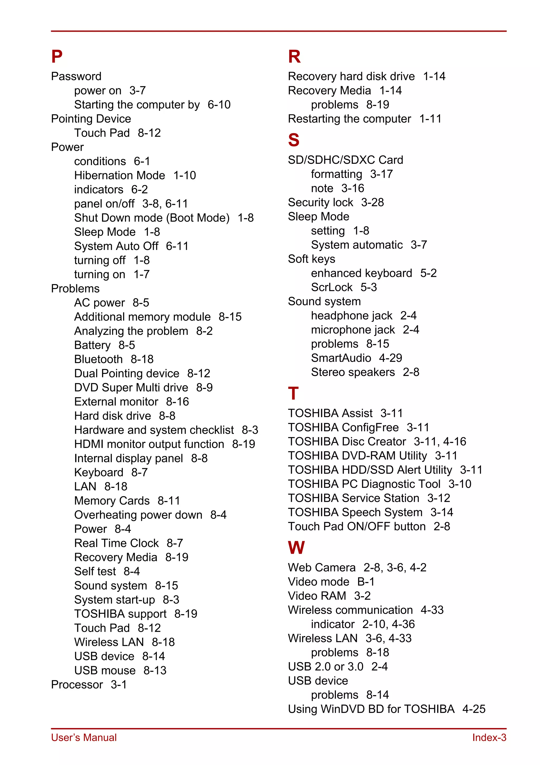 User’s Manual Index-3
P
Password
power on 3-7
Starting the computer by 6-10
Pointing Device
Touch Pad 8-12
Power
conditions 6-1
Hibernation Mode 1-10
indicators 6-2
panel on/off 3-8, 6-11
Shut Down mode (Boot Mode) 1-8
Sleep Mode 1-8
System Auto Off 6-11
turning off 1-8
turning on 1-7
Problems
AC power 8-5
Additional memory module 8-15
Analyzing the problem 8-2
Battery 8-5
Bluetooth 8-18
Dual Pointing device 8-12
DVD Super Multi drive 8-9
External monitor 8-16
Hard disk drive 8-8
Hardware and system checklist 8-3
HDMI monitor output function 8-19
Internal display panel 8-8
Keyboard 8-7
LAN 8-18
Memory Cards 8-11
Overheating power down 8-4
Power 8-4
Real Time Clock 8-7
Recovery Media 8-19
Self test 8-4
Sound system 8-15
System start-up 8-3
TOSHIBA support 8-19
Touch Pad 8-12
Wireless LAN 8-18
USB device 8-14
USB mouse 8-13
Processor 3-1
R
Recovery hard disk drive 1-14
Recovery Media 1-14
problems 8-19
Restarting the computer 1-11
S
SD/SDHC/SDXC Card
formatting 3-17
note 3-16
Security lock 3-28
Sleep Mode
setting 1-8
System automatic 3-7
Soft keys
enhanced keyboard 5-2
ScrLock 5-3
Sound system
headphone jack 2-4
microphone jack 2-4
problems 8-15
SmartAudio 4-29
Stereo speakers 2-8
T
TOSHIBA Assist 3-11
TOSHIBA ConfigFree 3-11
TOSHIBA Disc Creator 3-11, 4-16
TOSHIBA DVD-RAM Utility 3-11
TOSHIBA HDD/SSD Alert Utility 3-11
TOSHIBA PC Diagnostic Tool 3-10
TOSHIBA Service Station 3-12
TOSHIBA Speech System 3-14
Touch Pad ON/OFF button 2-8
W
Web Camera 2-8, 3-6, 4-2
Video mode B-1
Video RAM 3-2
Wireless communication 4-33
indicator 2-10, 4-36
Wireless LAN 3-6, 4-33
problems 8-18
USB 2.0 or 3.0 2-4
USB device
problems 8-14
Using WinDVD BD for TOSHIBA 4-25
 