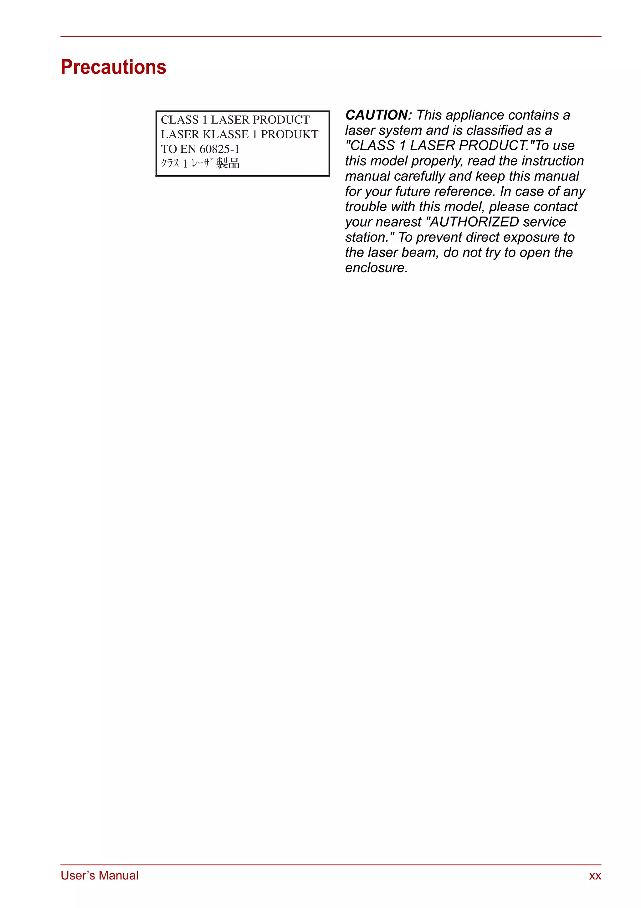 User’s Manual xx
Precautions
CAUTION: This appliance contains a
laser system and is classified as a
"CLASS 1 LASER PRODUCT."To use
this model properly, read the instruction
manual carefully and keep this manual
for your future reference. In case of any
trouble with this model, please contact
your nearest "AUTHORIZED service
station." To prevent direct exposure to
the laser beam, do not try to open the
enclosure.
 