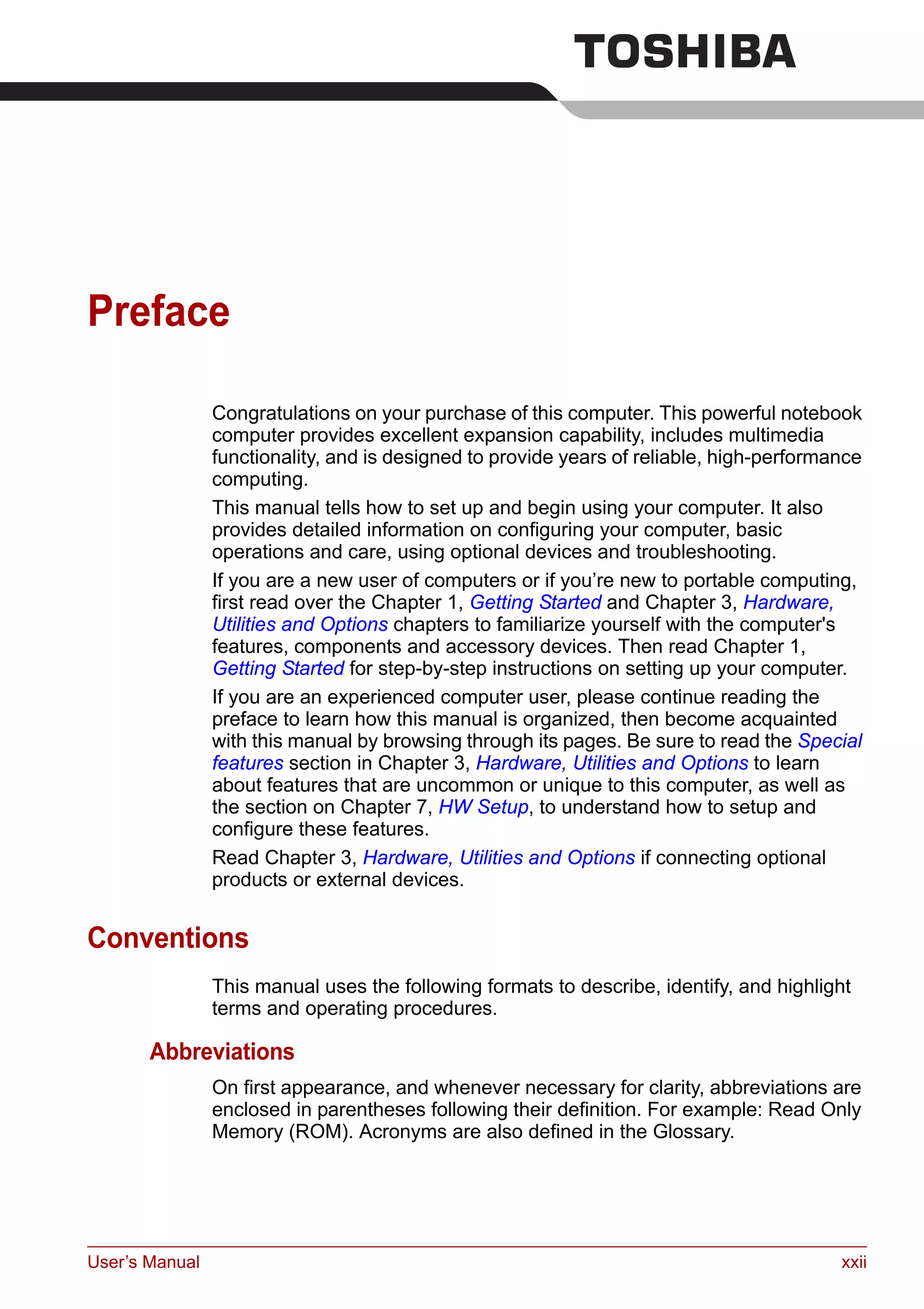 User’s Manual xxii
Preface
Congratulations on your purchase of this computer. This powerful notebook
computer provides excellent expansion capability, includes multimedia
functionality, and is designed to provide years of reliable, high-performance
computing.
This manual tells how to set up and begin using your computer. It also
provides detailed information on configuring your computer, basic
operations and care, using optional devices and troubleshooting.
If you are a new user of computers or if you’re new to portable computing,
first read over the Chapter 1, Getting Started and Chapter 3, Hardware,
Utilities and Options chapters to familiarize yourself with the computer's
features, components and accessory devices. Then read Chapter 1,
Getting Started for step-by-step instructions on setting up your computer.
If you are an experienced computer user, please continue reading the
preface to learn how this manual is organized, then become acquainted
with this manual by browsing through its pages. Be sure to read the Special
features section in Chapter 3, Hardware, Utilities and Options to learn
about features that are uncommon or unique to this computer, as well as
the section on Chapter 7, HW Setup, to understand how to setup and
configure these features.
Read Chapter 3, Hardware, Utilities and Options if connecting optional
products or external devices.
Conventions
This manual uses the following formats to describe, identify, and highlight
terms and operating procedures.
Abbreviations
On first appearance, and whenever necessary for clarity, abbreviations are
enclosed in parentheses following their definition. For example: Read Only
Memory (ROM). Acronyms are also defined in the Glossary.
 