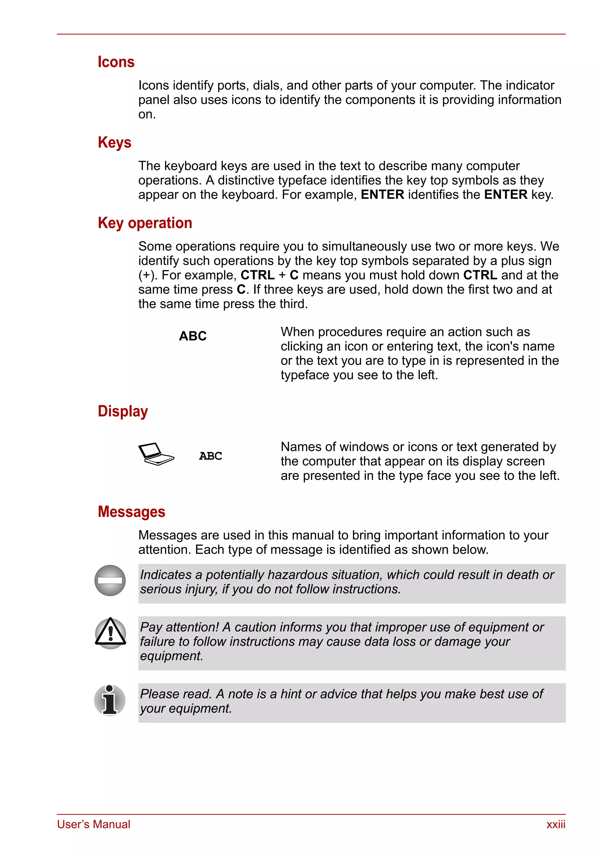 User’s Manual xxiii
Icons
Icons identify ports, dials, and other parts of your computer. The indicator
panel also uses icons to identify the components it is providing information
on.
Keys
The keyboard keys are used in the text to describe many computer
operations. A distinctive typeface identifies the key top symbols as they
appear on the keyboard. For example, ENTER identifies the ENTER key.
Key operation
Some operations require you to simultaneously use two or more keys. We
identify such operations by the key top symbols separated by a plus sign
(+). For example, CTRL + C means you must hold down CTRL and at the
same time press C. If three keys are used, hold down the first two and at
the same time press the third.
Display
Messages
Messages are used in this manual to bring important information to your
attention. Each type of message is identified as shown below.
ABC When procedures require an action such as
clicking an icon or entering text, the icon's name
or the text you are to type in is represented in the
typeface you see to the left.
S ABC
Names of windows or icons or text generated by
the computer that appear on its display screen
are presented in the type face you see to the left.
Indicates a potentially hazardous situation, which could result in death or
serious injury, if you do not follow instructions.
Pay attention! A caution informs you that improper use of equipment or
failure to follow instructions may cause data loss or damage your
equipment.
Please read. A note is a hint or advice that helps you make best use of
your equipment.
 