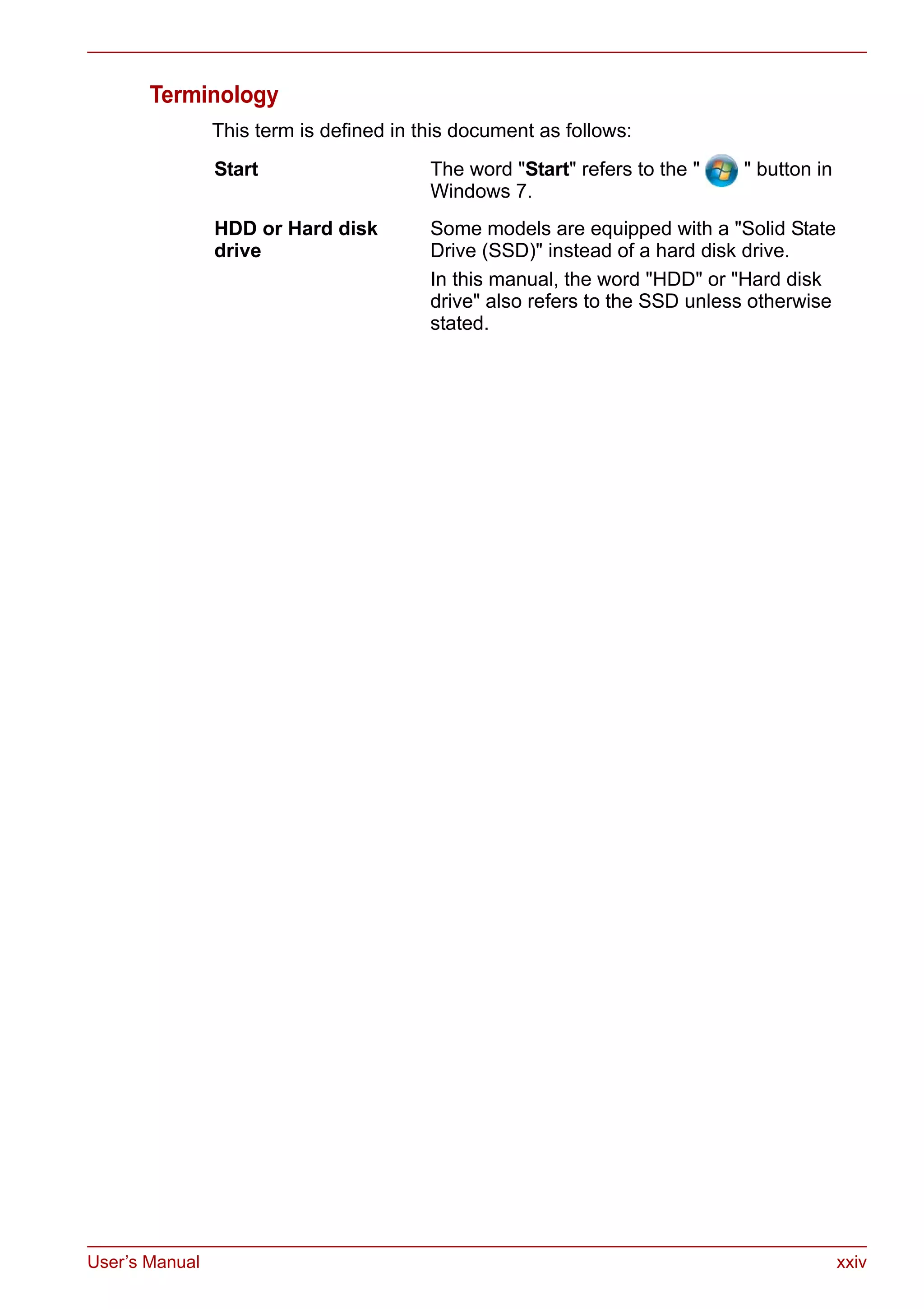 User’s Manual xxiv
Terminology
This term is defined in this document as follows:
Start The word "Start" refers to the " " button in
Windows 7.
HDD or Hard disk
drive
Some models are equipped with a "Solid State
Drive (SSD)" instead of a hard disk drive.
In this manual, the word "HDD" or "Hard disk
drive" also refers to the SSD unless otherwise
stated.
 