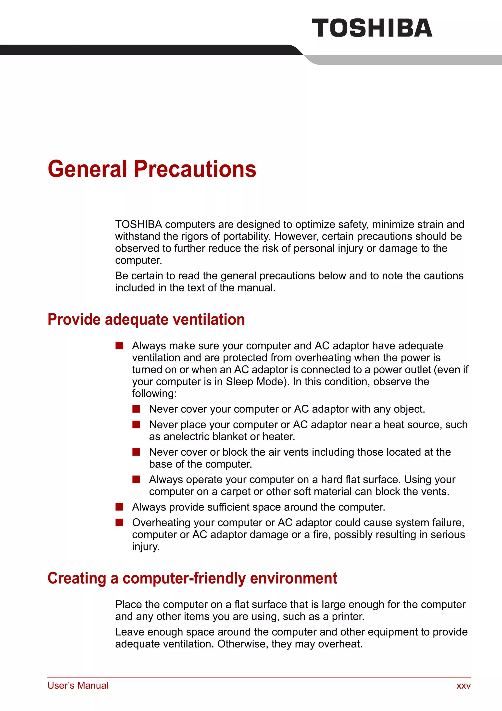 User’s Manual xxv
General Precautions
TOSHIBA computers are designed to optimize safety, minimize strain and
withstand the rigors of portability. However, certain precautions should be
observed to further reduce the risk of personal injury or damage to the
computer.
Be certain to read the general precautions below and to note the cautions
included in the text of the manual.
Provide adequate ventilation
■ Always make sure your computer and AC adaptor have adequate
ventilation and are protected from overheating when the power is
turned on or when an AC adaptor is connected to a power outlet (even if
your computer is in Sleep Mode). In this condition, observe the
following:
■ Never cover your computer or AC adaptor with any object.
■ Never place your computer or AC adaptor near a heat source, such
as anelectric blanket or heater.
■ Never cover or block the air vents including those located at the
base of the computer.
■ Always operate your computer on a hard flat surface. Using your
computer on a carpet or other soft material can block the vents.
■ Always provide sufficient space around the computer.
■ Overheating your computer or AC adaptor could cause system failure,
computer or AC adaptor damage or a fire, possibly resulting in serious
injury.
Creating a computer-friendly environment
Place the computer on a flat surface that is large enough for the computer
and any other items you are using, such as a printer.
Leave enough space around the computer and other equipment to provide
adequate ventilation. Otherwise, they may overheat.
 