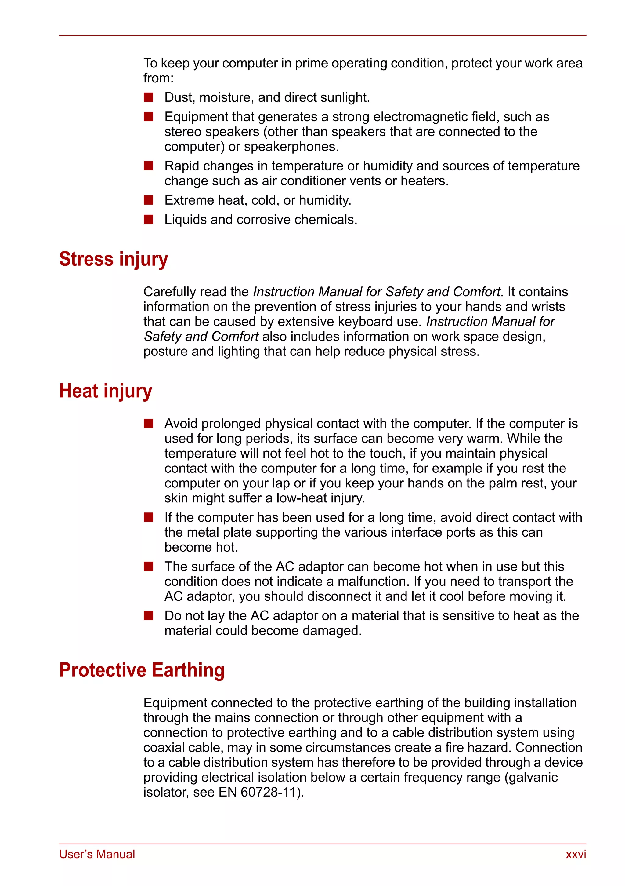User’s Manual xxvi
To keep your computer in prime operating condition, protect your work area
from:
■ Dust, moisture, and direct sunlight.
■ Equipment that generates a strong electromagnetic field, such as
stereo speakers (other than speakers that are connected to the
computer) or speakerphones.
■ Rapid changes in temperature or humidity and sources of temperature
change such as air conditioner vents or heaters.
■ Extreme heat, cold, or humidity.
■ Liquids and corrosive chemicals.
Stress injury
Carefully read the Instruction Manual for Safety and Comfort. It contains
information on the prevention of stress injuries to your hands and wrists
that can be caused by extensive keyboard use. Instruction Manual for
Safety and Comfort also includes information on work space design,
posture and lighting that can help reduce physical stress.
Heat injury
■ Avoid prolonged physical contact with the computer. If the computer is
used for long periods, its surface can become very warm. While the
temperature will not feel hot to the touch, if you maintain physical
contact with the computer for a long time, for example if you rest the
computer on your lap or if you keep your hands on the palm rest, your
skin might suffer a low-heat injury.
■ If the computer has been used for a long time, avoid direct contact with
the metal plate supporting the various interface ports as this can
become hot.
■ The surface of the AC adaptor can become hot when in use but this
condition does not indicate a malfunction. If you need to transport the
AC adaptor, you should disconnect it and let it cool before moving it.
■ Do not lay the AC adaptor on a material that is sensitive to heat as the
material could become damaged.
Protective Earthing
Equipment connected to the protective earthing of the building installation
through the mains connection or through other equipment with a
connection to protective earthing and to a cable distribution system using
coaxial cable, may in some circumstances create a fire hazard. Connection
to a cable distribution system has therefore to be provided through a device
providing electrical isolation below a certain frequency range (galvanic
isolator, see EN 60728-11).
 