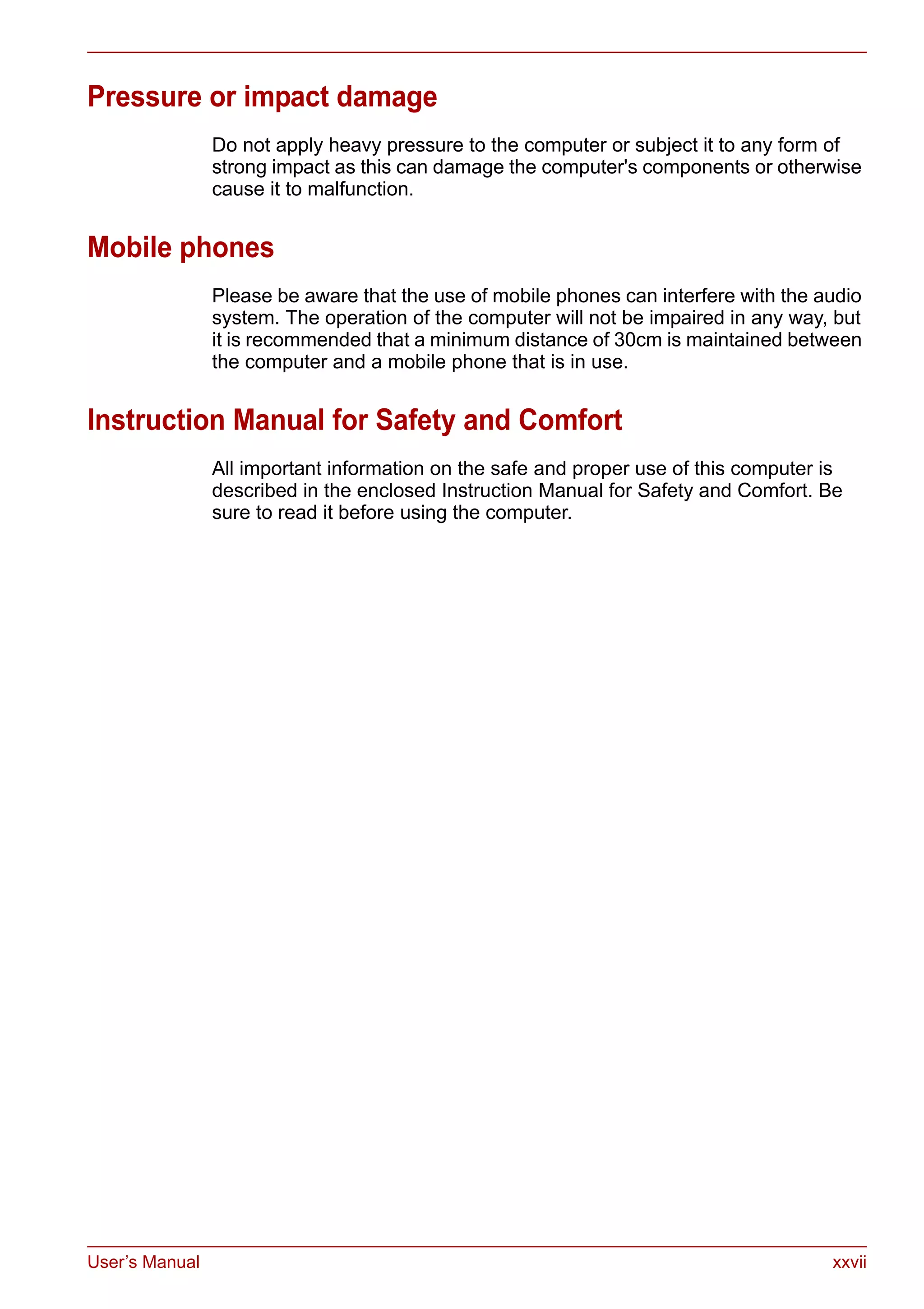 User’s Manual xxvii
Pressure or impact damage
Do not apply heavy pressure to the computer or subject it to any form of
strong impact as this can damage the computer's components or otherwise
cause it to malfunction.
Mobile phones
Please be aware that the use of mobile phones can interfere with the audio
system. The operation of the computer will not be impaired in any way, but
it is recommended that a minimum distance of 30cm is maintained between
the computer and a mobile phone that is in use.
Instruction Manual for Safety and Comfort
All important information on the safe and proper use of this computer is
described in the enclosed Instruction Manual for Safety and Comfort. Be
sure to read it before using the computer.
 