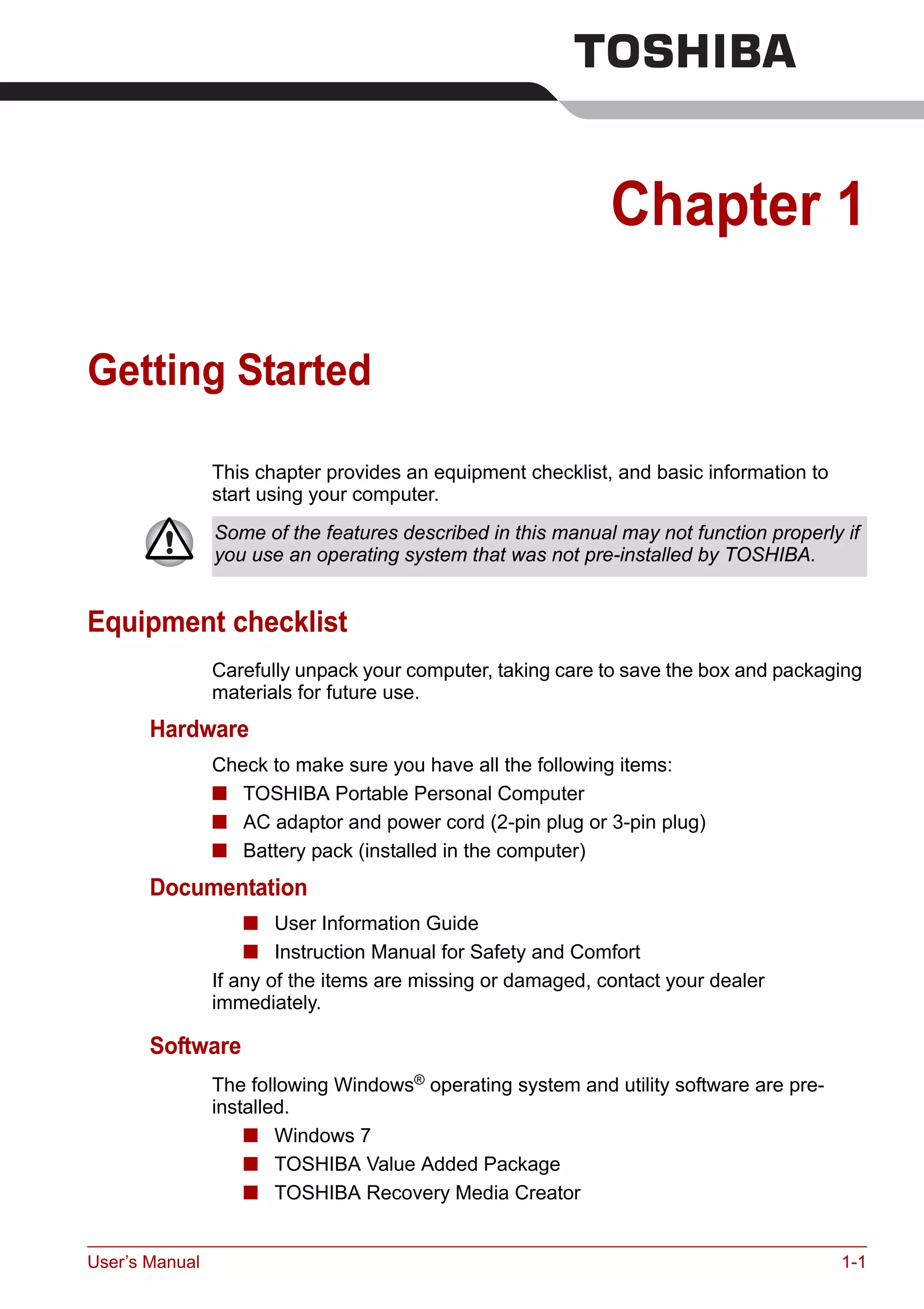User’s Manual 1-1
Chapter 1
Getting Started
This chapter provides an equipment checklist, and basic information to
start using your computer.
Equipment checklist
Carefully unpack your computer, taking care to save the box and packaging
materials for future use.
Hardware
Check to make sure you have all the following items:
■ TOSHIBA Portable Personal Computer
■ AC adaptor and power cord (2-pin plug or 3-pin plug)
■ Battery pack (installed in the computer)
Documentation
■ User Information Guide
■ Instruction Manual for Safety and Comfort
If any of the items are missing or damaged, contact your dealer
immediately.
Software
The following Windows®
operating system and utility software are pre-
installed.
■ Windows 7
■ TOSHIBA Value Added Package
■ TOSHIBA Recovery Media Creator
Some of the features described in this manual may not function properly if
you use an operating system that was not pre-installed by TOSHIBA.
 