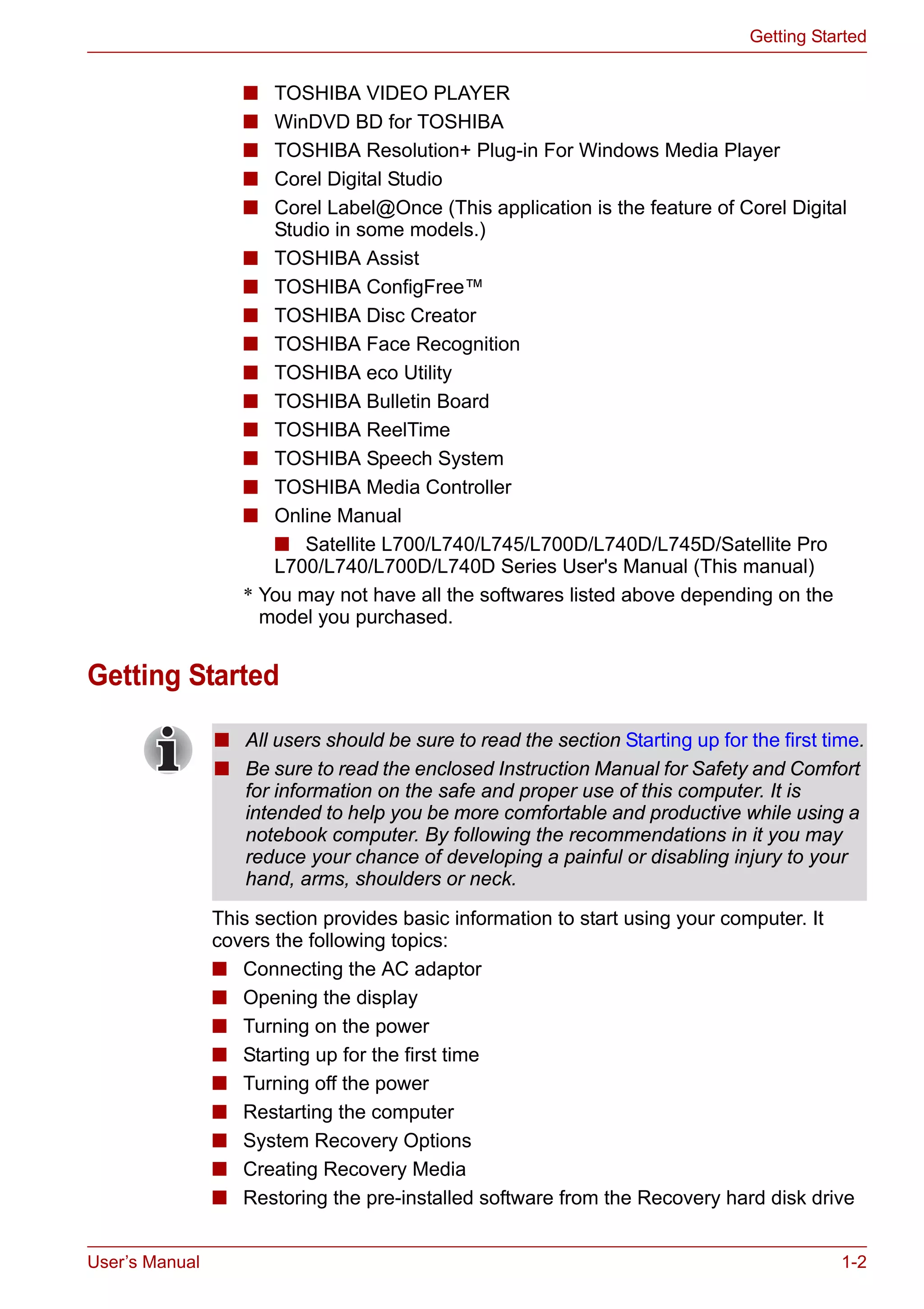 User’s Manual 1-2
Getting Started
■ TOSHIBA VIDEO PLAYER
■ WinDVD BD for TOSHIBA
■ TOSHIBA Resolution+ Plug-in For Windows Media Player
■ Corel Digital Studio
■ Corel Label@Once (This application is the feature of Corel Digital
Studio in some models.)
■ TOSHIBA Assist
■ TOSHIBA ConfigFree™
■ TOSHIBA Disc Creator
■ TOSHIBA Face Recognition
■ TOSHIBA eco Utility
■ TOSHIBA Bulletin Board
■ TOSHIBA ReelTime
■ TOSHIBA Speech System
■ TOSHIBA Media Controller
■ Online Manual
■ Satellite L700/L740/L745/L700D/L740D/L745D/Satellite Pro
L700/L740/L700D/L740D Series User's Manual (This manual)
* You may not have all the softwares listed above depending on the
model you purchased.
Getting Started
This section provides basic information to start using your computer. It
covers the following topics:
■ Connecting the AC adaptor
■ Opening the display
■ Turning on the power
■ Starting up for the first time
■ Turning off the power
■ Restarting the computer
■ System Recovery Options
■ Creating Recovery Media
■ Restoring the pre-installed software from the Recovery hard disk drive
■ All users should be sure to read the section Starting up for the first time.
■ Be sure to read the enclosed Instruction Manual for Safety and Comfort
for information on the safe and proper use of this computer. It is
intended to help you be more comfortable and productive while using a
notebook computer. By following the recommendations in it you may
reduce your chance of developing a painful or disabling injury to your
hand, arms, shoulders or neck.
 