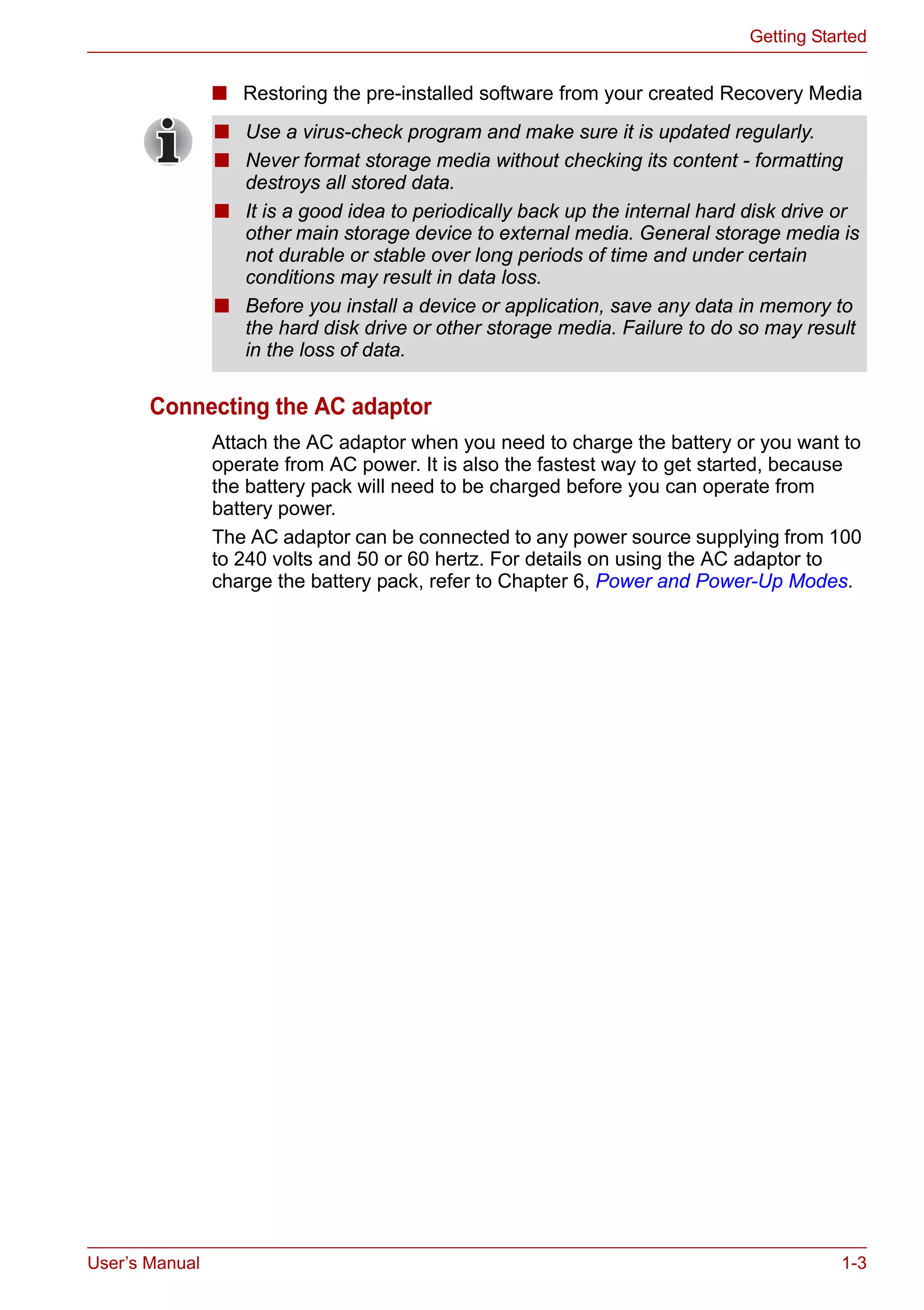User’s Manual 1-3
Getting Started
■ Restoring the pre-installed software from your created Recovery Media
Connecting the AC adaptor
Attach the AC adaptor when you need to charge the battery or you want to
operate from AC power. It is also the fastest way to get started, because
the battery pack will need to be charged before you can operate from
battery power.
The AC adaptor can be connected to any power source supplying from 100
to 240 volts and 50 or 60 hertz. For details on using the AC adaptor to
charge the battery pack, refer to Chapter 6, Power and Power-Up Modes.
■ Use a virus-check program and make sure it is updated regularly.
■ Never format storage media without checking its content - formatting
destroys all stored data.
■ It is a good idea to periodically back up the internal hard disk drive or
other main storage device to external media. General storage media is
not durable or stable over long periods of time and under certain
conditions may result in data loss.
■ Before you install a device or application, save any data in memory to
the hard disk drive or other storage media. Failure to do so may result
in the loss of data.
 