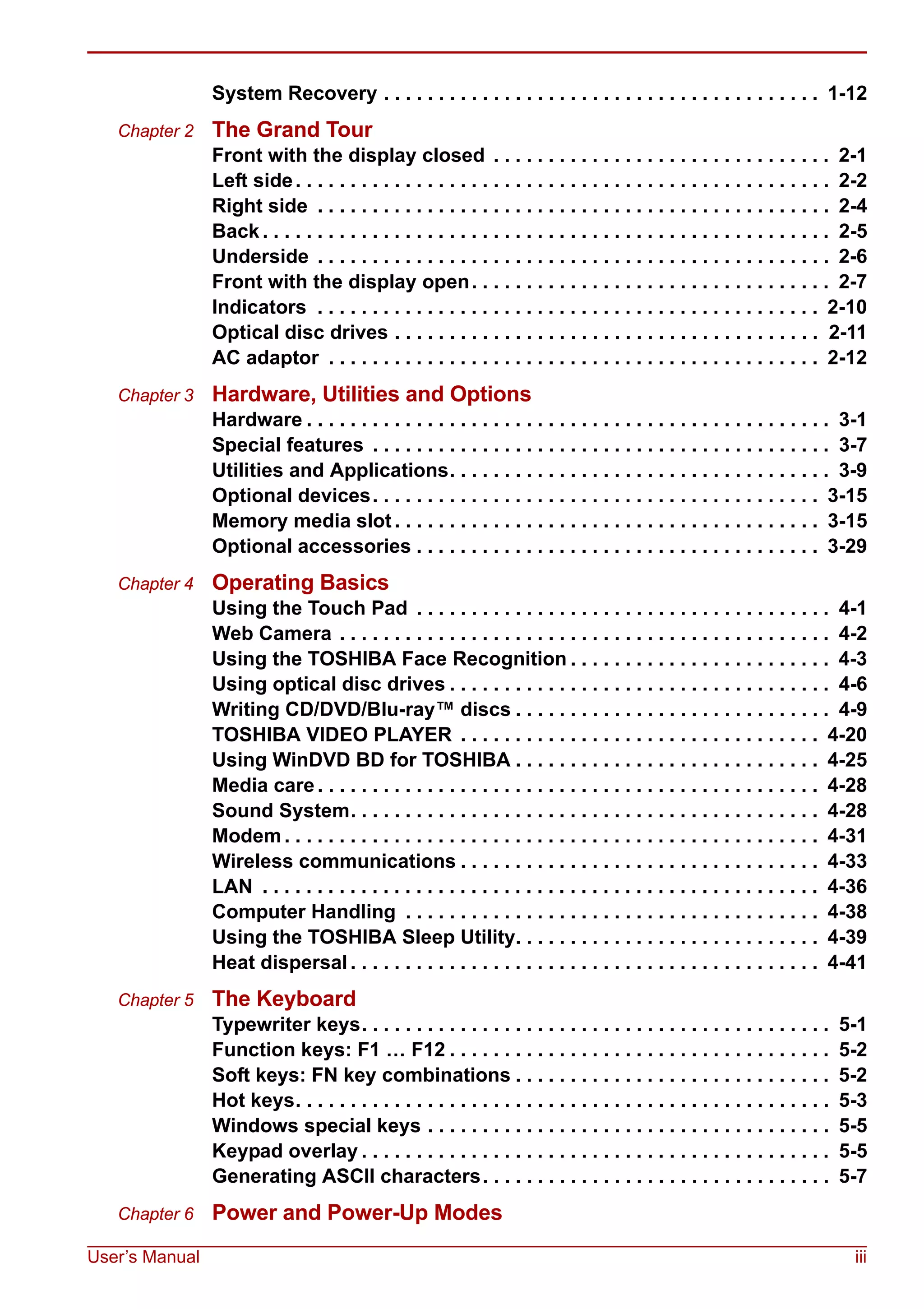 User’s Manual iii
System Recovery . . . . . . . . . . . . . . . . . . . . . . . . . . . . . . . . . . . . . . . . 1-12
Chapter 2 The Grand Tour
Front with the display closed . . . . . . . . . . . . . . . . . . . . . . . . . . . . . . . 2-1
Left side. . . . . . . . . . . . . . . . . . . . . . . . . . . . . . . . . . . . . . . . . . . . . . . . . 2-2
Right side . . . . . . . . . . . . . . . . . . . . . . . . . . . . . . . . . . . . . . . . . . . . . . . 2-4
Back . . . . . . . . . . . . . . . . . . . . . . . . . . . . . . . . . . . . . . . . . . . . . . . . . . . . 2-5
Underside . . . . . . . . . . . . . . . . . . . . . . . . . . . . . . . . . . . . . . . . . . . . . . . 2-6
Front with the display open. . . . . . . . . . . . . . . . . . . . . . . . . . . . . . . . . 2-7
Indicators . . . . . . . . . . . . . . . . . . . . . . . . . . . . . . . . . . . . . . . . . . . . . . 2-10
Optical disc drives . . . . . . . . . . . . . . . . . . . . . . . . . . . . . . . . . . . . . . . 2-11
AC adaptor . . . . . . . . . . . . . . . . . . . . . . . . . . . . . . . . . . . . . . . . . . . . . 2-12
Chapter 3 Hardware, Utilities and Options
Hardware . . . . . . . . . . . . . . . . . . . . . . . . . . . . . . . . . . . . . . . . . . . . . . . . 3-1
Special features . . . . . . . . . . . . . . . . . . . . . . . . . . . . . . . . . . . . . . . . . . 3-7
Utilities and Applications. . . . . . . . . . . . . . . . . . . . . . . . . . . . . . . . . . . 3-9
Optional devices. . . . . . . . . . . . . . . . . . . . . . . . . . . . . . . . . . . . . . . . . 3-15
Memory media slot . . . . . . . . . . . . . . . . . . . . . . . . . . . . . . . . . . . . . . . 3-15
Optional accessories . . . . . . . . . . . . . . . . . . . . . . . . . . . . . . . . . . . . . 3-29
Chapter 4 Operating Basics
Using the Touch Pad . . . . . . . . . . . . . . . . . . . . . . . . . . . . . . . . . . . . . . 4-1
Web Camera . . . . . . . . . . . . . . . . . . . . . . . . . . . . . . . . . . . . . . . . . . . . . 4-2
Using the TOSHIBA Face Recognition . . . . . . . . . . . . . . . . . . . . . . . . 4-3
Using optical disc drives . . . . . . . . . . . . . . . . . . . . . . . . . . . . . . . . . . . 4-6
Writing CD/DVD/Blu-ray™ discs . . . . . . . . . . . . . . . . . . . . . . . . . . . . . 4-9
TOSHIBA VIDEO PLAYER . . . . . . . . . . . . . . . . . . . . . . . . . . . . . . . . . 4-20
Using WinDVD BD for TOSHIBA . . . . . . . . . . . . . . . . . . . . . . . . . . . . 4-25
Media care . . . . . . . . . . . . . . . . . . . . . . . . . . . . . . . . . . . . . . . . . . . . . . 4-28
Sound System. . . . . . . . . . . . . . . . . . . . . . . . . . . . . . . . . . . . . . . . . . . 4-28
Modem . . . . . . . . . . . . . . . . . . . . . . . . . . . . . . . . . . . . . . . . . . . . . . . . . 4-31
Wireless communications . . . . . . . . . . . . . . . . . . . . . . . . . . . . . . . . . 4-33
LAN . . . . . . . . . . . . . . . . . . . . . . . . . . . . . . . . . . . . . . . . . . . . . . . . . . . 4-36
Computer Handling . . . . . . . . . . . . . . . . . . . . . . . . . . . . . . . . . . . . . . 4-38
Using the TOSHIBA Sleep Utility. . . . . . . . . . . . . . . . . . . . . . . . . . . . 4-39
Heat dispersal . . . . . . . . . . . . . . . . . . . . . . . . . . . . . . . . . . . . . . . . . . . 4-41
Chapter 5 The Keyboard
Typewriter keys. . . . . . . . . . . . . . . . . . . . . . . . . . . . . . . . . . . . . . . . . . . 5-1
Function keys: F1 … F12 . . . . . . . . . . . . . . . . . . . . . . . . . . . . . . . . . . . 5-2
Soft keys: FN key combinations . . . . . . . . . . . . . . . . . . . . . . . . . . . . . 5-2
Hot keys. . . . . . . . . . . . . . . . . . . . . . . . . . . . . . . . . . . . . . . . . . . . . . . . . 5-3
Windows special keys . . . . . . . . . . . . . . . . . . . . . . . . . . . . . . . . . . . . . 5-5
Keypad overlay . . . . . . . . . . . . . . . . . . . . . . . . . . . . . . . . . . . . . . . . . . . 5-5
Generating ASCII characters. . . . . . . . . . . . . . . . . . . . . . . . . . . . . . . . 5-7
Chapter 6 Power and Power-Up Modes
 