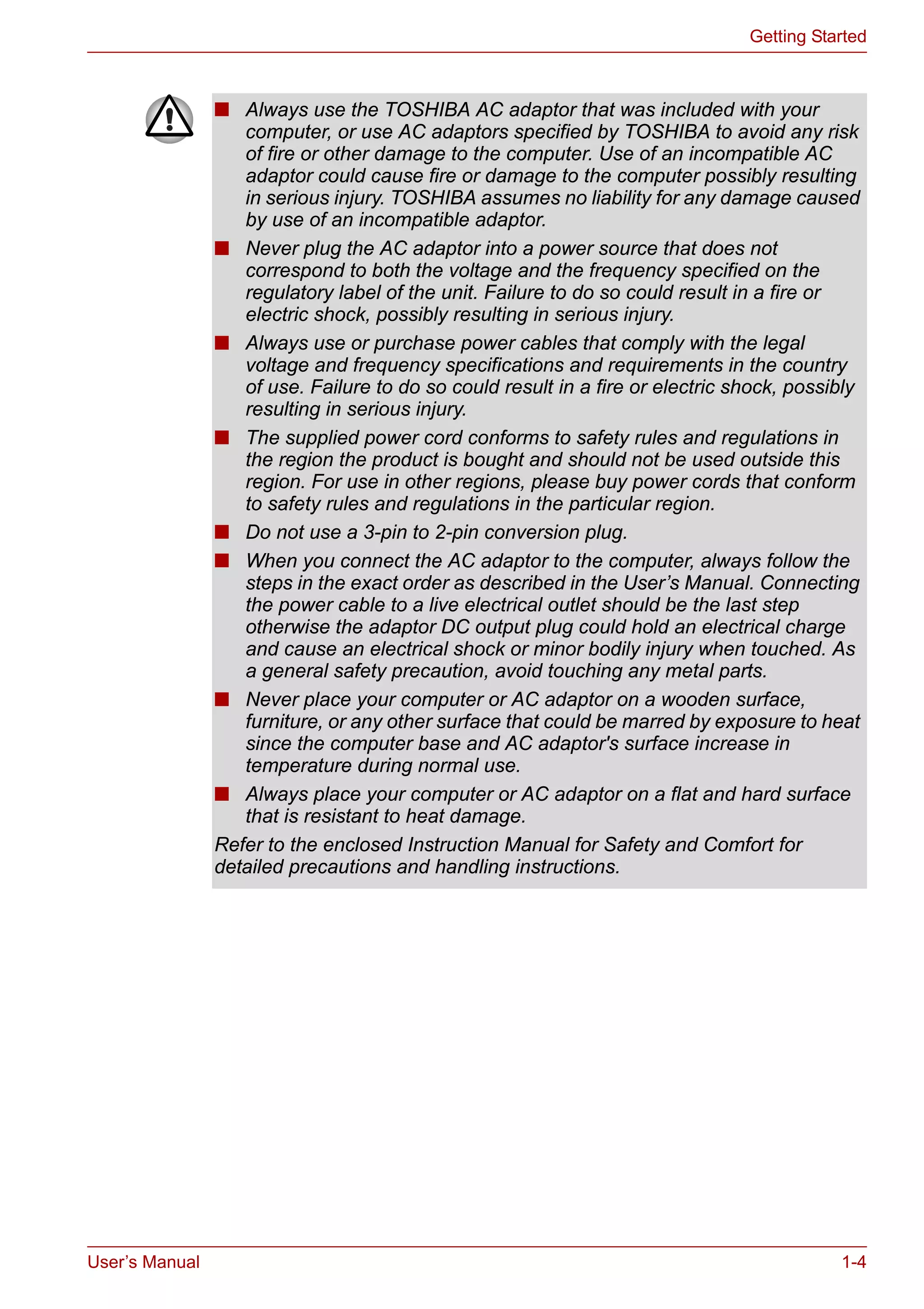 User’s Manual 1-4
Getting Started
■ Always use the TOSHIBA AC adaptor that was included with your
computer, or use AC adaptors specified by TOSHIBA to avoid any risk
of fire or other damage to the computer. Use of an incompatible AC
adaptor could cause fire or damage to the computer possibly resulting
in serious injury. TOSHIBA assumes no liability for any damage caused
by use of an incompatible adaptor.
■ Never plug the AC adaptor into a power source that does not
correspond to both the voltage and the frequency specified on the
regulatory label of the unit. Failure to do so could result in a fire or
electric shock, possibly resulting in serious injury.
■ Always use or purchase power cables that comply with the legal
voltage and frequency specifications and requirements in the country
of use. Failure to do so could result in a fire or electric shock, possibly
resulting in serious injury.
■ The supplied power cord conforms to safety rules and regulations in
the region the product is bought and should not be used outside this
region. For use in other regions, please buy power cords that conform
to safety rules and regulations in the particular region.
■ Do not use a 3-pin to 2-pin conversion plug.
■ When you connect the AC adaptor to the computer, always follow the
steps in the exact order as described in the User’s Manual. Connecting
the power cable to a live electrical outlet should be the last step
otherwise the adaptor DC output plug could hold an electrical charge
and cause an electrical shock or minor bodily injury when touched. As
a general safety precaution, avoid touching any metal parts.
■ Never place your computer or AC adaptor on a wooden surface,
furniture, or any other surface that could be marred by exposure to heat
since the computer base and AC adaptor's surface increase in
temperature during normal use.
■ Always place your computer or AC adaptor on a flat and hard surface
that is resistant to heat damage.
Refer to the enclosed Instruction Manual for Safety and Comfort for
detailed precautions and handling instructions.
 