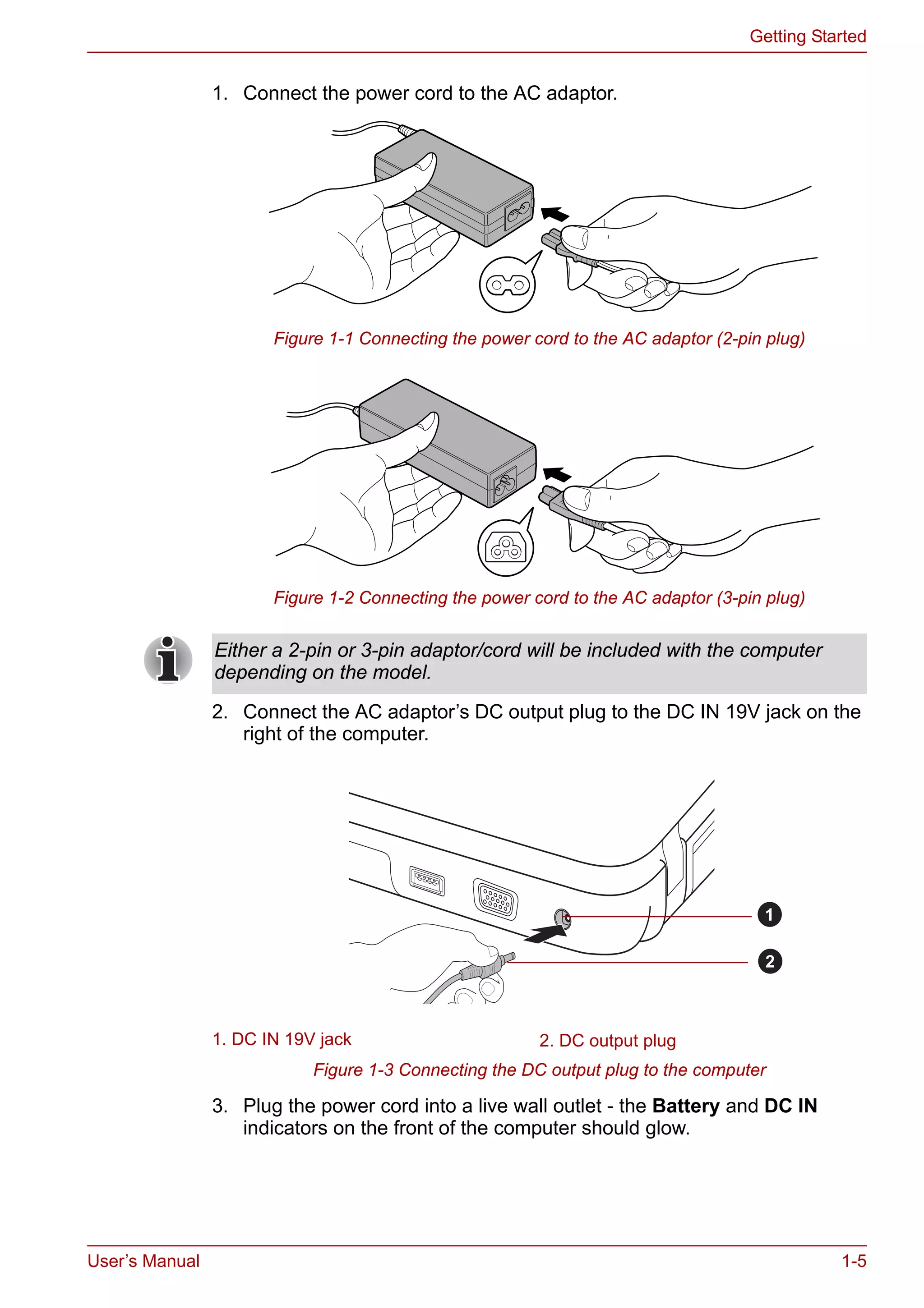 User’s Manual 1-5
Getting Started
1. Connect the power cord to the AC adaptor.
Figure 1-1 Connecting the power cord to the AC adaptor (2-pin plug)
Figure 1-2 Connecting the power cord to the AC adaptor (3-pin plug)
2. Connect the AC adaptor’s DC output plug to the DC IN 19V jack on the
right of the computer.
Figure 1-3 Connecting the DC output plug to the computer
3. Plug the power cord into a live wall outlet - the Battery and DC IN
indicators on the front of the computer should glow.
Either a 2-pin or 3-pin adaptor/cord will be included with the computer
depending on the model.
1. DC IN 19V jack 2. DC output plug
1
2
 