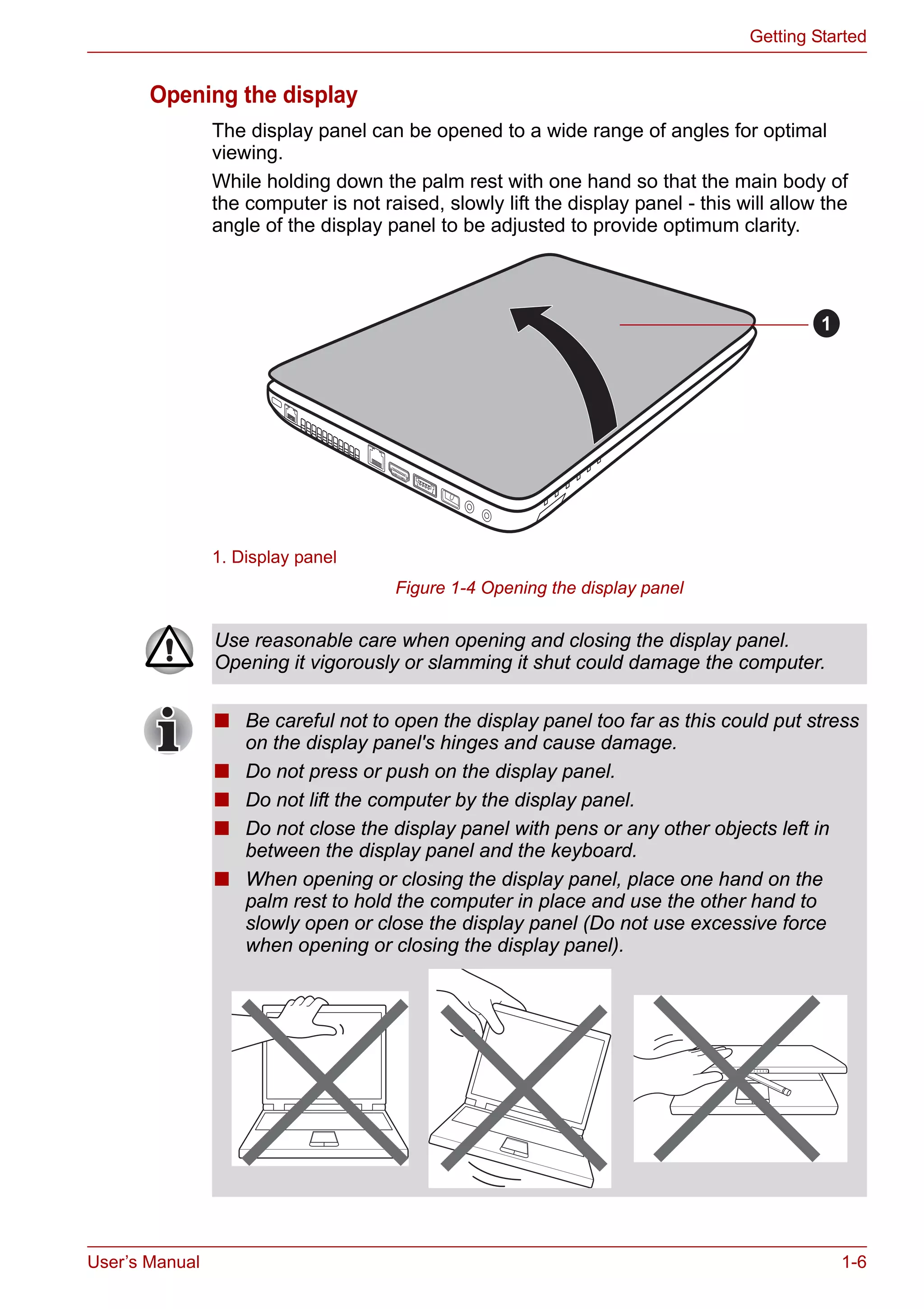 User’s Manual 1-6
Getting Started
Opening the display
The display panel can be opened to a wide range of angles for optimal
viewing.
While holding down the palm rest with one hand so that the main body of
the computer is not raised, slowly lift the display panel - this will allow the
angle of the display panel to be adjusted to provide optimum clarity.
Figure 1-4 Opening the display panel
1. Display panel
1
Use reasonable care when opening and closing the display panel.
Opening it vigorously or slamming it shut could damage the computer.
■ Be careful not to open the display panel too far as this could put stress
on the display panel's hinges and cause damage.
■ Do not press or push on the display panel.
■ Do not lift the computer by the display panel.
■ Do not close the display panel with pens or any other objects left in
between the display panel and the keyboard.
■ When opening or closing the display panel, place one hand on the
palm rest to hold the computer in place and use the other hand to
slowly open or close the display panel (Do not use excessive force
when opening or closing the display panel).
 