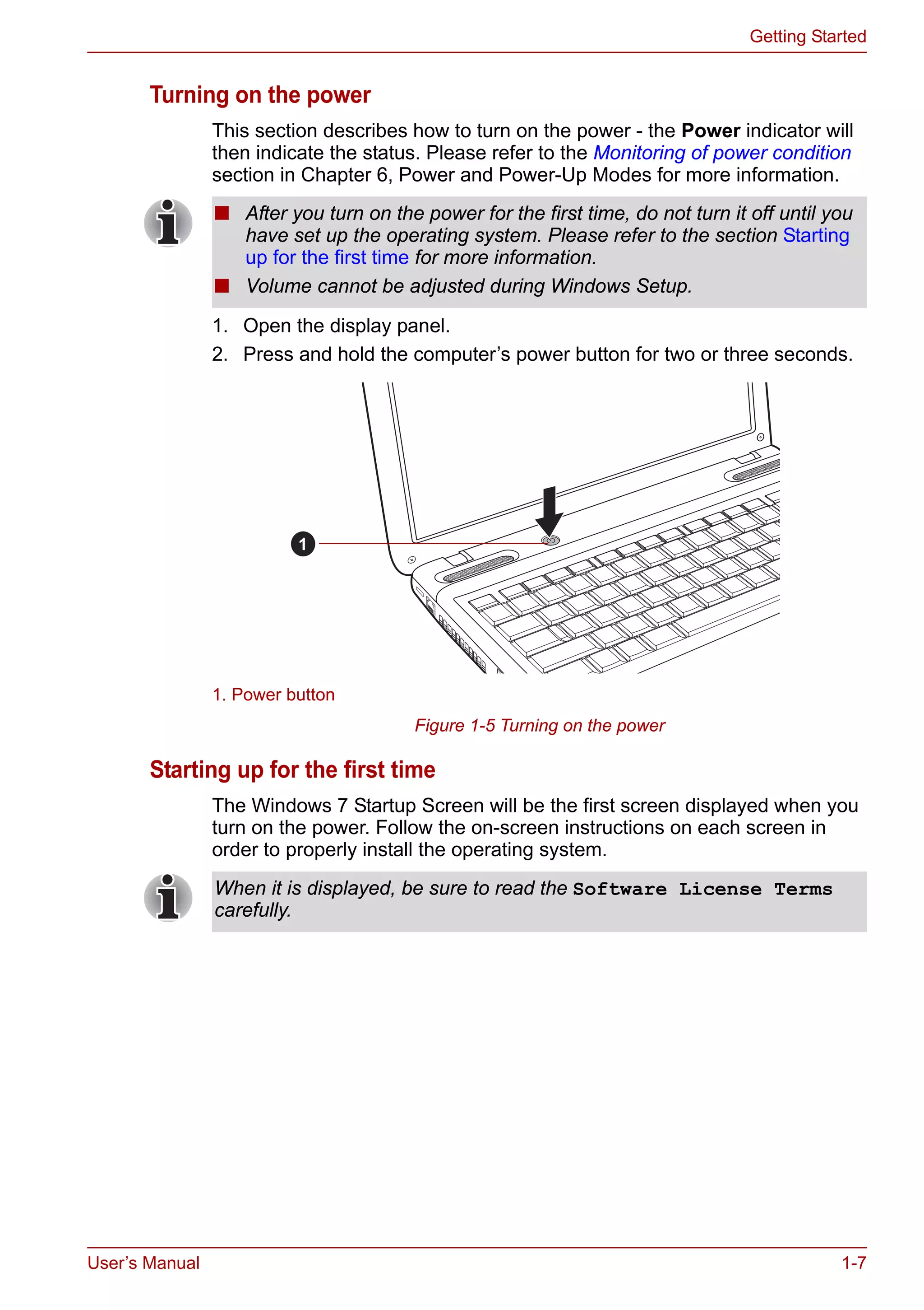 User’s Manual 1-7
Getting Started
Turning on the power
This section describes how to turn on the power - the Power indicator will
then indicate the status. Please refer to the Monitoring of power condition
section in Chapter 6, Power and Power-Up Modes for more information.
1. Open the display panel.
2. Press and hold the computer’s power button for two or three seconds.
Figure 1-5 Turning on the power
Starting up for the first time
The Windows 7 Startup Screen will be the first screen displayed when you
turn on the power. Follow the on-screen instructions on each screen in
order to properly install the operating system.
■ After you turn on the power for the first time, do not turn it off until you
have set up the operating system. Please refer to the section Starting
up for the first time for more information.
■ Volume cannot be adjusted during Windows Setup.
1. Power button
1
When it is displayed, be sure to read the Software License Terms
carefully.
 
