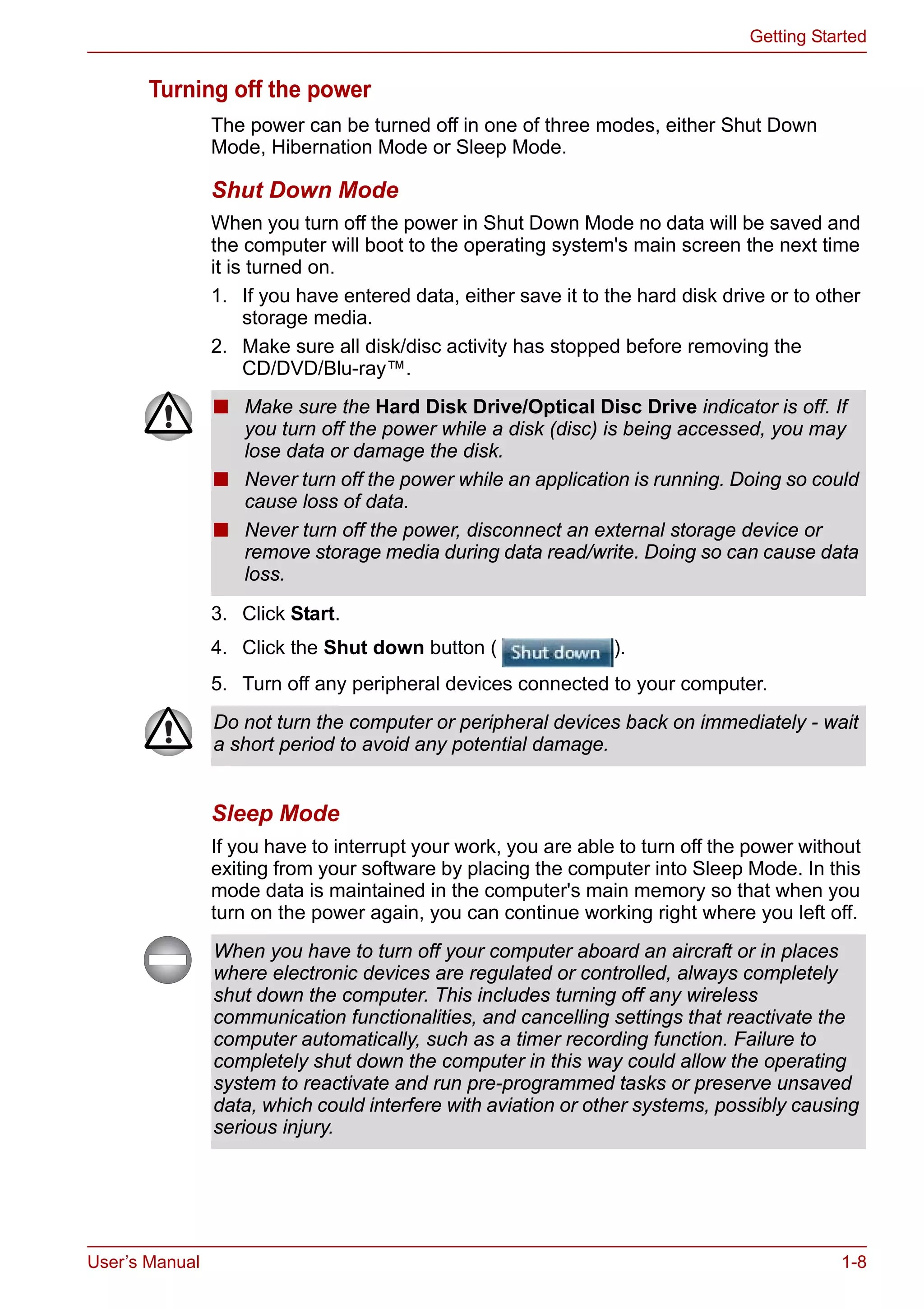 User’s Manual 1-8
Getting Started
Turning off the power
The power can be turned off in one of three modes, either Shut Down
Mode, Hibernation Mode or Sleep Mode.
Shut Down Mode
When you turn off the power in Shut Down Mode no data will be saved and
the computer will boot to the operating system's main screen the next time
it is turned on.
1. If you have entered data, either save it to the hard disk drive or to other
storage media.
2. Make sure all disk/disc activity has stopped before removing the
CD/DVD/Blu-ray™.
3. Click Start.
4. Click the Shut down button ( ).
5. Turn off any peripheral devices connected to your computer.
Sleep Mode
If you have to interrupt your work, you are able to turn off the power without
exiting from your software by placing the computer into Sleep Mode. In this
mode data is maintained in the computer's main memory so that when you
turn on the power again, you can continue working right where you left off.
■ Make sure the Hard Disk Drive/Optical Disc Drive indicator is off. If
you turn off the power while a disk (disc) is being accessed, you may
lose data or damage the disk.
■ Never turn off the power while an application is running. Doing so could
cause loss of data.
■ Never turn off the power, disconnect an external storage device or
remove storage media during data read/write. Doing so can cause data
loss.
Do not turn the computer or peripheral devices back on immediately - wait
a short period to avoid any potential damage.
When you have to turn off your computer aboard an aircraft or in places
where electronic devices are regulated or controlled, always completely
shut down the computer. This includes turning off any wireless
communication functionalities, and cancelling settings that reactivate the
computer automatically, such as a timer recording function. Failure to
completely shut down the computer in this way could allow the operating
system to reactivate and run pre-programmed tasks or preserve unsaved
data, which could interfere with aviation or other systems, possibly causing
serious injury.
 