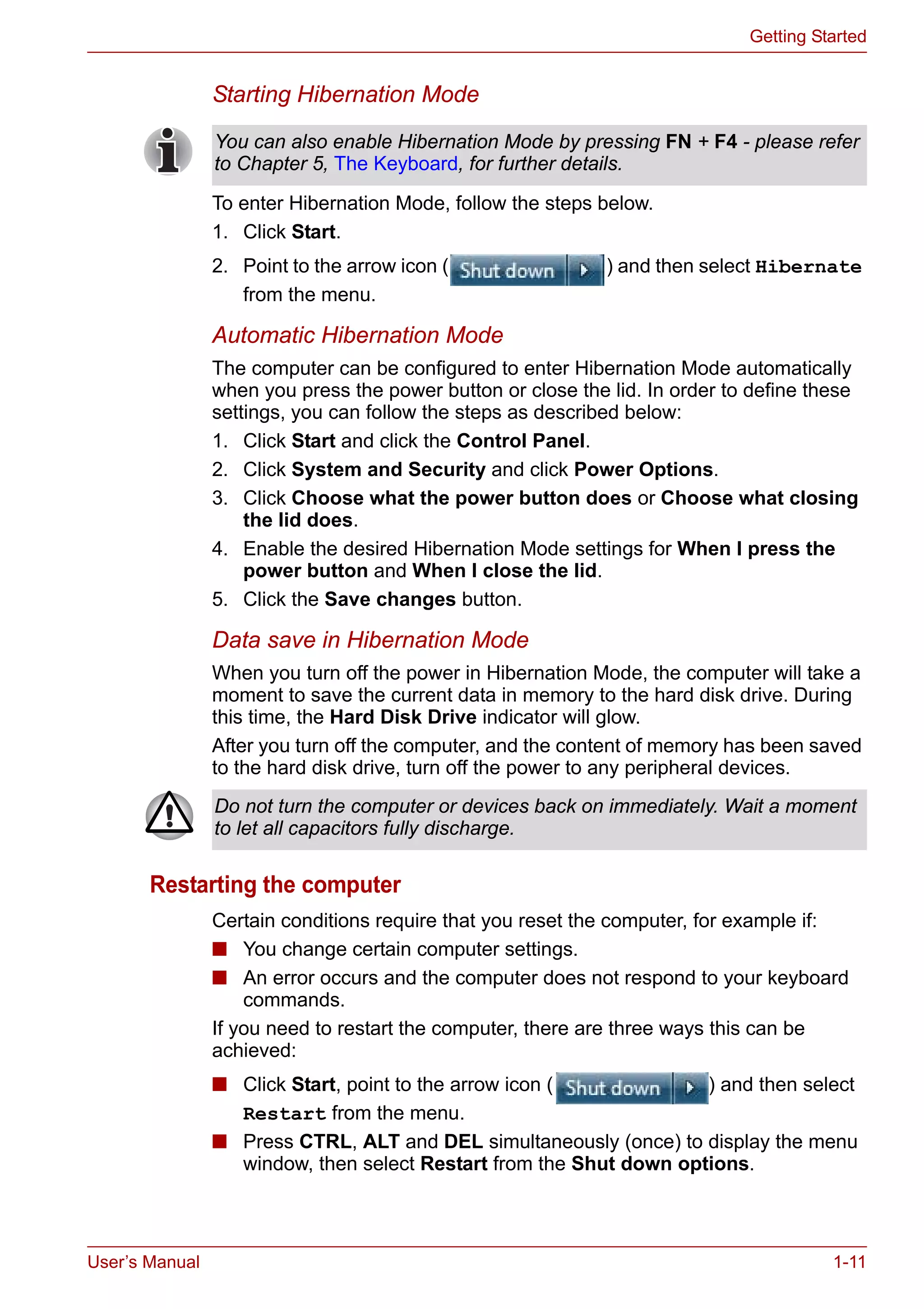 User’s Manual 1-11
Getting Started
Starting Hibernation Mode
To enter Hibernation Mode, follow the steps below.
1. Click Start.
2. Point to the arrow icon ( ) and then select Hibernate
from the menu.
Automatic Hibernation Mode
The computer can be configured to enter Hibernation Mode automatically
when you press the power button or close the lid. In order to define these
settings, you can follow the steps as described below:
1. Click Start and click the Control Panel.
2. Click System and Security and click Power Options.
3. Click Choose what the power button does or Choose what closing
the lid does.
4. Enable the desired Hibernation Mode settings for When I press the
power button and When I close the lid.
5. Click the Save changes button.
Data save in Hibernation Mode
When you turn off the power in Hibernation Mode, the computer will take a
moment to save the current data in memory to the hard disk drive. During
this time, the Hard Disk Drive indicator will glow.
After you turn off the computer, and the content of memory has been saved
to the hard disk drive, turn off the power to any peripheral devices.
Restarting the computer
Certain conditions require that you reset the computer, for example if:
■ You change certain computer settings.
■ An error occurs and the computer does not respond to your keyboard
commands.
If you need to restart the computer, there are three ways this can be
achieved:
■ Click Start, point to the arrow icon ( ) and then select
Restart from the menu.
■ Press CTRL, ALT and DEL simultaneously (once) to display the menu
window, then select Restart from the Shut down options.
You can also enable Hibernation Mode by pressing FN + F4 - please refer
to Chapter 5, The Keyboard, for further details.
Do not turn the computer or devices back on immediately. Wait a moment
to let all capacitors fully discharge.
 