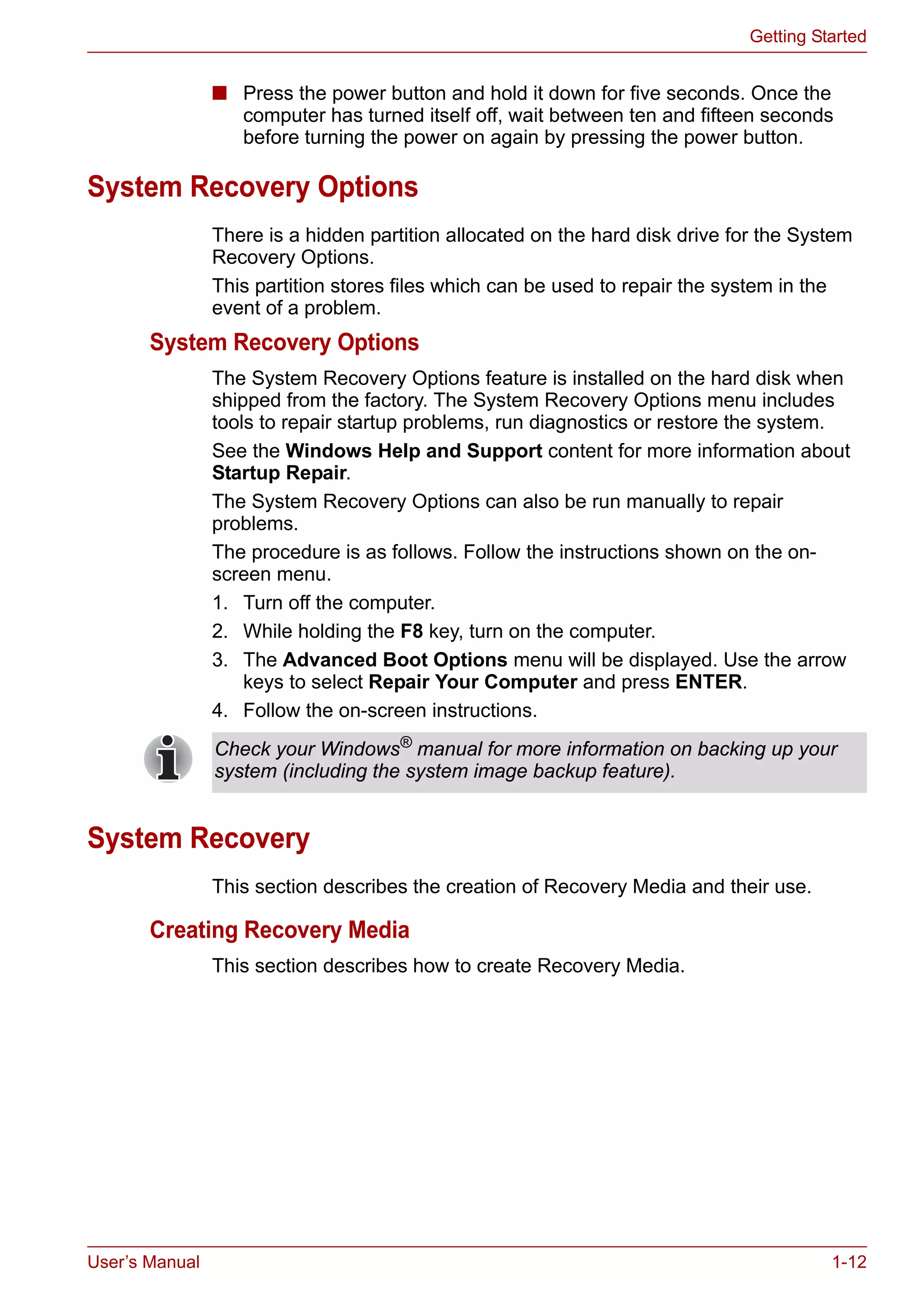 User’s Manual 1-12
Getting Started
■ Press the power button and hold it down for five seconds. Once the
computer has turned itself off, wait between ten and fifteen seconds
before turning the power on again by pressing the power button.
System Recovery Options
There is a hidden partition allocated on the hard disk drive for the System
Recovery Options.
This partition stores files which can be used to repair the system in the
event of a problem.
System Recovery Options
The System Recovery Options feature is installed on the hard disk when
shipped from the factory. The System Recovery Options menu includes
tools to repair startup problems, run diagnostics or restore the system.
See the Windows Help and Support content for more information about
Startup Repair.
The System Recovery Options can also be run manually to repair
problems.
The procedure is as follows. Follow the instructions shown on the on-
screen menu.
1. Turn off the computer.
2. While holding the F8 key, turn on the computer.
3. The Advanced Boot Options menu will be displayed. Use the arrow
keys to select Repair Your Computer and press ENTER.
4. Follow the on-screen instructions.
System Recovery
This section describes the creation of Recovery Media and their use.
Creating Recovery Media
This section describes how to create Recovery Media.
Check your Windows®
manual for more information on backing up your
system (including the system image backup feature).
 