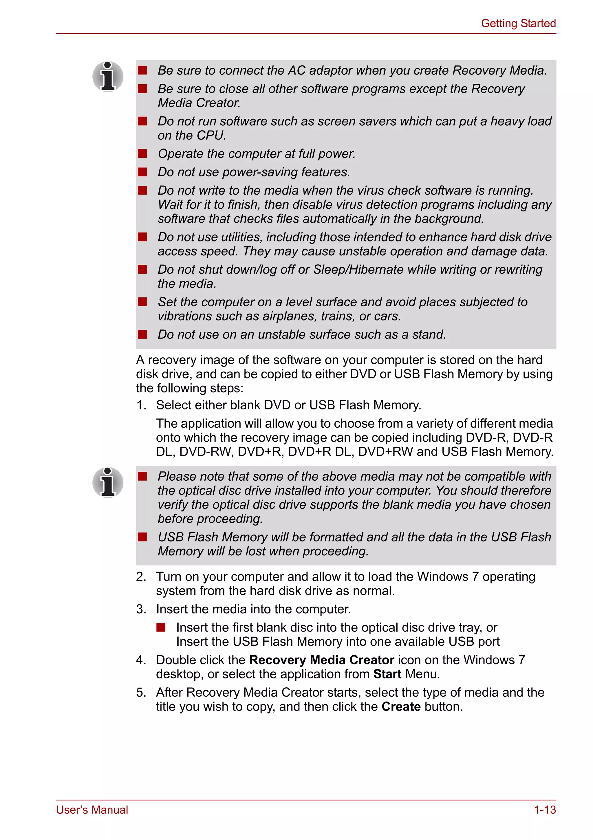 User’s Manual 1-13
Getting Started
A recovery image of the software on your computer is stored on the hard
disk drive, and can be copied to either DVD or USB Flash Memory by using
the following steps:
1. Select either blank DVD or USB Flash Memory.
The application will allow you to choose from a variety of different media
onto which the recovery image can be copied including DVD-R, DVD-R
DL, DVD-RW, DVD+R, DVD+R DL, DVD+RW and USB Flash Memory.
2. Turn on your computer and allow it to load the Windows 7 operating
system from the hard disk drive as normal.
3. Insert the media into the computer.
■ Insert the first blank disc into the optical disc drive tray, or
Insert the USB Flash Memory into one available USB port
4. Double click the Recovery Media Creator icon on the Windows 7
desktop, or select the application from Start Menu.
5. After Recovery Media Creator starts, select the type of media and the
title you wish to copy, and then click the Create button.
■ Be sure to connect the AC adaptor when you create Recovery Media.
■ Be sure to close all other software programs except the Recovery
Media Creator.
■ Do not run software such as screen savers which can put a heavy load
on the CPU.
■ Operate the computer at full power.
■ Do not use power-saving features.
■ Do not write to the media when the virus check software is running.
Wait for it to finish, then disable virus detection programs including any
software that checks files automatically in the background.
■ Do not use utilities, including those intended to enhance hard disk drive
access speed. They may cause unstable operation and damage data.
■ Do not shut down/log off or Sleep/Hibernate while writing or rewriting
the media.
■ Set the computer on a level surface and avoid places subjected to
vibrations such as airplanes, trains, or cars.
■ Do not use on an unstable surface such as a stand.
■ Please note that some of the above media may not be compatible with
the optical disc drive installed into your computer. You should therefore
verify the optical disc drive supports the blank media you have chosen
before proceeding.
■ USB Flash Memory will be formatted and all the data in the USB Flash
Memory will be lost when proceeding.
 