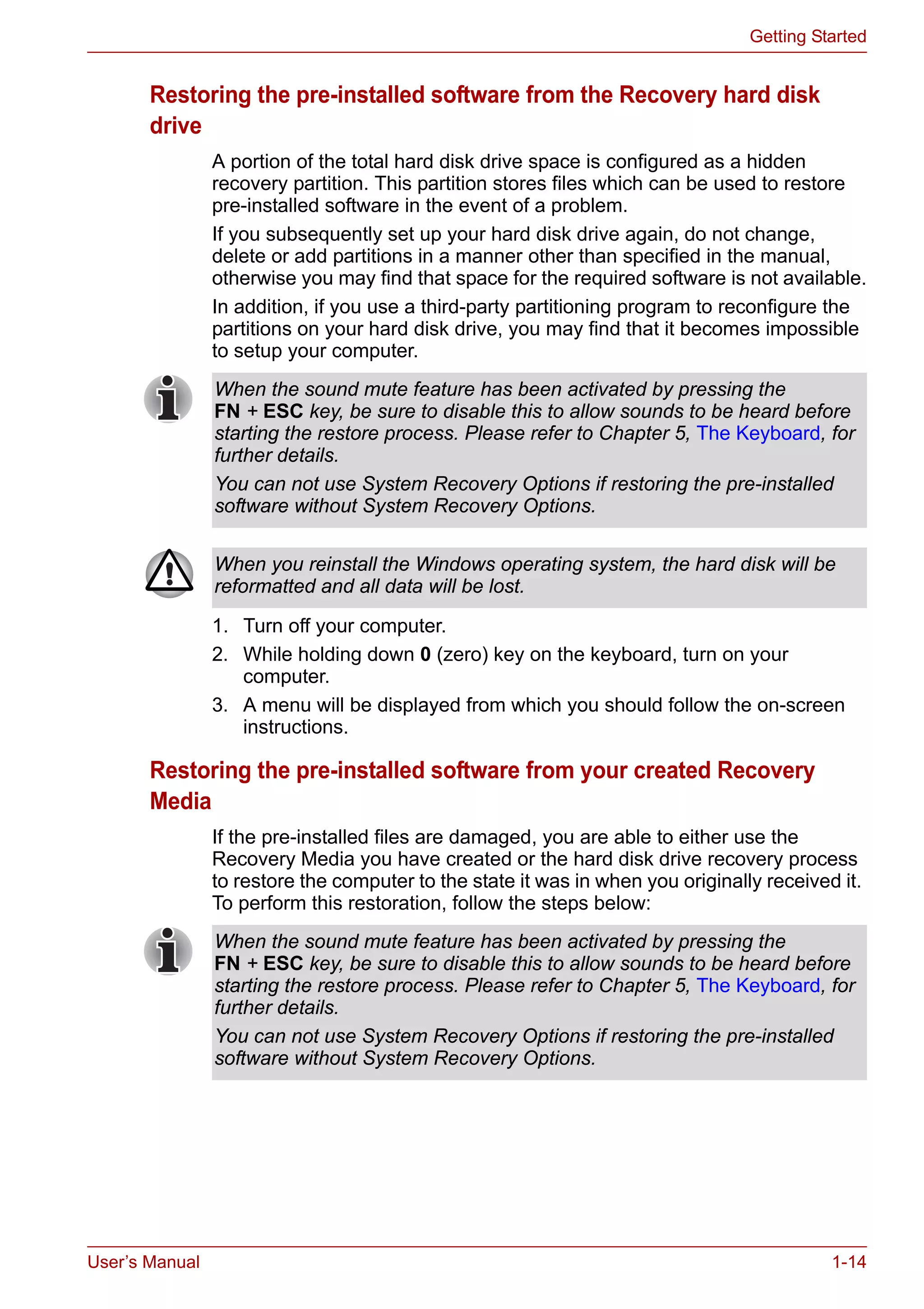 User’s Manual 1-14
Getting Started
Restoring the pre-installed software from the Recovery hard disk
drive
A portion of the total hard disk drive space is configured as a hidden
recovery partition. This partition stores files which can be used to restore
pre-installed software in the event of a problem.
If you subsequently set up your hard disk drive again, do not change,
delete or add partitions in a manner other than specified in the manual,
otherwise you may find that space for the required software is not available.
In addition, if you use a third-party partitioning program to reconfigure the
partitions on your hard disk drive, you may find that it becomes impossible
to setup your computer.
1. Turn off your computer.
2. While holding down 0 (zero) key on the keyboard, turn on your
computer.
3. A menu will be displayed from which you should follow the on-screen
instructions.
Restoring the pre-installed software from your created Recovery
Media
If the pre-installed files are damaged, you are able to either use the
Recovery Media you have created or the hard disk drive recovery process
to restore the computer to the state it was in when you originally received it.
To perform this restoration, follow the steps below:
When the sound mute feature has been activated by pressing the
FN + ESC key, be sure to disable this to allow sounds to be heard before
starting the restore process. Please refer to Chapter 5, The Keyboard, for
further details.
You can not use System Recovery Options if restoring the pre-installed
software without System Recovery Options.
When you reinstall the Windows operating system, the hard disk will be
reformatted and all data will be lost.
When the sound mute feature has been activated by pressing the
FN + ESC key, be sure to disable this to allow sounds to be heard before
starting the restore process. Please refer to Chapter 5, The Keyboard, for
further details.
You can not use System Recovery Options if restoring the pre-installed
software without System Recovery Options.
 