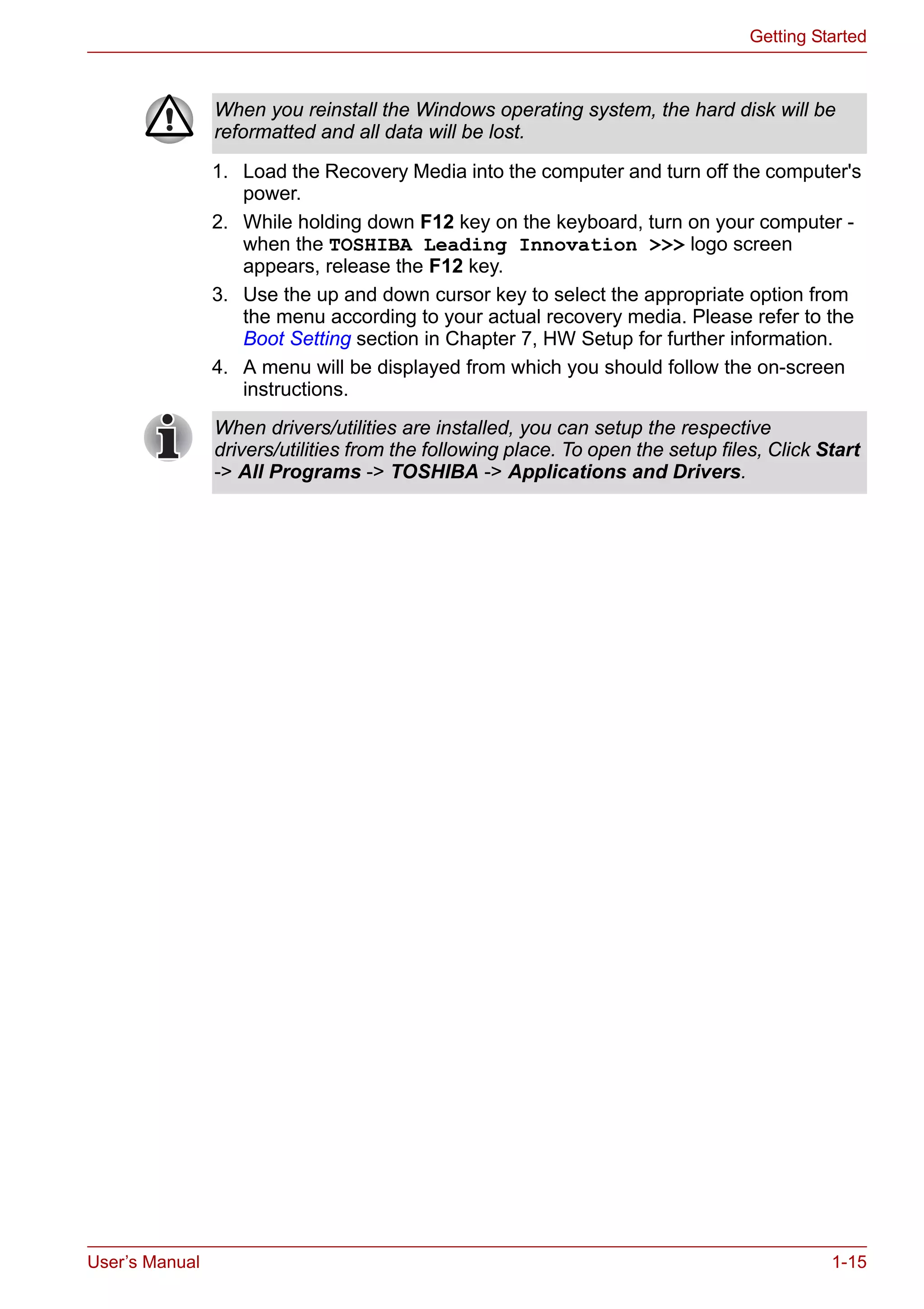 User’s Manual 1-15
Getting Started
1. Load the Recovery Media into the computer and turn off the computer's
power.
2. While holding down F12 key on the keyboard, turn on your computer -
when the TOSHIBA Leading Innovation >>> logo screen
appears, release the F12 key.
3. Use the up and down cursor key to select the appropriate option from
the menu according to your actual recovery media. Please refer to the
Boot Setting section in Chapter 7, HW Setup for further information.
4. A menu will be displayed from which you should follow the on-screen
instructions.
When you reinstall the Windows operating system, the hard disk will be
reformatted and all data will be lost.
When drivers/utilities are installed, you can setup the respective
drivers/utilities from the following place. To open the setup files, Click Start
-> All Programs -> TOSHIBA -> Applications and Drivers.
 