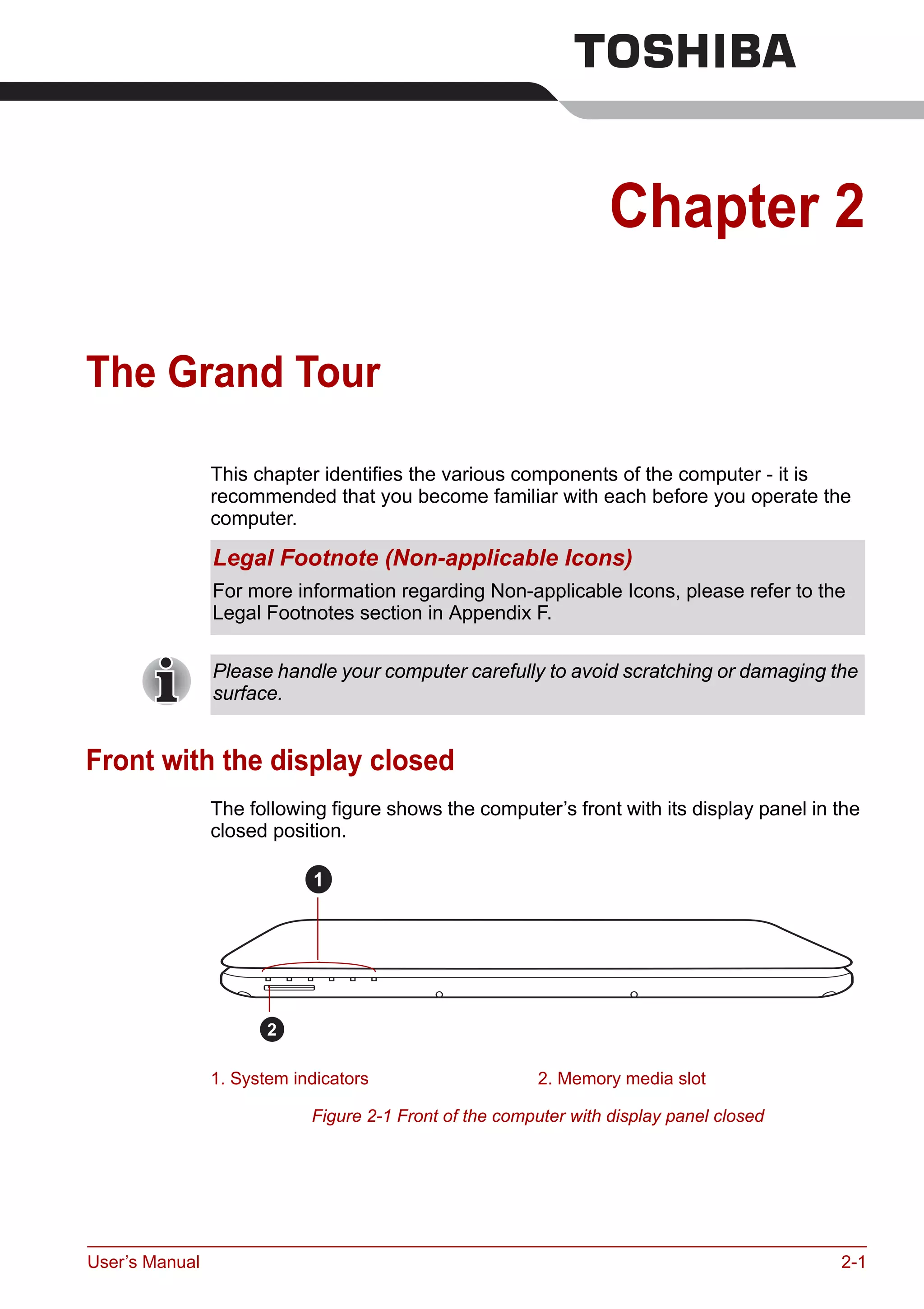 User’s Manual 2-1
Chapter 2
The Grand Tour
This chapter identifies the various components of the computer - it is
recommended that you become familiar with each before you operate the
computer.
Front with the display closed
The following figure shows the computer’s front with its display panel in the
closed position.
Figure 2-1 Front of the computer with display panel closed
Legal Footnote (Non-applicable Icons)
For more information regarding Non-applicable Icons, please refer to the
Legal Footnotes section in Appendix F.
Please handle your computer carefully to avoid scratching or damaging the
surface.
1. System indicators 2. Memory media slot
1
2
 