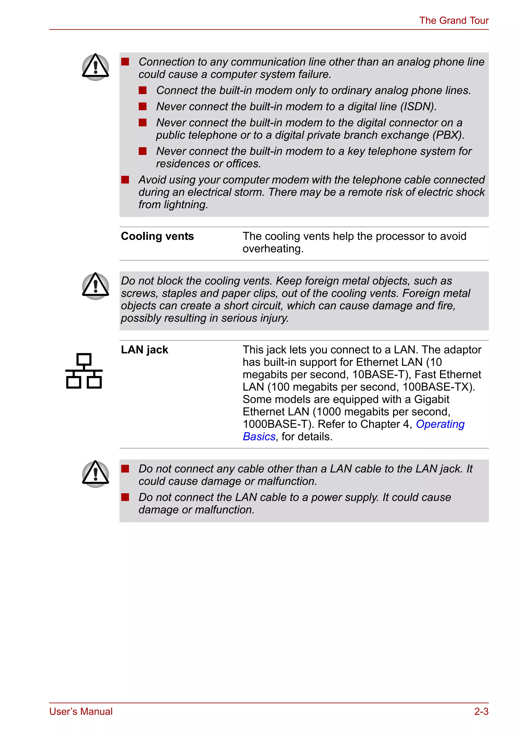 User’s Manual 2-3
The Grand Tour
■ Connection to any communication line other than an analog phone line
could cause a computer system failure.
■ Connect the built-in modem only to ordinary analog phone lines.
■ Never connect the built-in modem to a digital line (ISDN).
■ Never connect the built-in modem to the digital connector on a
public telephone or to a digital private branch exchange (PBX).
■ Never connect the built-in modem to a key telephone system for
residences or offices.
■ Avoid using your computer modem with the telephone cable connected
during an electrical storm. There may be a remote risk of electric shock
from lightning.
Cooling vents The cooling vents help the processor to avoid
overheating.
Do not block the cooling vents. Keep foreign metal objects, such as
screws, staples and paper clips, out of the cooling vents. Foreign metal
objects can create a short circuit, which can cause damage and fire,
possibly resulting in serious injury.
LAN jack This jack lets you connect to a LAN. The adaptor
has built-in support for Ethernet LAN (10
megabits per second, 10BASE-T), Fast Ethernet
LAN (100 megabits per second, 100BASE-TX).
Some models are equipped with a Gigabit
Ethernet LAN (1000 megabits per second,
1000BASE-T). Refer to Chapter 4, Operating
Basics, for details.
■ Do not connect any cable other than a LAN cable to the LAN jack. It
could cause damage or malfunction.
■ Do not connect the LAN cable to a power supply. It could cause
damage or malfunction.
 