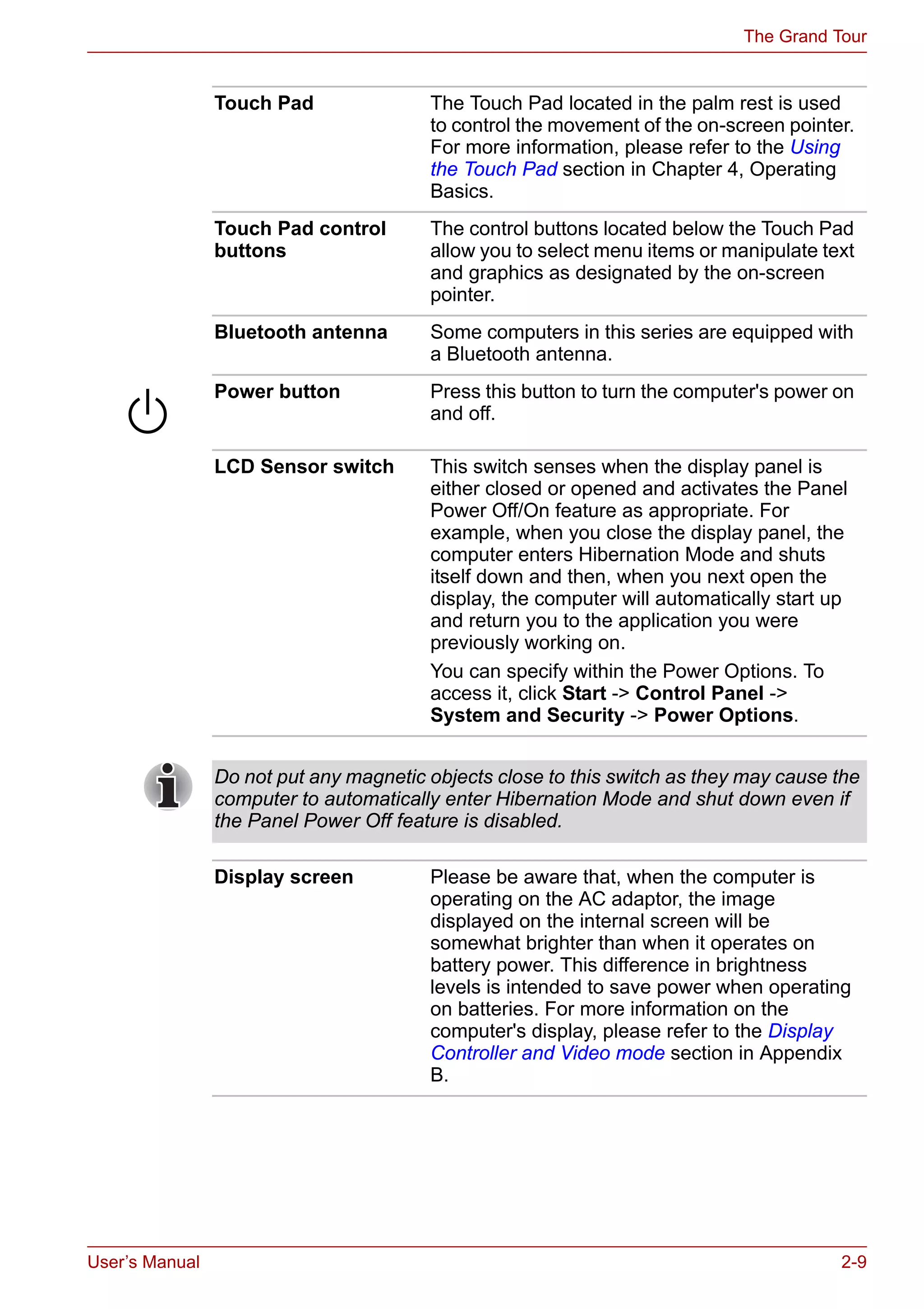 User’s Manual 2-9
The Grand Tour
Touch Pad The Touch Pad located in the palm rest is used
to control the movement of the on-screen pointer.
For more information, please refer to the Using
the Touch Pad section in Chapter 4, Operating
Basics.
Touch Pad control
buttons
The control buttons located below the Touch Pad
allow you to select menu items or manipulate text
and graphics as designated by the on-screen
pointer.
Bluetooth antenna Some computers in this series are equipped with
a Bluetooth antenna.
Power button Press this button to turn the computer's power on
and off.
LCD Sensor switch This switch senses when the display panel is
either closed or opened and activates the Panel
Power Off/On feature as appropriate. For
example, when you close the display panel, the
computer enters Hibernation Mode and shuts
itself down and then, when you next open the
display, the computer will automatically start up
and return you to the application you were
previously working on.
You can specify within the Power Options. To
access it, click Start -> Control Panel ->
System and Security -> Power Options.
Do not put any magnetic objects close to this switch as they may cause the
computer to automatically enter Hibernation Mode and shut down even if
the Panel Power Off feature is disabled.
Display screen Please be aware that, when the computer is
operating on the AC adaptor, the image
displayed on the internal screen will be
somewhat brighter than when it operates on
battery power. This difference in brightness
levels is intended to save power when operating
on batteries. For more information on the
computer's display, please refer to the Display
Controller and Video mode section in Appendix
B.
 