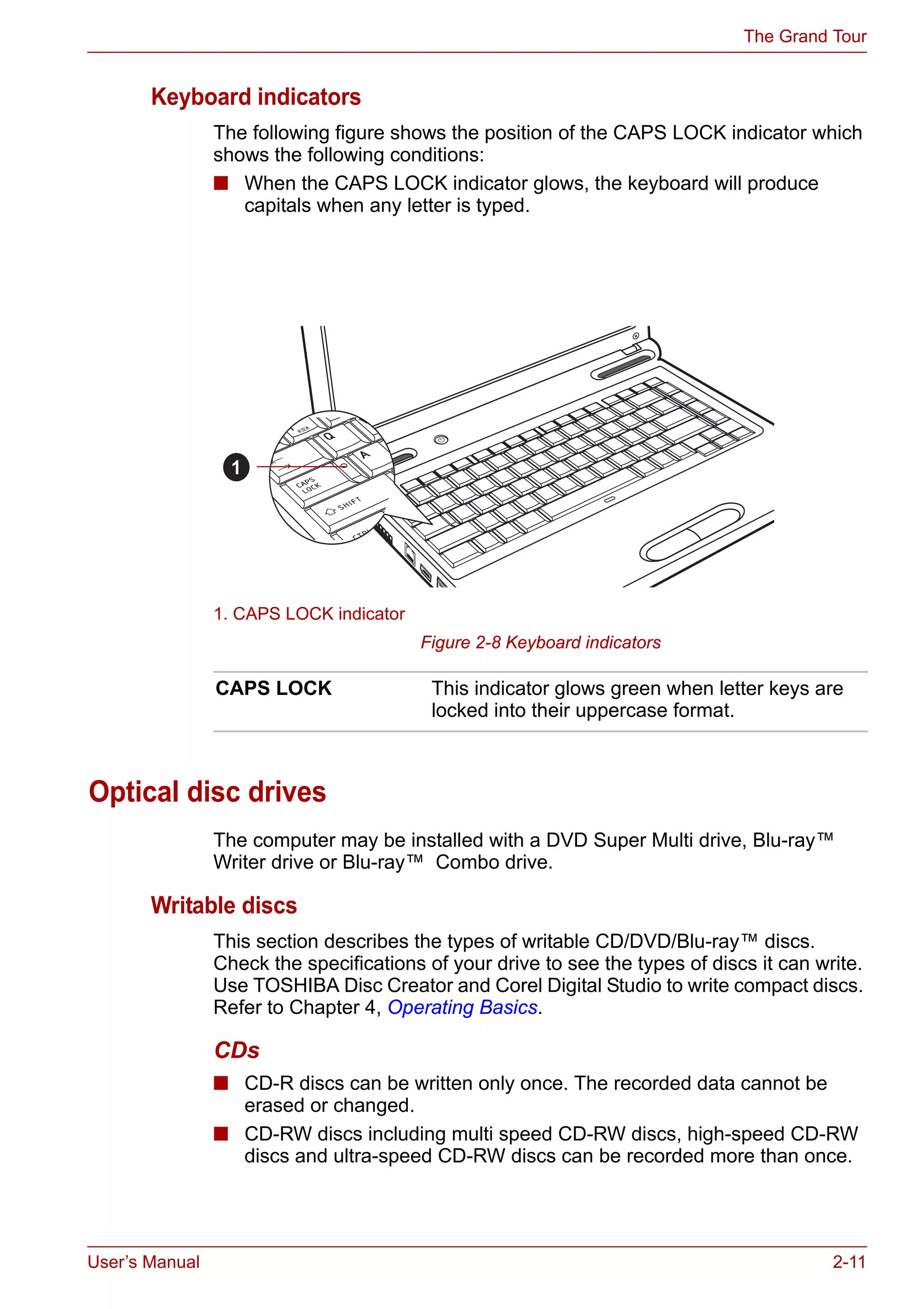 User’s Manual 2-11
The Grand Tour
Keyboard indicators
The following figure shows the position of the CAPS LOCK indicator which
shows the following conditions:
■ When the CAPS LOCK indicator glows, the keyboard will produce
capitals when any letter is typed.
Figure 2-8 Keyboard indicators
Optical disc drives
The computer may be installed with a DVD Super Multi drive, Blu-ray™
Writer drive or Blu-ray™ Combo drive.
Writable discs
This section describes the types of writable CD/DVD/Blu-ray™ discs.
Check the specifications of your drive to see the types of discs it can write.
Use TOSHIBA Disc Creator and Corel Digital Studio to write compact discs.
Refer to Chapter 4, Operating Basics.
CDs
■ CD-R discs can be written only once. The recorded data cannot be
erased or changed.
■ CD-RW discs including multi speed CD-RW discs, high-speed CD-RW
discs and ultra-speed CD-RW discs can be recorded more than once.
1. CAPS LOCK indicator
1
CAPS LOCK This indicator glows green when letter keys are
locked into their uppercase format.
 