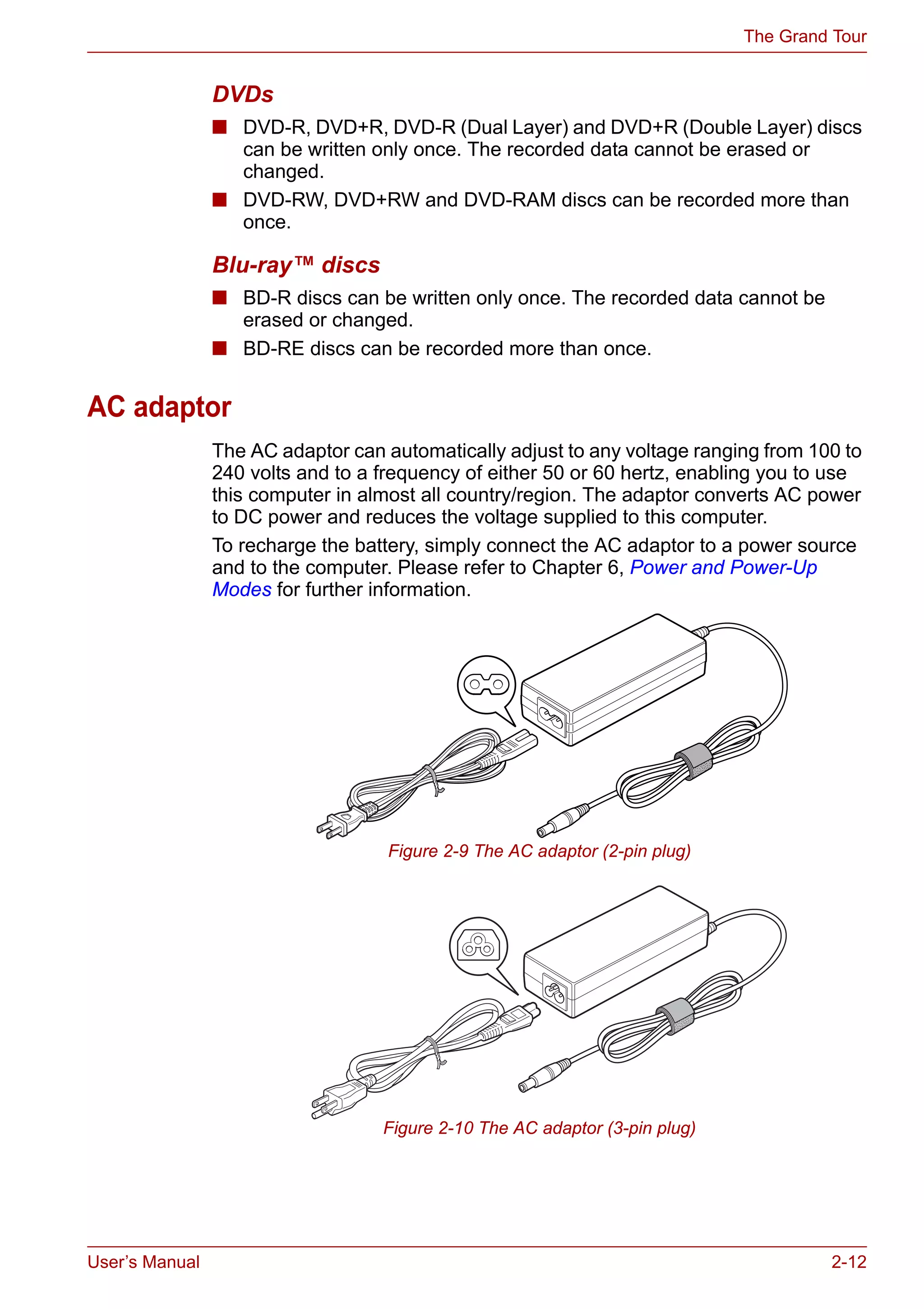 User’s Manual 2-12
The Grand Tour
DVDs
■ DVD-R, DVD+R, DVD-R (Dual Layer) and DVD+R (Double Layer) discs
can be written only once. The recorded data cannot be erased or
changed.
■ DVD-RW, DVD+RW and DVD-RAM discs can be recorded more than
once.
Blu-ray™ discs
■ BD-R discs can be written only once. The recorded data cannot be
erased or changed.
■ BD-RE discs can be recorded more than once.
AC adaptor
The AC adaptor can automatically adjust to any voltage ranging from 100 to
240 volts and to a frequency of either 50 or 60 hertz, enabling you to use
this computer in almost all country/region. The adaptor converts AC power
to DC power and reduces the voltage supplied to this computer.
To recharge the battery, simply connect the AC adaptor to a power source
and to the computer. Please refer to Chapter 6, Power and Power-Up
Modes for further information.
Figure 2-9 The AC adaptor (2-pin plug)
Figure 2-10 The AC adaptor (3-pin plug)
 