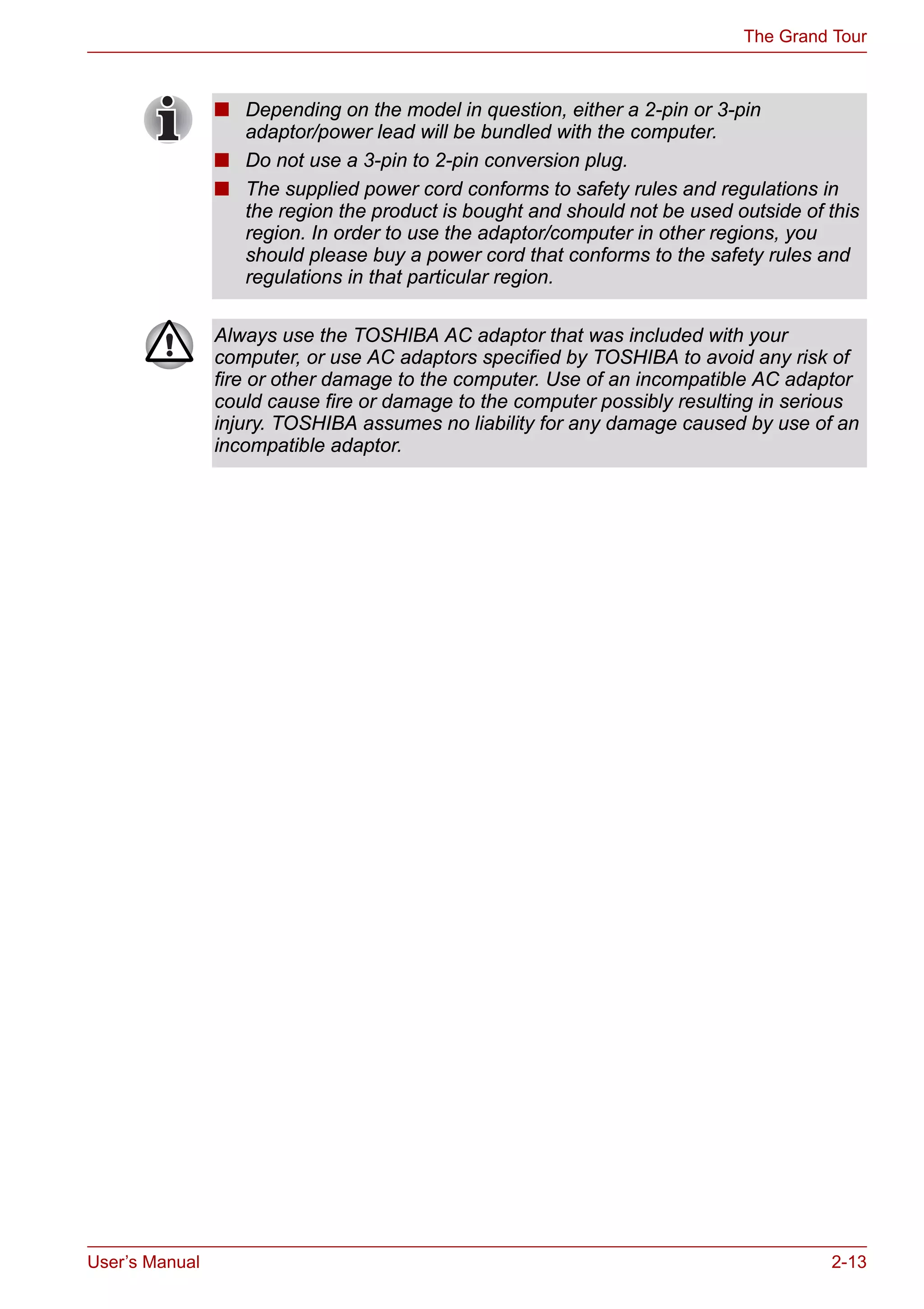 User’s Manual 2-13
The Grand Tour
■ Depending on the model in question, either a 2-pin or 3-pin
adaptor/power lead will be bundled with the computer.
■ Do not use a 3-pin to 2-pin conversion plug.
■ The supplied power cord conforms to safety rules and regulations in
the region the product is bought and should not be used outside of this
region. In order to use the adaptor/computer in other regions, you
should please buy a power cord that conforms to the safety rules and
regulations in that particular region.
Always use the TOSHIBA AC adaptor that was included with your
computer, or use AC adaptors specified by TOSHIBA to avoid any risk of
fire or other damage to the computer. Use of an incompatible AC adaptor
could cause fire or damage to the computer possibly resulting in serious
injury. TOSHIBA assumes no liability for any damage caused by use of an
incompatible adaptor.
 