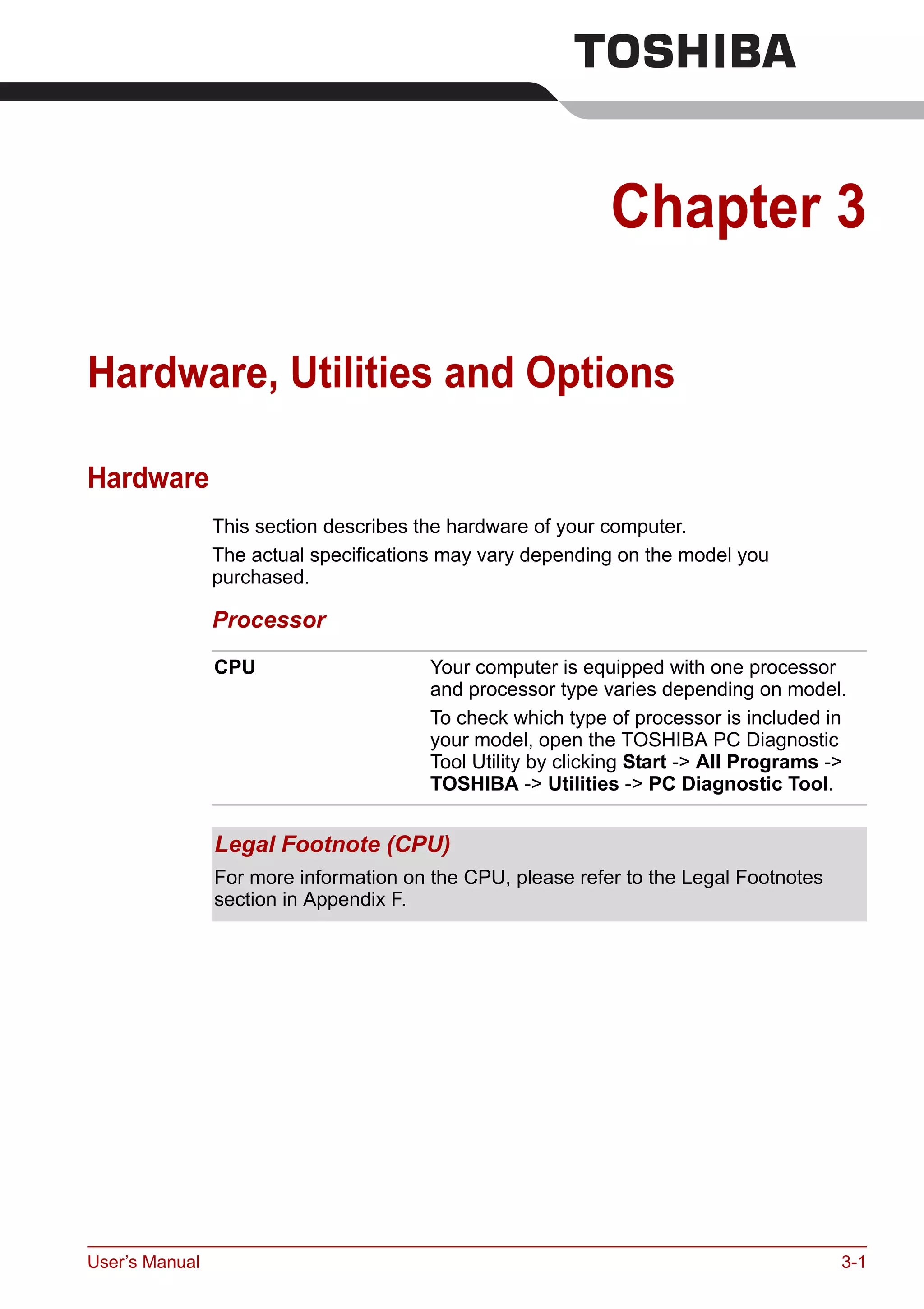 User’s Manual 3-1
Chapter 3
Hardware, Utilities and Options
Hardware
This section describes the hardware of your computer.
The actual specifications may vary depending on the model you
purchased.
Processor
CPU Your computer is equipped with one processor
and processor type varies depending on model.
To check which type of processor is included in
your model, open the TOSHIBA PC Diagnostic
Tool Utility by clicking Start -> All Programs ->
TOSHIBA -> Utilities -> PC Diagnostic Tool.
Legal Footnote (CPU)
For more information on the CPU, please refer to the Legal Footnotes
section in Appendix F.
 