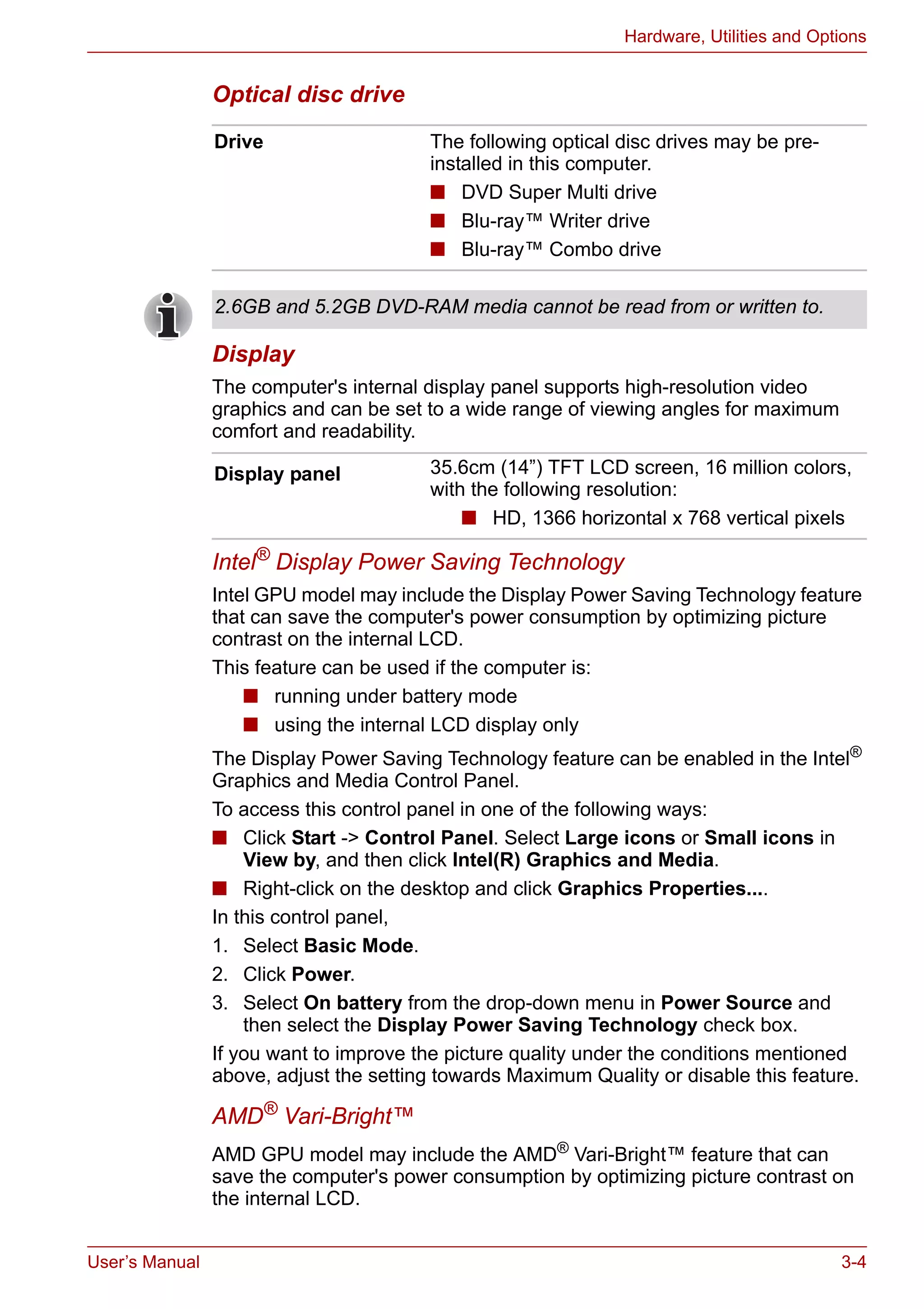 User’s Manual 3-4
Hardware, Utilities and Options
Optical disc drive
Display
The computer's internal display panel supports high-resolution video
graphics and can be set to a wide range of viewing angles for maximum
comfort and readability.
Intel® Display Power Saving Technology
Intel GPU model may include the Display Power Saving Technology feature
that can save the computer's power consumption by optimizing picture
contrast on the internal LCD.
This feature can be used if the computer is:
■ running under battery mode
■ using the internal LCD display only
The Display Power Saving Technology feature can be enabled in the Intel®
Graphics and Media Control Panel.
To access this control panel in one of the following ways:
■ Click Start -> Control Panel. Select Large icons or Small icons in
View by, and then click Intel(R) Graphics and Media.
■ Right-click on the desktop and click Graphics Properties....
In this control panel,
1. Select Basic Mode.
2. Click Power.
3. Select On battery from the drop-down menu in Power Source and
then select the Display Power Saving Technology check box.
If you want to improve the picture quality under the conditions mentioned
above, adjust the setting towards Maximum Quality or disable this feature.
AMD® Vari-Bright™
AMD GPU model may include the AMD®
Vari-Bright™ feature that can
save the computer's power consumption by optimizing picture contrast on
the internal LCD.
Drive The following optical disc drives may be pre-
installed in this computer.
■ DVD Super Multi drive
■ Blu-ray™ Writer drive
■ Blu-ray™ Combo drive
2.6GB and 5.2GB DVD-RAM media cannot be read from or written to.
Display panel 35.6cm (14”) TFT LCD screen, 16 million colors,
with the following resolution:
■ HD, 1366 horizontal x 768 vertical pixels
 