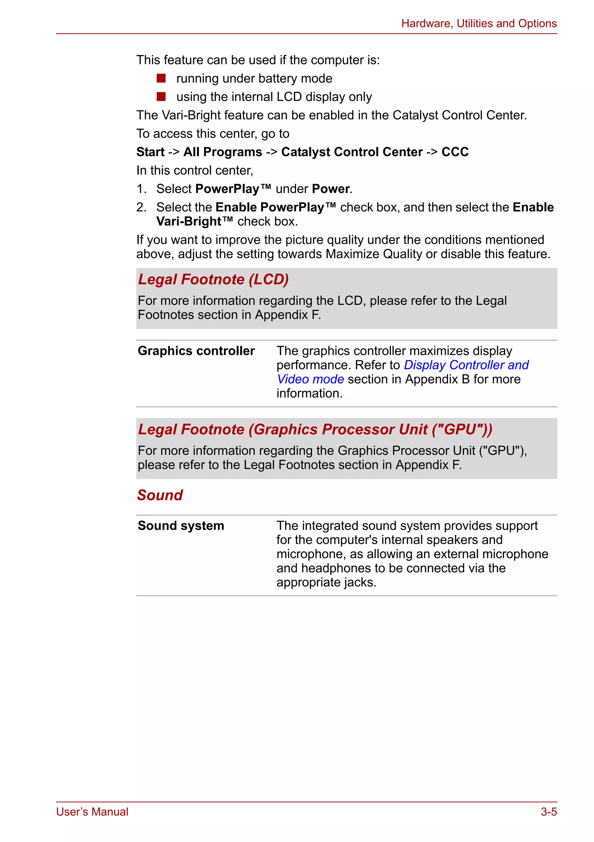 User’s Manual 3-5
Hardware, Utilities and Options
This feature can be used if the computer is:
■ running under battery mode
■ using the internal LCD display only
The Vari-Bright feature can be enabled in the Catalyst Control Center.
To access this center, go to
Start -> All Programs -> Catalyst Control Center -> CCC
In this control center,
1. Select PowerPlay™ under Power.
2. Select the Enable PowerPlay™ check box, and then select the Enable
Vari-Bright™ check box.
If you want to improve the picture quality under the conditions mentioned
above, adjust the setting towards Maximize Quality or disable this feature.
Sound
Legal Footnote (LCD)
For more information regarding the LCD, please refer to the Legal
Footnotes section in Appendix F.
Graphics controller The graphics controller maximizes display
performance. Refer to Display Controller and
Video mode section in Appendix B for more
information.
Legal Footnote (Graphics Processor Unit ("GPU"))
For more information regarding the Graphics Processor Unit ("GPU"),
please refer to the Legal Footnotes section in Appendix F.
Sound system The integrated sound system provides support
for the computer's internal speakers and
microphone, as allowing an external microphone
and headphones to be connected via the
appropriate jacks.
 