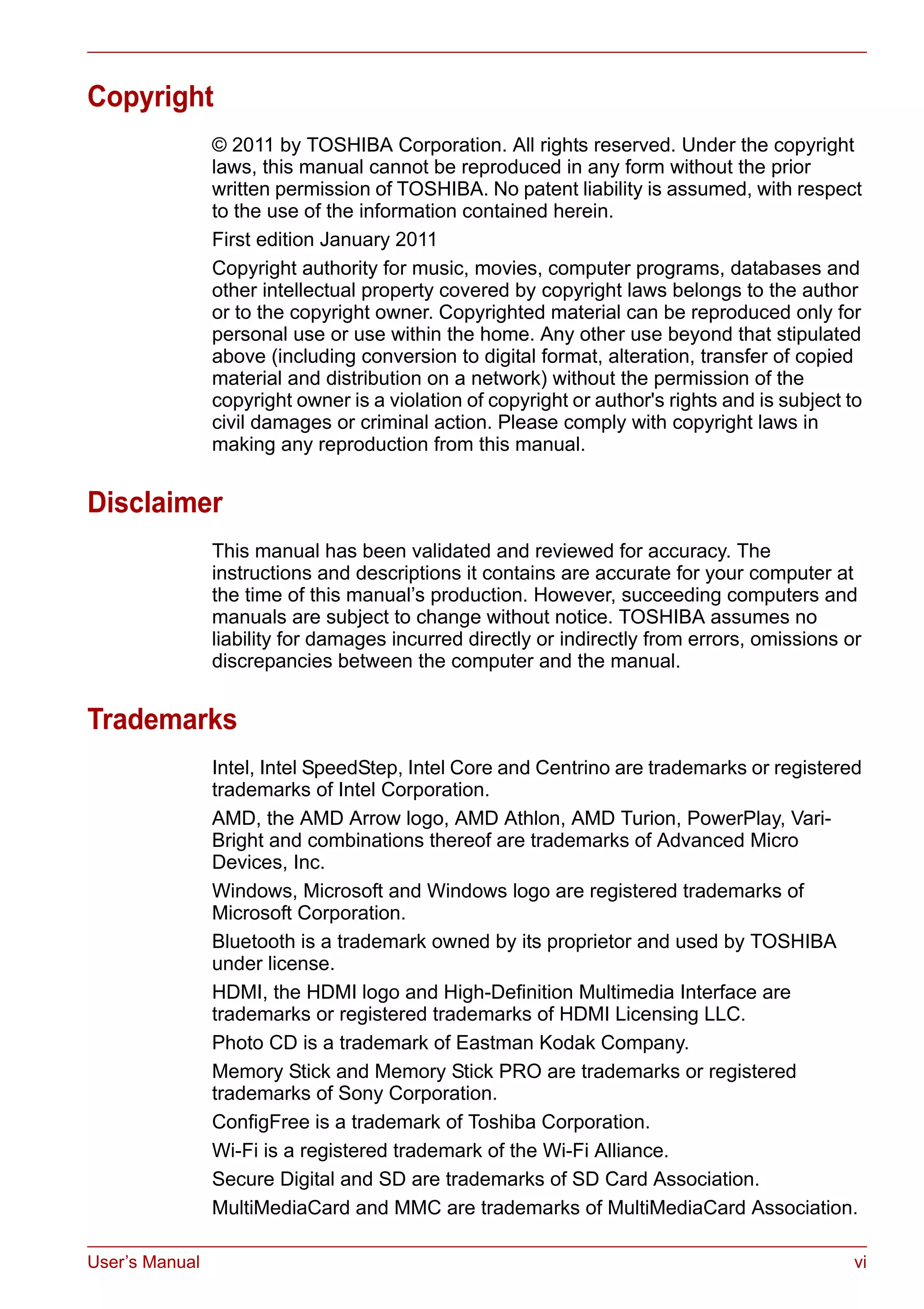 User’s Manual vi
Copyright
© 2011 by TOSHIBA Corporation. All rights reserved. Under the copyright
laws, this manual cannot be reproduced in any form without the prior
written permission of TOSHIBA. No patent liability is assumed, with respect
to the use of the information contained herein.
First edition January 2011
Copyright authority for music, movies, computer programs, databases and
other intellectual property covered by copyright laws belongs to the author
or to the copyright owner. Copyrighted material can be reproduced only for
personal use or use within the home. Any other use beyond that stipulated
above (including conversion to digital format, alteration, transfer of copied
material and distribution on a network) without the permission of the
copyright owner is a violation of copyright or author's rights and is subject to
civil damages or criminal action. Please comply with copyright laws in
making any reproduction from this manual.
Disclaimer
This manual has been validated and reviewed for accuracy. The
instructions and descriptions it contains are accurate for your computer at
the time of this manual’s production. However, succeeding computers and
manuals are subject to change without notice. TOSHIBA assumes no
liability for damages incurred directly or indirectly from errors, omissions or
discrepancies between the computer and the manual.
Trademarks
Intel, Intel SpeedStep, Intel Core and Centrino are trademarks or registered
trademarks of Intel Corporation.
AMD, the AMD Arrow logo, AMD Athlon, AMD Turion, PowerPlay, Vari-
Bright and combinations thereof are trademarks of Advanced Micro
Devices, Inc.
Windows, Microsoft and Windows logo are registered trademarks of
Microsoft Corporation.
Bluetooth is a trademark owned by its proprietor and used by TOSHIBA
under license.
HDMI, the HDMI logo and High-Definition Multimedia Interface are
trademarks or registered trademarks of HDMI Licensing LLC.
Photo CD is a trademark of Eastman Kodak Company.
Memory Stick and Memory Stick PRO are trademarks or registered
trademarks of Sony Corporation.
ConfigFree is a trademark of Toshiba Corporation.
Wi-Fi is a registered trademark of the Wi-Fi Alliance.
Secure Digital and SD are trademarks of SD Card Association.
MultiMediaCard and MMC are trademarks of MultiMediaCard Association.
 
