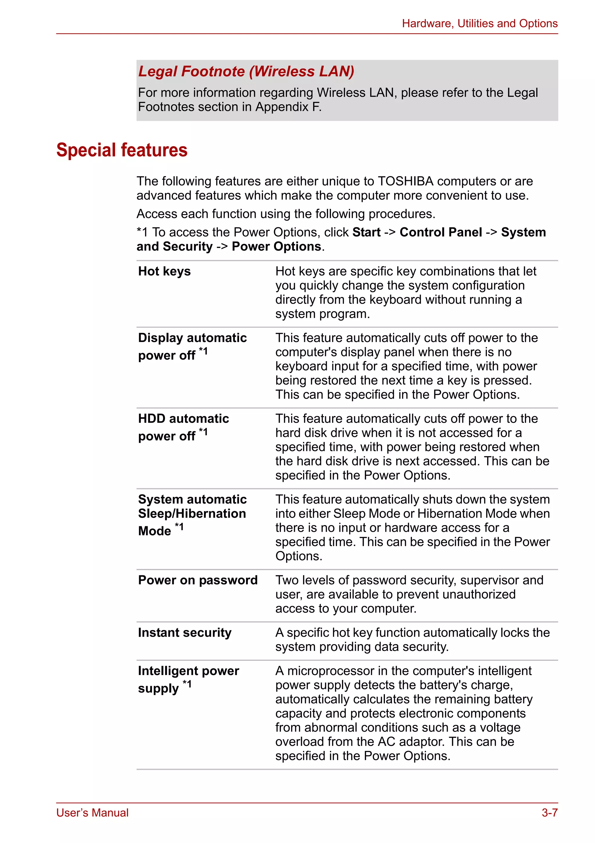 User’s Manual 3-7
Hardware, Utilities and Options
Special features
The following features are either unique to TOSHIBA computers or are
advanced features which make the computer more convenient to use.
Access each function using the following procedures.
*1 To access the Power Options, click Start -> Control Panel -> System
and Security -> Power Options.
Legal Footnote (Wireless LAN)
For more information regarding Wireless LAN, please refer to the Legal
Footnotes section in Appendix F.
Hot keys Hot keys are specific key combinations that let
you quickly change the system configuration
directly from the keyboard without running a
system program.
Display automatic
power off *1
This feature automatically cuts off power to the
computer's display panel when there is no
keyboard input for a specified time, with power
being restored the next time a key is pressed.
This can be specified in the Power Options.
HDD automatic
power off *1
This feature automatically cuts off power to the
hard disk drive when it is not accessed for a
specified time, with power being restored when
the hard disk drive is next accessed. This can be
specified in the Power Options.
System automatic
Sleep/Hibernation
Mode *1
This feature automatically shuts down the system
into either Sleep Mode or Hibernation Mode when
there is no input or hardware access for a
specified time. This can be specified in the Power
Options.
Power on password Two levels of password security, supervisor and
user, are available to prevent unauthorized
access to your computer.
Instant security A specific hot key function automatically locks the
system providing data security.
Intelligent power
supply *1
A microprocessor in the computer's intelligent
power supply detects the battery's charge,
automatically calculates the remaining battery
capacity and protects electronic components
from abnormal conditions such as a voltage
overload from the AC adaptor. This can be
specified in the Power Options.
 