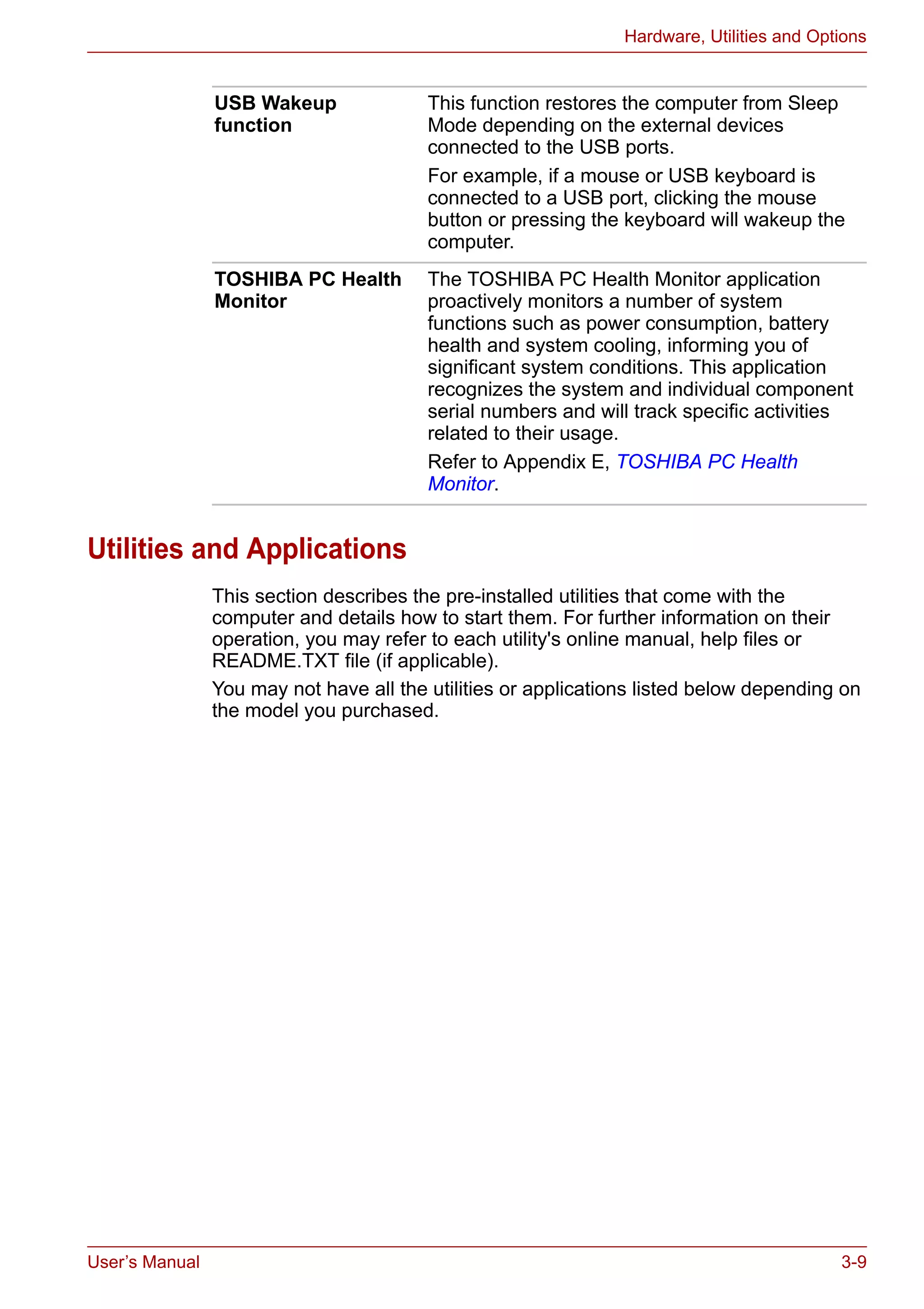 User’s Manual 3-9
Hardware, Utilities and Options
Utilities and Applications
This section describes the pre-installed utilities that come with the
computer and details how to start them. For further information on their
operation, you may refer to each utility's online manual, help files or
README.TXT file (if applicable).
You may not have all the utilities or applications listed below depending on
the model you purchased.
USB Wakeup
function
This function restores the computer from Sleep
Mode depending on the external devices
connected to the USB ports.
For example, if a mouse or USB keyboard is
connected to a USB port, clicking the mouse
button or pressing the keyboard will wakeup the
computer.
TOSHIBA PC Health
Monitor
The TOSHIBA PC Health Monitor application
proactively monitors a number of system
functions such as power consumption, battery
health and system cooling, informing you of
significant system conditions. This application
recognizes the system and individual component
serial numbers and will track specific activities
related to their usage.
Refer to Appendix E, TOSHIBA PC Health
Monitor.
 