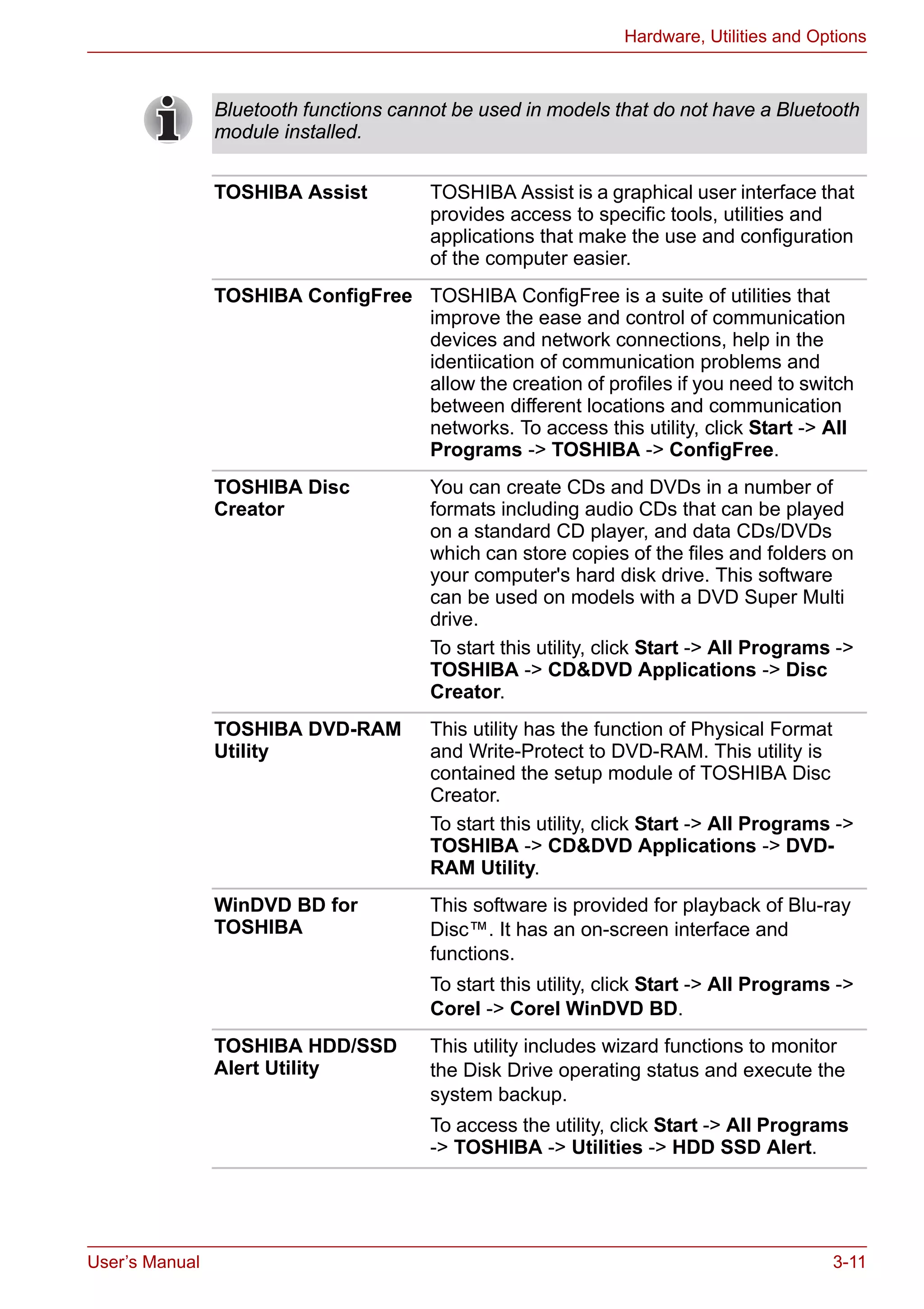 User’s Manual 3-11
Hardware, Utilities and Options
Bluetooth functions cannot be used in models that do not have a Bluetooth
module installed.
TOSHIBA Assist TOSHIBA Assist is a graphical user interface that
provides access to specific tools, utilities and
applications that make the use and configuration
of the computer easier.
TOSHIBA ConfigFree TOSHIBA ConfigFree is a suite of utilities that
improve the ease and control of communication
devices and network connections, help in the
identiication of communication problems and
allow the creation of profiles if you need to switch
between different locations and communication
networks. To access this utility, click Start -> All
Programs -> TOSHIBA -> ConfigFree.
TOSHIBA Disc
Creator
You can create CDs and DVDs in a number of
formats including audio CDs that can be played
on a standard CD player, and data CDs/DVDs
which can store copies of the files and folders on
your computer's hard disk drive. This software
can be used on models with a DVD Super Multi
drive.
To start this utility, click Start -> All Programs ->
TOSHIBA -> CD&DVD Applications -> Disc
Creator.
TOSHIBA DVD-RAM
Utility
This utility has the function of Physical Format
and Write-Protect to DVD-RAM. This utility is
contained the setup module of TOSHIBA Disc
Creator.
To start this utility, click Start -> All Programs ->
TOSHIBA -> CD&DVD Applications -> DVD-
RAM Utility.
WinDVD BD for
TOSHIBA
This software is provided for playback of Blu-ray
Disc™. It has an on-screen interface and
functions.
To start this utility, click Start -> All Programs ->
Corel -> Corel WinDVD BD.
TOSHIBA HDD/SSD
Alert Utility
This utility includes wizard functions to monitor
the Disk Drive operating status and execute the
system backup.
To access the utility, click Start -> All Programs
-> TOSHIBA -> Utilities -> HDD SSD Alert.
 
