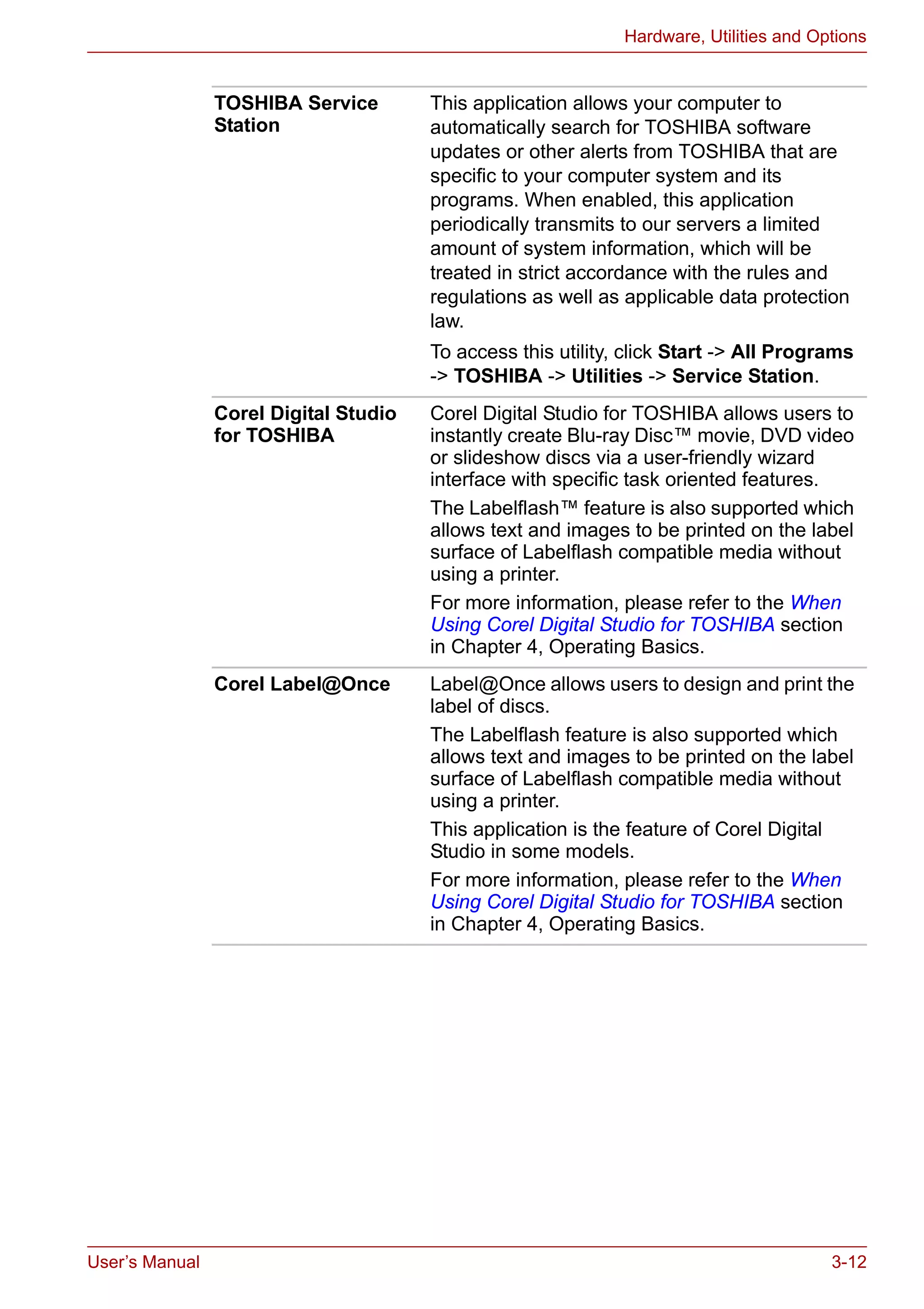 User’s Manual 3-12
Hardware, Utilities and Options
TOSHIBA Service
Station
This application allows your computer to
automatically search for TOSHIBA software
updates or other alerts from TOSHIBA that are
specific to your computer system and its
programs. When enabled, this application
periodically transmits to our servers a limited
amount of system information, which will be
treated in strict accordance with the rules and
regulations as well as applicable data protection
law.
To access this utility, click Start -> All Programs
-> TOSHIBA -> Utilities -> Service Station.
Corel Digital Studio
for TOSHIBA
Corel Digital Studio for TOSHIBA allows users to
instantly create Blu-ray Disc™ movie, DVD video
or slideshow discs via a user-friendly wizard
interface with specific task oriented features.
The Labelflash™ feature is also supported which
allows text and images to be printed on the label
surface of Labelflash compatible media without
using a printer.
For more information, please refer to the When
Using Corel Digital Studio for TOSHIBA section
in Chapter 4, Operating Basics.
Corel Label@Once Label@Once allows users to design and print the
label of discs.
The Labelflash feature is also supported which
allows text and images to be printed on the label
surface of Labelflash compatible media without
using a printer.
This application is the feature of Corel Digital
Studio in some models.
For more information, please refer to the When
Using Corel Digital Studio for TOSHIBA section
in Chapter 4, Operating Basics.
 