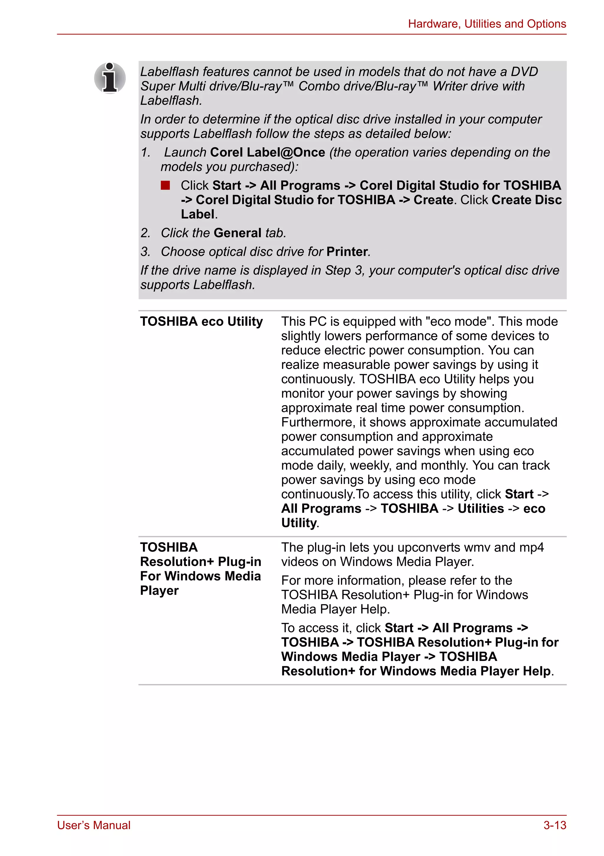 User’s Manual 3-13
Hardware, Utilities and Options
Labelflash features cannot be used in models that do not have a DVD
Super Multi drive/Blu-ray™ Combo drive/Blu-ray™ Writer drive with
Labelflash.
In order to determine if the optical disc drive installed in your computer
supports Labelflash follow the steps as detailed below:
1. Launch Corel Label@Once (the operation varies depending on the
models you purchased):
■ Click Start -> All Programs -> Corel Digital Studio for TOSHIBA
-> Corel Digital Studio for TOSHIBA -> Create. Click Create Disc
Label.
2. Click the General tab.
3. Choose optical disc drive for Printer.
If the drive name is displayed in Step 3, your computer's optical disc drive
supports Labelflash.
TOSHIBA eco Utility This PC is equipped with "eco mode". This mode
slightly lowers performance of some devices to
reduce electric power consumption. You can
realize measurable power savings by using it
continuously. TOSHIBA eco Utility helps you
monitor your power savings by showing
approximate real time power consumption.
Furthermore, it shows approximate accumulated
power consumption and approximate
accumulated power savings when using eco
mode daily, weekly, and monthly. You can track
power savings by using eco mode
continuously.To access this utility, click Start ->
All Programs -> TOSHIBA -> Utilities -> eco
Utility.
TOSHIBA
Resolution+ Plug-in
For Windows Media
Player
The plug-in lets you upconverts wmv and mp4
videos on Windows Media Player.
For more information, please refer to the
TOSHIBA Resolution+ Plug-in for Windows
Media Player Help.
To access it, click Start -> All Programs ->
TOSHIBA -> TOSHIBA Resolution+ Plug-in for
Windows Media Player -> TOSHIBA
Resolution+ for Windows Media Player Help.
 