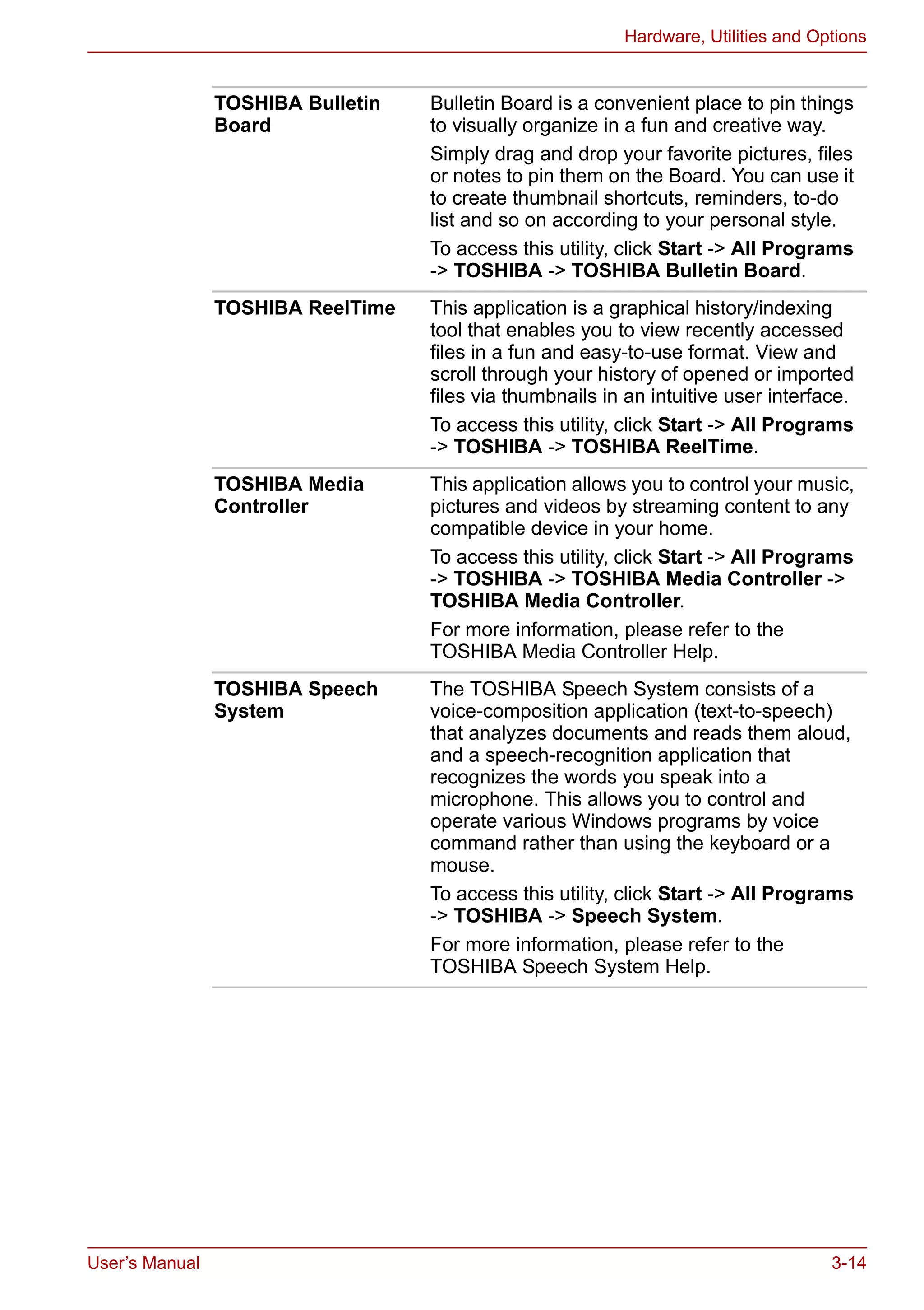 User’s Manual 3-14
Hardware, Utilities and Options
TOSHIBA Bulletin
Board
Bulletin Board is a convenient place to pin things
to visually organize in a fun and creative way.
Simply drag and drop your favorite pictures, files
or notes to pin them on the Board. You can use it
to create thumbnail shortcuts, reminders, to-do
list and so on according to your personal style.
To access this utility, click Start -> All Programs
-> TOSHIBA -> TOSHIBA Bulletin Board.
TOSHIBA ReelTime This application is a graphical history/indexing
tool that enables you to view recently accessed
files in a fun and easy-to-use format. View and
scroll through your history of opened or imported
files via thumbnails in an intuitive user interface.
To access this utility, click Start -> All Programs
-> TOSHIBA -> TOSHIBA ReelTime.
TOSHIBA Media
Controller
This application allows you to control your music,
pictures and videos by streaming content to any
compatible device in your home.
To access this utility, click Start -> All Programs
-> TOSHIBA -> TOSHIBA Media Controller ->
TOSHIBA Media Controller.
For more information, please refer to the
TOSHIBA Media Controller Help.
TOSHIBA Speech
System
The TOSHIBA Speech System consists of a
voice-composition application (text-to-speech)
that analyzes documents and reads them aloud,
and a speech-recognition application that
recognizes the words you speak into a
microphone. This allows you to control and
operate various Windows programs by voice
command rather than using the keyboard or a
mouse.
To access this utility, click Start -> All Programs
-> TOSHIBA -> Speech System.
For more information, please refer to the
TOSHIBA Speech System Help.
 