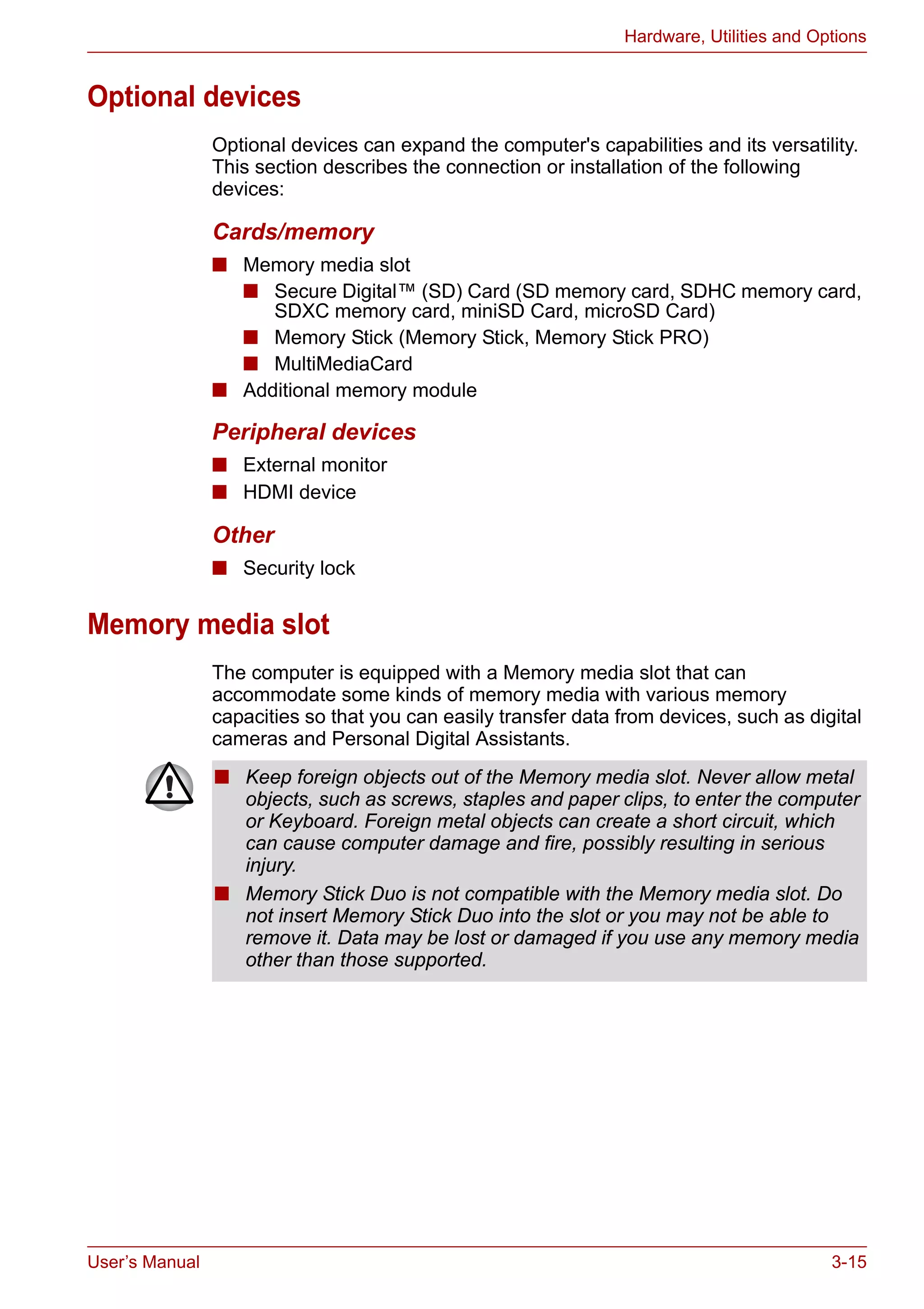 User’s Manual 3-15
Hardware, Utilities and Options
Optional devices
Optional devices can expand the computer's capabilities and its versatility.
This section describes the connection or installation of the following
devices:
Cards/memory
■ Memory media slot
■ Secure Digital™ (SD) Card (SD memory card, SDHC memory card,
SDXC memory card, miniSD Card, microSD Card)
■ Memory Stick (Memory Stick, Memory Stick PRO)
■ MultiMediaCard
■ Additional memory module
Peripheral devices
■ External monitor
■ HDMI device
Other
■ Security lock
Memory media slot
The computer is equipped with a Memory media slot that can
accommodate some kinds of memory media with various memory
capacities so that you can easily transfer data from devices, such as digital
cameras and Personal Digital Assistants.
■ Keep foreign objects out of the Memory media slot. Never allow metal
objects, such as screws, staples and paper clips, to enter the computer
or Keyboard. Foreign metal objects can create a short circuit, which
can cause computer damage and fire, possibly resulting in serious
injury.
■ Memory Stick Duo is not compatible with the Memory media slot. Do
not insert Memory Stick Duo into the slot or you may not be able to
remove it. Data may be lost or damaged if you use any memory media
other than those supported.
 